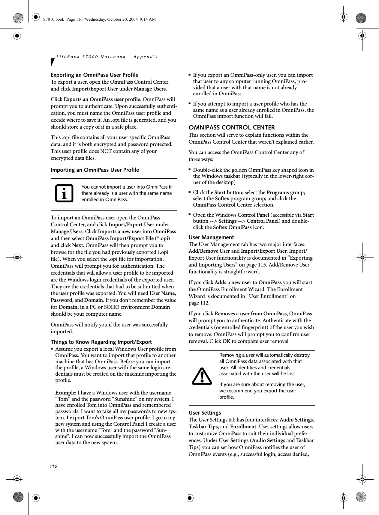 116LifeBook S7000 Notebook – AppendixExporting an OmniPass User ProfileTo export a user, open the OmniPass Control Center, and click Import/Export User under Manage Users. Click Exports an OmniPass user profile. OmniPass will prompt you to authenticate. Upon successfully authenti-cation, you must name the OmniPass user profile and decide where to save it. An .opi file is generated, and you should store a copy of it in a safe place.This .opi file contains all your user specific OmniPass data, and it is both encrypted and password protected. This user profile does NOT contain any of your encrypted data files.Importing an OmniPass User ProfileTo import an OmniPass user open the OmniPass Control Center, and click Import/Export User under Manage Users. Click Imports a new user into OmniPass and then select OmniPass Import/Export File (*.opi) and click Next. OmniPass will then prompt you to browse for the file you had previously exported (.opi file). When you select the .opi file for importation, OmniPass will prompt you for authentication. The credentials that will allow a user profile to be imported are the Windows login credentials of the exported user. They are the credentials that had to be submitted when the user profile was exported. You will need User Name, Password, and Domain. If you don’t remember the value for Domain, in a PC or SOHO environment Domain should be your computer name.OmniPass will notify you if the user was successfully imported.Things to Know Regarding Import/Export■Assume you export a local Windows User profile from OmniPass. You want to import that profile to another machine that has OmniPass. Before you can import the profile, a Windows user with the same login cre-dentials must be created on the machine importing the profile.Example: I have a Windows user with the username “Tom” and the password “Sunshine” on my system. I have enrolled Tom into OmniPass and remembered passwords. I want to take all my passwords to new sys-tem. I export Tom’s OmniPass user profile. I go to my new system and using the Control Panel I create a user with the username &quot;Tom&quot; and the password &quot;Sun-shine&quot;. I can now successfully import the OmniPass user data to the new system.■If you export an OmniPass-only user, you can import that user to any computer running OmniPass, pro-vided that a user with that name is not already enrolled in OmniPass. ■If you attempt to import a user profile who has the same name as a user already enrolled in OmniPass, the OmniPass import function will fail.OMNIPASS CONTROL CENTERThis section will serve to explain functions within the OmniPass Control Center that weren’t explained earlier. You can access the OmniPass Control Center any of three ways:■Double-click the golden OmniPass key shaped icon in the Windows taskbar (typically in the lower-right cor-ner of the desktop)■Click the Start button; select the Programs group; select the Softex program group; and click the OmniPass Control Center selection.■Open the Windows Control Panel (accessible via Start button --&gt; Settings --&gt; Control Panel) and double-click the Softex OmniPass icon.User ManagementThe User Management tab has two major interfaces: Add/Remove User and Import/Export User. Import/Export User functionality is documented in “Exporting and Importing Users” on page 115. Add/Remove User functionality is straightforward. If you click Adds a new user to OmniPass you will start the OmniPass Enrollment Wizard. The Enrollment Wizard is documented in “User Enrollment” on page 112. If you click Removes a user from OmniPass, OmniPass will prompt you to authenticate. Authenticate with the credentials (or enrolled fingerprint) of the user you wish to remove. OmniPass will prompt you to confirm user removal. Click OK to complete user removal.User SettingsThe User Settings tab has four interfaces: Audio Settings, Tas kb ar Tip s, and Enrollment. User settings allow users to customize OmniPass to suit their individual prefer-ences. Under User Settings (Audio Settings and Ta sk b ar  Tips) you can set how OmniPass notifies the user of OmniPass events (e.g., successful login, access denied, You cannot import a user into OmniPass if there already is a user with the same name enrolled in OmniPass. Removing a user will automatically destroy all OmniPass data associated with that user. All identities and credentials associated with the user will be lost.If you are sure about removing the user, we recommend you export the user profile.S7010.book  Page 116  Wednesday, October 20, 2004  9:14 AM