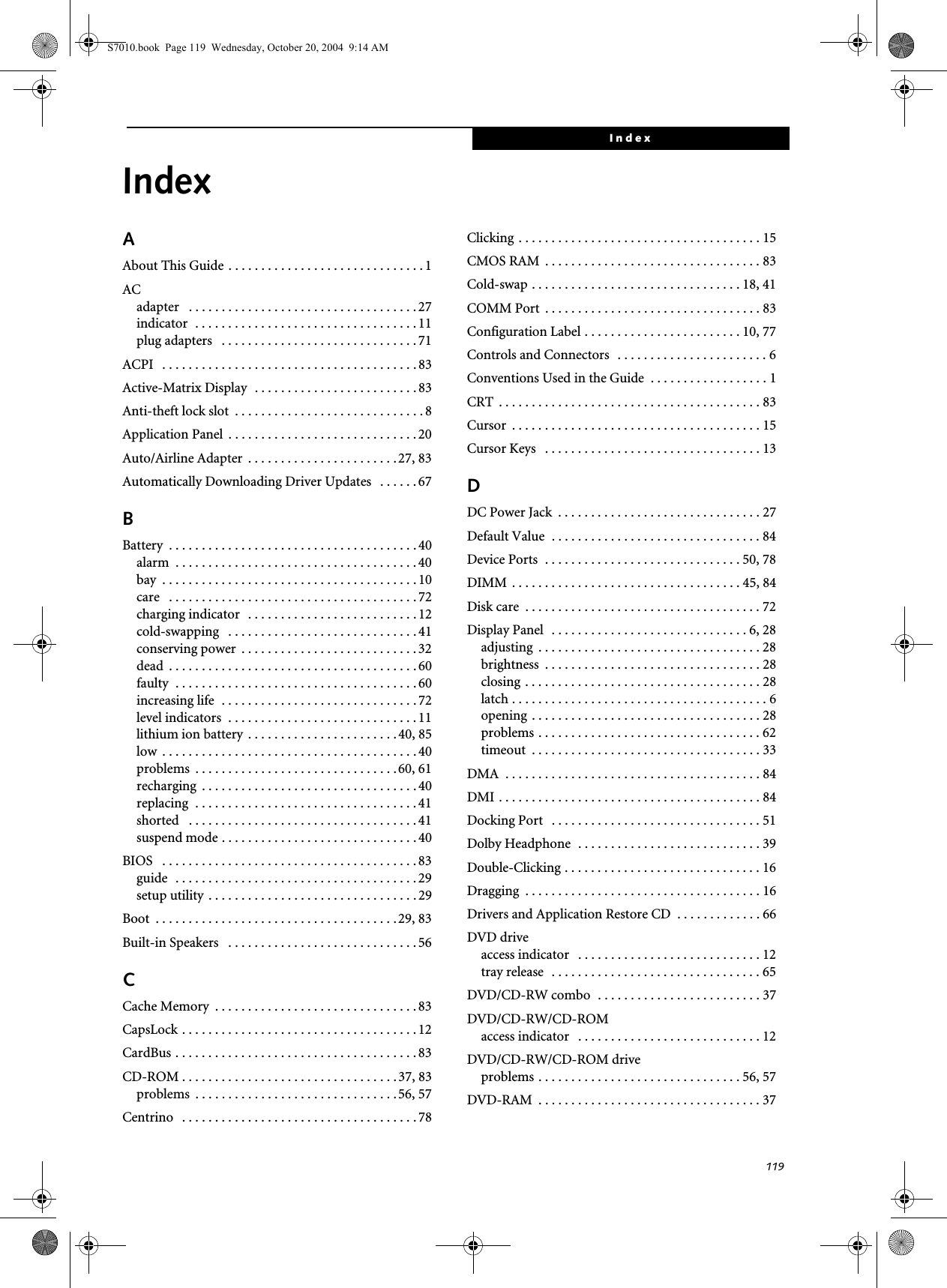 119IndexIndexAAbout This Guide . . . . . . . . . . . . . . . . . . . . . . . . . . . . . .1ACadapter   . . . . . . . . . . . . . . . . . . . . . . . . . . . . . . . . . . . 27indicator  . . . . . . . . . . . . . . . . . . . . . . . . . . . . . . . . . . 11plug adapters   . . . . . . . . . . . . . . . . . . . . . . . . . . . . . . 71ACPI   . . . . . . . . . . . . . . . . . . . . . . . . . . . . . . . . . . . . . . . 83Active-Matrix Display  . . . . . . . . . . . . . . . . . . . . . . . . . 83Anti-theft lock slot  . . . . . . . . . . . . . . . . . . . . . . . . . . . . . 8Application Panel  . . . . . . . . . . . . . . . . . . . . . . . . . . . . .20Auto/Airline Adapter  . . . . . . . . . . . . . . . . . . . . . . . 27, 83Automatically Downloading Driver Updates   . . . . . .67BBattery  . . . . . . . . . . . . . . . . . . . . . . . . . . . . . . . . . . . . . . 40alarm  . . . . . . . . . . . . . . . . . . . . . . . . . . . . . . . . . . . . . 40bay  . . . . . . . . . . . . . . . . . . . . . . . . . . . . . . . . . . . . . . . 10care   . . . . . . . . . . . . . . . . . . . . . . . . . . . . . . . . . . . . . . 72charging indicator   . . . . . . . . . . . . . . . . . . . . . . . . . . 12cold-swapping   . . . . . . . . . . . . . . . . . . . . . . . . . . . . . 41conserving power  . . . . . . . . . . . . . . . . . . . . . . . . . . . 32dead  . . . . . . . . . . . . . . . . . . . . . . . . . . . . . . . . . . . . . . 60faulty  . . . . . . . . . . . . . . . . . . . . . . . . . . . . . . . . . . . . . 60increasing life  . . . . . . . . . . . . . . . . . . . . . . . . . . . . . . 72level indicators  . . . . . . . . . . . . . . . . . . . . . . . . . . . . . 11lithium ion battery  . . . . . . . . . . . . . . . . . . . . . . . 40, 85low  . . . . . . . . . . . . . . . . . . . . . . . . . . . . . . . . . . . . . . . 40problems  . . . . . . . . . . . . . . . . . . . . . . . . . . . . . . .60, 61recharging  . . . . . . . . . . . . . . . . . . . . . . . . . . . . . . . . . 40replacing  . . . . . . . . . . . . . . . . . . . . . . . . . . . . . . . . . . 41shorted   . . . . . . . . . . . . . . . . . . . . . . . . . . . . . . . . . . . 41suspend mode . . . . . . . . . . . . . . . . . . . . . . . . . . . . . . 40BIOS   . . . . . . . . . . . . . . . . . . . . . . . . . . . . . . . . . . . . . . . 83guide  . . . . . . . . . . . . . . . . . . . . . . . . . . . . . . . . . . . . . 29setup utility  . . . . . . . . . . . . . . . . . . . . . . . . . . . . . . . . 29Boot  . . . . . . . . . . . . . . . . . . . . . . . . . . . . . . . . . . . . . 29, 83Built-in Speakers   . . . . . . . . . . . . . . . . . . . . . . . . . . . . . 56CCache Memory  . . . . . . . . . . . . . . . . . . . . . . . . . . . . . . . 83CapsLock . . . . . . . . . . . . . . . . . . . . . . . . . . . . . . . . . . . . 12CardBus . . . . . . . . . . . . . . . . . . . . . . . . . . . . . . . . . . . . . 83CD-ROM . . . . . . . . . . . . . . . . . . . . . . . . . . . . . . . . .37, 83problems  . . . . . . . . . . . . . . . . . . . . . . . . . . . . . . .56, 57Centrino   . . . . . . . . . . . . . . . . . . . . . . . . . . . . . . . . . . . . 78Clicking . . . . . . . . . . . . . . . . . . . . . . . . . . . . . . . . . . . . . 15CMOS RAM  . . . . . . . . . . . . . . . . . . . . . . . . . . . . . . . . . 83Cold-swap . . . . . . . . . . . . . . . . . . . . . . . . . . . . . . . . 18, 41COMM Port  . . . . . . . . . . . . . . . . . . . . . . . . . . . . . . . . . 83Configuration Label . . . . . . . . . . . . . . . . . . . . . . . . 10, 77Controls and Connectors  . . . . . . . . . . . . . . . . . . . . . . . 6Conventions Used in the Guide  . . . . . . . . . . . . . . . . . . 1CRT  . . . . . . . . . . . . . . . . . . . . . . . . . . . . . . . . . . . . . . . . 83Cursor  . . . . . . . . . . . . . . . . . . . . . . . . . . . . . . . . . . . . . . 15Cursor Keys   . . . . . . . . . . . . . . . . . . . . . . . . . . . . . . . . . 13DDC Power Jack  . . . . . . . . . . . . . . . . . . . . . . . . . . . . . . . 27Default Value  . . . . . . . . . . . . . . . . . . . . . . . . . . . . . . . . 84Device Ports  . . . . . . . . . . . . . . . . . . . . . . . . . . . . . . 50, 78DIMM  . . . . . . . . . . . . . . . . . . . . . . . . . . . . . . . . . . . 45, 84Disk care  . . . . . . . . . . . . . . . . . . . . . . . . . . . . . . . . . . . . 72Display Panel  . . . . . . . . . . . . . . . . . . . . . . . . . . . . . . 6, 28adjusting  . . . . . . . . . . . . . . . . . . . . . . . . . . . . . . . . . . 28brightness  . . . . . . . . . . . . . . . . . . . . . . . . . . . . . . . . . 28closing . . . . . . . . . . . . . . . . . . . . . . . . . . . . . . . . . . . . 28latch . . . . . . . . . . . . . . . . . . . . . . . . . . . . . . . . . . . . . . . 6opening . . . . . . . . . . . . . . . . . . . . . . . . . . . . . . . . . . . 28problems . . . . . . . . . . . . . . . . . . . . . . . . . . . . . . . . . . 62timeout  . . . . . . . . . . . . . . . . . . . . . . . . . . . . . . . . . . . 33DMA  . . . . . . . . . . . . . . . . . . . . . . . . . . . . . . . . . . . . . . . 84DMI . . . . . . . . . . . . . . . . . . . . . . . . . . . . . . . . . . . . . . . . 84Docking Port   . . . . . . . . . . . . . . . . . . . . . . . . . . . . . . . . 51Dolby Headphone  . . . . . . . . . . . . . . . . . . . . . . . . . . . . 39Double-Clicking . . . . . . . . . . . . . . . . . . . . . . . . . . . . . . 16Dragging  . . . . . . . . . . . . . . . . . . . . . . . . . . . . . . . . . . . . 16Drivers and Application Restore CD  . . . . . . . . . . . . . 66DVD driveaccess indicator   . . . . . . . . . . . . . . . . . . . . . . . . . . . . 12tray release  . . . . . . . . . . . . . . . . . . . . . . . . . . . . . . . . 65DVD/CD-RW combo  . . . . . . . . . . . . . . . . . . . . . . . . . 37DVD/CD-RW/CD-ROMaccess indicator   . . . . . . . . . . . . . . . . . . . . . . . . . . . . 12DVD/CD-RW/CD-ROM driveproblems . . . . . . . . . . . . . . . . . . . . . . . . . . . . . . . 56, 57DVD-RAM  . . . . . . . . . . . . . . . . . . . . . . . . . . . . . . . . . . 37S7010.book  Page 119  Wednesday, October 20, 2004  9:14 AM