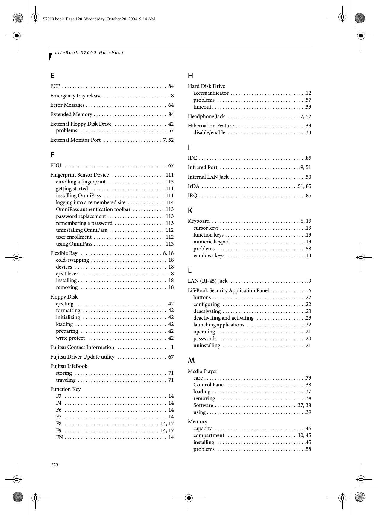 120LifeBook S7000 NotebookEECP . . . . . . . . . . . . . . . . . . . . . . . . . . . . . . . . . . . . . . . .  84Emergency tray release  . . . . . . . . . . . . . . . . . . . . . . . . .  8Error Messages . . . . . . . . . . . . . . . . . . . . . . . . . . . . . . .  64Extended Memory . . . . . . . . . . . . . . . . . . . . . . . . . . . .  84External Floppy Disk Drive   . . . . . . . . . . . . . . . . . . . .  42problems   . . . . . . . . . . . . . . . . . . . . . . . . . . . . . . . . .  57External Monitor Port   . . . . . . . . . . . . . . . . . . . . . .  7, 52FFDU   . . . . . . . . . . . . . . . . . . . . . . . . . . . . . . . . . . . . . . .  67Fingerprint Sensor Device   . . . . . . . . . . . . . . . . . . . .  111enrolling a fingerprint   . . . . . . . . . . . . . . . . . . . . .  113getting started  . . . . . . . . . . . . . . . . . . . . . . . . . . . .  111installing OmniPass   . . . . . . . . . . . . . . . . . . . . . . .  111logging into a remembered site  . . . . . . . . . . . . . .  114OmniPass authentication toolbar  . . . . . . . . . . . .  113password replacement   . . . . . . . . . . . . . . . . . . . . .  113remembering a password  . . . . . . . . . . . . . . . . . . .  113uninstalling OmniPass  . . . . . . . . . . . . . . . . . . . . .  112user enrollment  . . . . . . . . . . . . . . . . . . . . . . . . . . .  112using OmniPass . . . . . . . . . . . . . . . . . . . . . . . . . . .  113Flexible Bay   . . . . . . . . . . . . . . . . . . . . . . . . . . . . . . .  8, 18cold-swapping  . . . . . . . . . . . . . . . . . . . . . . . . . . . . .  18devices   . . . . . . . . . . . . . . . . . . . . . . . . . . . . . . . . . . .  18eject lever  . . . . . . . . . . . . . . . . . . . . . . . . . . . . . . . . . .  8installing . . . . . . . . . . . . . . . . . . . . . . . . . . . . . . . . . .  18removing  . . . . . . . . . . . . . . . . . . . . . . . . . . . . . . . . .  18Floppy Diskejecting  . . . . . . . . . . . . . . . . . . . . . . . . . . . . . . . . . . .  42formatting  . . . . . . . . . . . . . . . . . . . . . . . . . . . . . . . .  42initializing  . . . . . . . . . . . . . . . . . . . . . . . . . . . . . . . .  42loading  . . . . . . . . . . . . . . . . . . . . . . . . . . . . . . . . . . .  42preparing  . . . . . . . . . . . . . . . . . . . . . . . . . . . . . . . . .  42write protect   . . . . . . . . . . . . . . . . . . . . . . . . . . . . . .  42Fujitsu Contact Information  . . . . . . . . . . . . . . . . . . . .  1Fujitsu Driver Update utility  . . . . . . . . . . . . . . . . . . .  67Fujitsu LifeBookstoring   . . . . . . . . . . . . . . . . . . . . . . . . . . . . . . . . . . .  71traveling  . . . . . . . . . . . . . . . . . . . . . . . . . . . . . . . . . .  71Function KeyF3   . . . . . . . . . . . . . . . . . . . . . . . . . . . . . . . . . . . . . . .  14F4   . . . . . . . . . . . . . . . . . . . . . . . . . . . . . . . . . . . . . . .  14F6   . . . . . . . . . . . . . . . . . . . . . . . . . . . . . . . . . . . . . . .  14F7   . . . . . . . . . . . . . . . . . . . . . . . . . . . . . . . . . . . . . . .  14F8   . . . . . . . . . . . . . . . . . . . . . . . . . . . . . . . . . . . .  14, 17F9   . . . . . . . . . . . . . . . . . . . . . . . . . . . . . . . . . . . .  14, 17FN . . . . . . . . . . . . . . . . . . . . . . . . . . . . . . . . . . . . . . .  14HHard Disk Driveaccess indicator  . . . . . . . . . . . . . . . . . . . . . . . . . . . . .12problems  . . . . . . . . . . . . . . . . . . . . . . . . . . . . . . . . . .57timeout . . . . . . . . . . . . . . . . . . . . . . . . . . . . . . . . . . . .33Headphone Jack  . . . . . . . . . . . . . . . . . . . . . . . . . . . .7, 52Hibernation Feature  . . . . . . . . . . . . . . . . . . . . . . . . . . .33disable/enable  . . . . . . . . . . . . . . . . . . . . . . . . . . . . . .33IIDE  . . . . . . . . . . . . . . . . . . . . . . . . . . . . . . . . . . . . . . . . .85Infrared Port  . . . . . . . . . . . . . . . . . . . . . . . . . . . . . . .9, 51Internal LAN Jack  . . . . . . . . . . . . . . . . . . . . . . . . . . . . .50IrDA  . . . . . . . . . . . . . . . . . . . . . . . . . . . . . . . . . . . . .51, 85IRQ . . . . . . . . . . . . . . . . . . . . . . . . . . . . . . . . . . . . . . . . .85KKeyboard  . . . . . . . . . . . . . . . . . . . . . . . . . . . . . . . . . .6, 13cursor keys . . . . . . . . . . . . . . . . . . . . . . . . . . . . . . . . .13function keys . . . . . . . . . . . . . . . . . . . . . . . . . . . . . . .13numeric keypad   . . . . . . . . . . . . . . . . . . . . . . . . . . . .13problems  . . . . . . . . . . . . . . . . . . . . . . . . . . . . . . . . . .58windows keys   . . . . . . . . . . . . . . . . . . . . . . . . . . . . . .13LLAN (RJ-45) Jack   . . . . . . . . . . . . . . . . . . . . . . . . . . . . . .9LifeBook Security Application Panel . . . . . . . . . . . . . . .6buttons . . . . . . . . . . . . . . . . . . . . . . . . . . . . . . . . . . . .22configuring  . . . . . . . . . . . . . . . . . . . . . . . . . . . . . . . .22deactivating  . . . . . . . . . . . . . . . . . . . . . . . . . . . . . . . .23deactivating and activating   . . . . . . . . . . . . . . . . . . .23launching applications  . . . . . . . . . . . . . . . . . . . . . . .22operating  . . . . . . . . . . . . . . . . . . . . . . . . . . . . . . . . . .21passwords   . . . . . . . . . . . . . . . . . . . . . . . . . . . . . . . . .20uninstalling  . . . . . . . . . . . . . . . . . . . . . . . . . . . . . . . .21MMedia Playercare . . . . . . . . . . . . . . . . . . . . . . . . . . . . . . . . . . . . . . .73Control Panel  . . . . . . . . . . . . . . . . . . . . . . . . . . . . . .38loading  . . . . . . . . . . . . . . . . . . . . . . . . . . . . . . . . . . . .37removing  . . . . . . . . . . . . . . . . . . . . . . . . . . . . . . . . . .38Software . . . . . . . . . . . . . . . . . . . . . . . . . . . . . . . .37, 38using . . . . . . . . . . . . . . . . . . . . . . . . . . . . . . . . . . . . . .39Memorycapacity  . . . . . . . . . . . . . . . . . . . . . . . . . . . . . . . . . . .46compartment   . . . . . . . . . . . . . . . . . . . . . . . . . . .10, 45installing   . . . . . . . . . . . . . . . . . . . . . . . . . . . . . . . . . .45problems  . . . . . . . . . . . . . . . . . . . . . . . . . . . . . . . . . .58S7010.book  Page 120  Wednesday, October 20, 2004  9:14 AM