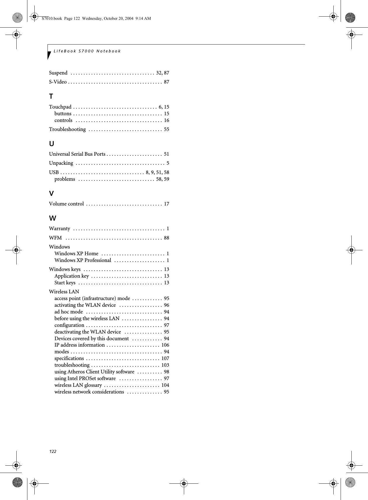 122LifeBook S7000 NotebookSuspend   . . . . . . . . . . . . . . . . . . . . . . . . . . . . . . . . .  32, 87S-Video . . . . . . . . . . . . . . . . . . . . . . . . . . . . . . . . . . . . .  87TTouchpad  . . . . . . . . . . . . . . . . . . . . . . . . . . . . . . . . .  6, 15buttons  . . . . . . . . . . . . . . . . . . . . . . . . . . . . . . . . . . .  15controls   . . . . . . . . . . . . . . . . . . . . . . . . . . . . . . . . . .  16Troubleshooting  . . . . . . . . . . . . . . . . . . . . . . . . . . . . .  55UUniversal Serial Bus Ports . . . . . . . . . . . . . . . . . . . . . .  51Unpacking  . . . . . . . . . . . . . . . . . . . . . . . . . . . . . . . . . . .  5USB . . . . . . . . . . . . . . . . . . . . . . . . . . . . . . . . .  8, 9, 51, 58problems   . . . . . . . . . . . . . . . . . . . . . . . . . . . . . .  58, 59VVolume control  . . . . . . . . . . . . . . . . . . . . . . . . . . . . . .  17WWarranty   . . . . . . . . . . . . . . . . . . . . . . . . . . . . . . . . . . . .  1WFM   . . . . . . . . . . . . . . . . . . . . . . . . . . . . . . . . . . . . . .  88WindowsWindows XP Home   . . . . . . . . . . . . . . . . . . . . . . . . .  1Windows XP Professional   . . . . . . . . . . . . . . . . . . . .  1Windows keys  . . . . . . . . . . . . . . . . . . . . . . . . . . . . . . .  13Application key  . . . . . . . . . . . . . . . . . . . . . . . . . . . .  13Start keys  . . . . . . . . . . . . . . . . . . . . . . . . . . . . . . . . .  13Wireless LANaccess point (infrastructure) mode  . . . . . . . . . . . .  95activating the WLAN device   . . . . . . . . . . . . . . . . .  96ad hoc mode   . . . . . . . . . . . . . . . . . . . . . . . . . . . . . .  94before using the wireless LAN  . . . . . . . . . . . . . . . .  94configuration . . . . . . . . . . . . . . . . . . . . . . . . . . . . . .  97deactivating the WLAN device   . . . . . . . . . . . . . . .  95Devices covered by this document   . . . . . . . . . . . .  94IP address information . . . . . . . . . . . . . . . . . . . . .  106modes . . . . . . . . . . . . . . . . . . . . . . . . . . . . . . . . . . . .  94specifications  . . . . . . . . . . . . . . . . . . . . . . . . . . . . .  107troubleshooting . . . . . . . . . . . . . . . . . . . . . . . . . . .  103using Atheros Client Utility software  . . . . . . . . . .  98using Intel PROSet software   . . . . . . . . . . . . . . . . .  97wireless LAN glossary  . . . . . . . . . . . . . . . . . . . . . .  104wireless network considerations  . . . . . . . . . . . . . .  95S7010.book  Page 122  Wednesday, October 20, 2004  9:14 AM