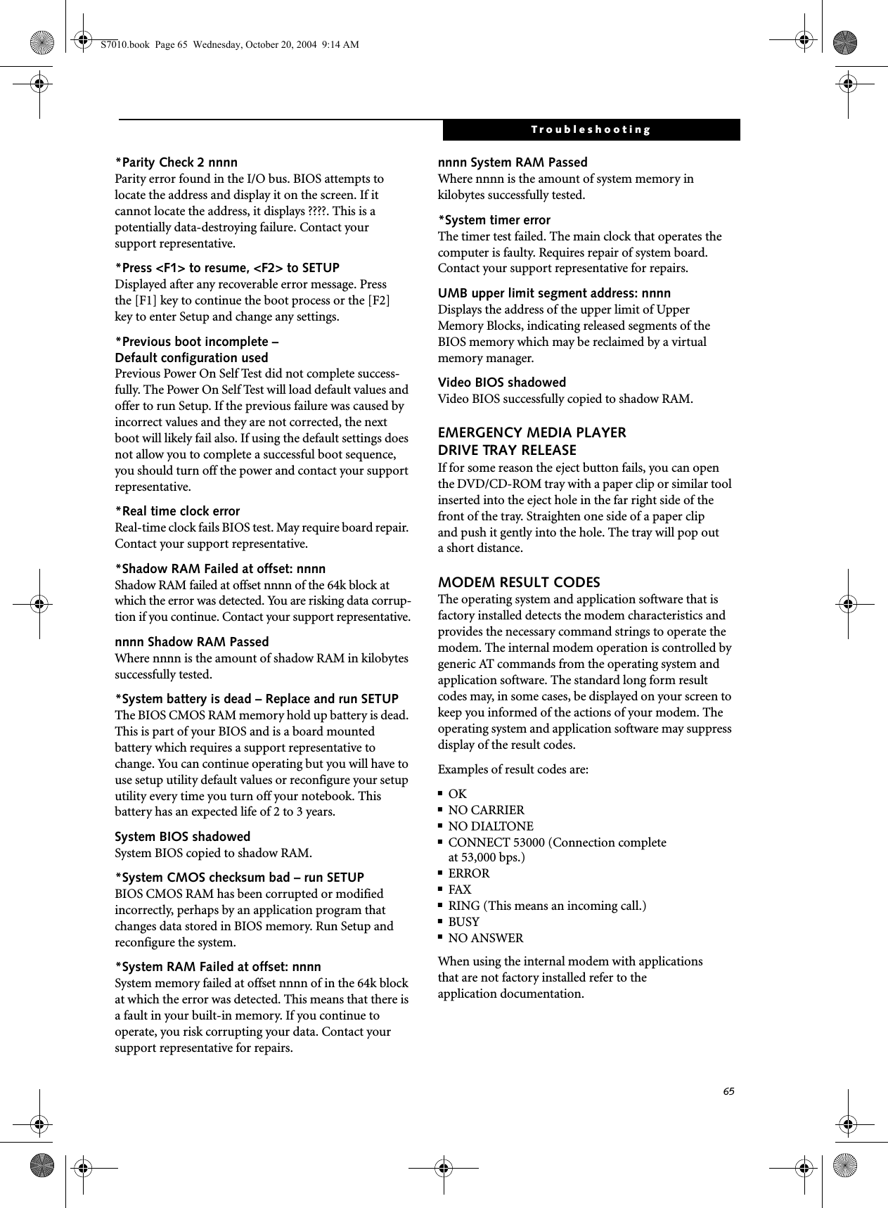 65Troubleshooting*Parity Check 2 nnnn Parity error found in the I/O bus. BIOS attempts to locate the address and display it on the screen. If it cannot locate the address, it displays ????. This is apotentially data-destroying failure. Contact yoursupport representative.*Press &lt;F1&gt; to resume, &lt;F2&gt; to SETUP Displayed after any recoverable error message. Pressthe [F1] key to continue the boot process or the [F2]key to enter Setup and change any settings.*Previous boot incomplete – Default configuration used Previous Power On Self Test did not complete success-fully. The Power On Self Test will load default values and offer to run Setup. If the previous failure was caused by incorrect values and they are not corrected, the next boot will likely fail also. If using the default settings does not allow you to complete a successful boot sequence, you should turn off the power and contact your support representative.*Real time clock error Real-time clock fails BIOS test. May require board repair. Contact your support representative.*Shadow RAM Failed at offset: nnnn Shadow RAM failed at offset nnnn of the 64k block at which the error was detected. You are risking data corrup-tion if you continue. Contact your support representative.nnnn Shadow RAM Passed Where nnnn is the amount of shadow RAM in kilobytes successfully tested.*System battery is dead – Replace and run SETUP The BIOS CMOS RAM memory hold up battery is dead. This is part of your BIOS and is a board mounted battery which requires a support representative to change. You can continue operating but you will have to use setup utility default values or reconfigure your setup utility every time you turn off your notebook. This battery has an expected life of 2 to 3 years.System BIOS shadowed System BIOS copied to shadow RAM.*System CMOS checksum bad – run SETUP BIOS CMOS RAM has been corrupted or modified incorrectly, perhaps by an application program that changes data stored in BIOS memory. Run Setup and reconfigure the system.*System RAM Failed at offset: nnnn System memory failed at offset nnnn of in the 64k block at which the error was detected. This means that there is a fault in your built-in memory. If you continue to operate, you risk corrupting your data. Contact your support representative for repairs.nnnn System RAM PassedWhere nnnn is the amount of system memory inkilobytes successfully tested.*System timer error The timer test failed. The main clock that operates the computer is faulty. Requires repair of system board. Contact your support representative for repairs.UMB upper limit segment address: nnnn Displays the address of the upper limit of Upper Memory Blocks, indicating released segments of the BIOS memory which may be reclaimed by a virtual memory manager.Video BIOS shadowed Video BIOS successfully copied to shadow RAM.EMERGENCY MEDIA PLAYER DRIVE TRAY RELEASEIf for some reason the eject button fails, you can open the DVD/CD-ROM tray with a paper clip or similar tool inserted into the eject hole in the far right side of the front of the tray. Straighten one side of a paper clipand push it gently into the hole. The tray will pop outa short distance.MODEM RESULT CODESThe operating system and application software that is factory installed detects the modem characteristics and provides the necessary command strings to operate the modem. The internal modem operation is controlled by generic AT commands from the operating system and application software. The standard long form result codes may, in some cases, be displayed on your screen to keep you informed of the actions of your modem. The operating system and application software may suppress display of the result codes. Examples of result codes are:■OK■NO CARRIER■NO DIALTONE■CONNECT 53000 (Connection complete at 53,000 bps.)■ERROR■FAX■RING (This means an incoming call.)■BUSY■NO ANSWERWhen using the internal modem with applicationsthat are not factory installed refer to theapplication documentation.S7010.book  Page 65  Wednesday, October 20, 2004  9:14 AM