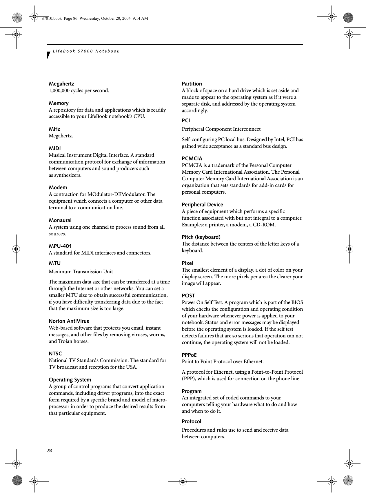 86LifeBook S7000 NotebookMegahertz1,000,000 cycles per second.MemoryA repository for data and applications which is readily accessible to your LifeBook notebook’s CPU.MHzMegahertz.MIDIMusical Instrument Digital Interface. A standard communication protocol for exchange of information between computers and sound producers such as synthesizers.ModemA contraction for MOdulator-DEModulator. The equipment which connects a computer or other data terminal to a communication line.MonauralA system using one channel to process sound from all sources.MPU-401A standard for MIDI interfaces and connectors.MTUMaximum Transmission UnitThe maximum data size that can be transferred at a time through the Internet or other networks. You can set a smaller MTU size to obtain successful communication, if you have difficulty transferring data due to the fact that the maximum size is too large.Norton AntiVirusWeb-based software that protects you email, instant messages, and other files by removing viruses, worms, and Trojan horses.NTSCNational TV Standards Commission. The standard for TV broadcast and reception for the USA.Operating SystemA group of control programs that convert application commands, including driver programs, into the exact form required by a specific brand and model of micro-processor in order to produce the desired results from that particular equipment.PartitionA block of space on a hard drive which is set aside and made to appear to the operating system as if it were a separate disk, and addressed by the operating system accordingly.PCIPeripheral Component Interconnect Self-configuring PC local bus. Designed by Intel, PCI has gained wide acceptance as a standard bus design.PCMCIAPCMCIA is a trademark of the Personal Computer Memory Card International Association. The Personal Computer Memory Card International Association is an organization that sets standards for add-in cards for personal computers.Peripheral DeviceA piece of equipment which performs a specific function associated with but not integral to a computer. Examples: a printer, a modem, a CD-ROM.Pitch (keyboard)The distance between the centers of the letter keys of a keyboard.PixelThe smallest element of a display, a dot of color on your display screen. The more pixels per area the clearer your image will appear.POSTPower On Self Test. A program which is part of the BIOS which checks the configuration and operating condition of your hardware whenever power is applied to your notebook. Status and error messages may be displayed before the operating system is loaded. If the self test detects failures that are so serious that operation can not continue, the operating system will not be loaded. PPPoEPoint to Point Protocol over Ethernet.A protocol for Ethernet, using a Point-to-Point Protocol (PPP), which is used for connection on the phone line.ProgramAn integrated set of coded commands to your computers telling your hardware what to do and how and when to do it.ProtocolProcedures and rules use to send and receive data between computers.S7010.book  Page 86  Wednesday, October 20, 2004  9:14 AM