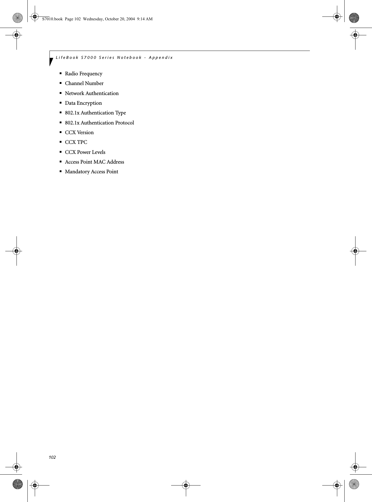 102LifeBook S7000 Series Notebook - Appendix■Radio Frequency■Channel Number■Network Authentication■Data Encryption■802.1x Authentication Type■802.1x Authentication Protocol■CCX Version■CCX TPC■CCX Power Levels■Access Point MAC Address■Mandatory Access PointS7010.book  Page 102  Wednesday, October 20, 2004  9:14 AM