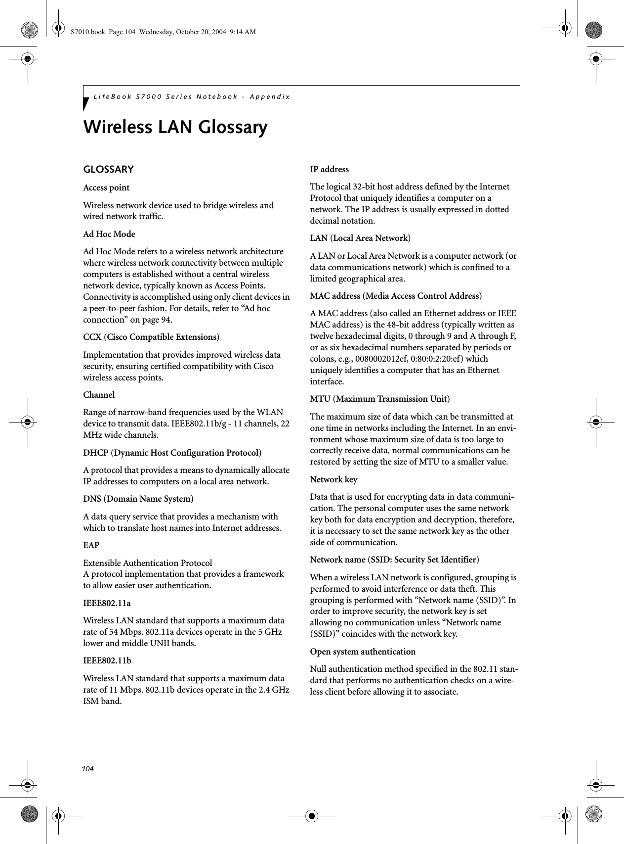 104LifeBook S7000 Series Notebook - AppendixWireless LAN GlossaryGLOSSARYAccess pointWireless network device used to bridge wireless and wired network traffic. Ad Hoc ModeAd Hoc Mode refers to a wireless network architecture where wireless network connectivity between multiple computers is established without a central wireless network device, typically known as Access Points. Connectivity is accomplished using only client devices in a peer-to-peer fashion. For details, refer to “Ad hoc connection” on page 94.CCX (Cisco Compatible Extensions)Implementation that provides improved wireless data security, ensuring certified compatibility with Cisco wireless access points.ChannelRange of narrow-band frequencies used by the WLAN device to transmit data. IEEE802.11b/g - 11 channels, 22 MHz wide channels.DHCP (Dynamic Host Configuration Protocol)A protocol that provides a means to dynamically allocate IP addresses to computers on a local area network.DNS (Domain Name System)A data query service that provides a mechanism with which to translate host names into Internet addresses.EAPExtensible Authentication ProtocolA protocol implementation that provides a framework to allow easier user authentication.IEEE802.11aWireless LAN standard that supports a maximum data rate of 54 Mbps. 802.11a devices operate in the 5 GHz lower and middle UNII bands. IEEE802.11bWireless LAN standard that supports a maximum data rate of 11 Mbps. 802.11b devices operate in the 2.4 GHz ISM band. IP addressThe logical 32-bit host address defined by the Internet Protocol that uniquely identifies a computer on a network. The IP address is usually expressed in dotted decimal notation.LAN (Local Area Network)A LAN or Local Area Network is a computer network (or data communications network) which is confined to a limited geographical area.MAC address (Media Access Control Address)A MAC address (also called an Ethernet address or IEEE MAC address) is the 48-bit address (typically written as twelve hexadecimal digits, 0 through 9 and A through F, or as six hexadecimal numbers separated by periods or colons, e.g., 0080002012ef, 0:80:0:2:20:ef) which uniquely identifies a computer that has an Ethernet interface.MTU (Maximum Transmission Unit)The maximum size of data which can be transmitted at one time in networks including the Internet. In an envi-ronment whose maximum size of data is too large to correctly receive data, normal communications can be restored by setting the size of MTU to a smaller value.Network keyData that is used for encrypting data in data communi-cation. The personal computer uses the same network key both for data encryption and decryption, therefore, it is necessary to set the same network key as the other side of communication.Network name (SSID: Security Set Identifier)When a wireless LAN network is configured, grouping is performed to avoid interference or data theft. This grouping is performed with “Network name (SSID)”. In order to improve security, the network key is set allowing no communication unless “Network name (SSID)” coincides with the network key.Open system authenticationNull authentication method specified in the 802.11 stan-dard that performs no authentication checks on a wire-less client before allowing it to associate.S7010.book  Page 104  Wednesday, October 20, 2004  9:14 AM