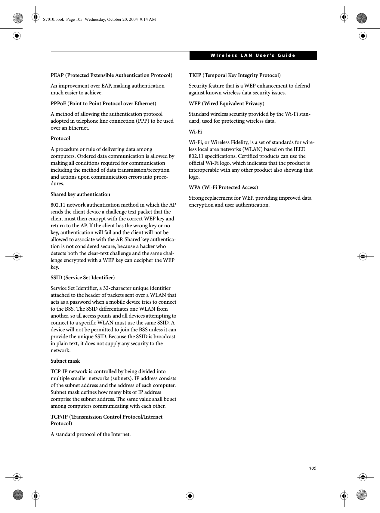 105WIreless LAN User’s Guide PEAP (Protected Extensible Authentication Protocol)An improvement over EAP, making authentication much easier to achieve.PPPoE (Point to Point Protocol over Ethernet)A method of allowing the authentication protocol adopted in telephone line connection (PPP) to be used over an Ethernet.ProtocolA procedure or rule of delivering data among computers. Ordered data communication is allowed by making all conditions required for communication including the method of data transmission/reception and actions upon communication errors into proce-dures.Shared key authentication802.11 network authentication method in which the AP sends the client device a challenge text packet that the client must then encrypt with the correct WEP key and return to the AP. If the client has the wrong key or no key, authentication will fail and the client will not be allowed to associate with the AP. Shared key authentica-tion is not considered secure, because a hacker who detects both the clear-text challenge and the same chal-lenge encrypted with a WEP key can decipher the WEP key.SSID (Service Set Identifier)Service Set Identifier, a 32-character unique identifier attached to the header of packets sent over a WLAN that acts as a password when a mobile device tries to connect to the BSS. The SSID differentiates one WLAN from another, so all access points and all devices attempting to connect to a specific WLAN must use the same SSID. A device will not be permitted to join the BSS unless it can provide the unique SSID. Because the SSID is broadcast in plain text, it does not supply any security to the network. Subnet maskTCP-IP network is controlled by being divided into multiple smaller networks (subnets). IP address consists of the subnet address and the address of each computer. Subnet mask defines how many bits of IP address comprise the subnet address. The same value shall be set among computers communicating with each other.TCP/IP (Transmission Control Protocol/Internet Protocol)A standard protocol of the Internet. TKIP (Temporal Key Integrity Protocol)Security feature that is a WEP enhancement to defend against known wireless data security issues.WEP (Wired Equivalent Privacy)Standard wireless security provided by the Wi-Fi stan-dard, used for protecting wireless data.Wi-Fi Wi-Fi, or Wireless Fidelity, is a set of standards for wire-less local area networks (WLAN) based on the IEEE 802.11 specifications. Certified products can use the official Wi-Fi logo, which indicates that the product is interoperable with any other product also showing that logo.WPA (Wi-Fi Protected Access)Strong replacement for WEP, providing improved data encryption and user authentication.S7010.book  Page 105  Wednesday, October 20, 2004  9:14 AM