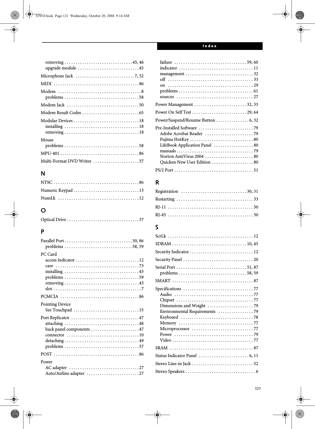 121Indexremoving . . . . . . . . . . . . . . . . . . . . . . . . . . . . . . .45, 46upgrade module  . . . . . . . . . . . . . . . . . . . . . . . . . . . . 45Microphone Jack   . . . . . . . . . . . . . . . . . . . . . . . . . . . 7, 52MIDI  . . . . . . . . . . . . . . . . . . . . . . . . . . . . . . . . . . . . . . . 86Modem   . . . . . . . . . . . . . . . . . . . . . . . . . . . . . . . . . . . . . . 8problems  . . . . . . . . . . . . . . . . . . . . . . . . . . . . . . . . . . 58Modem Jack  . . . . . . . . . . . . . . . . . . . . . . . . . . . . . . . . . 50Modem Result Codes . . . . . . . . . . . . . . . . . . . . . . . . . . 65Modular Devices . . . . . . . . . . . . . . . . . . . . . . . . . . . . . . 18installing  . . . . . . . . . . . . . . . . . . . . . . . . . . . . . . . . . . 18removing . . . . . . . . . . . . . . . . . . . . . . . . . . . . . . . . . . 18Mouseproblems  . . . . . . . . . . . . . . . . . . . . . . . . . . . . . . . . . . 58MPU-401 . . . . . . . . . . . . . . . . . . . . . . . . . . . . . . . . . . . . 86Multi-Format DVD Writer  . . . . . . . . . . . . . . . . . . . . . 37NNTSC . . . . . . . . . . . . . . . . . . . . . . . . . . . . . . . . . . . . . . . 86Numeric Keypad . . . . . . . . . . . . . . . . . . . . . . . . . . . . . . 13NumLk   . . . . . . . . . . . . . . . . . . . . . . . . . . . . . . . . . . . . . 12OOptical Drive . . . . . . . . . . . . . . . . . . . . . . . . . . . . . . . . . 37PParallel Port . . . . . . . . . . . . . . . . . . . . . . . . . . . . . . . 50, 86problems  . . . . . . . . . . . . . . . . . . . . . . . . . . . . . . .58, 59PC Cardaccess indicator . . . . . . . . . . . . . . . . . . . . . . . . . . . . .12care   . . . . . . . . . . . . . . . . . . . . . . . . . . . . . . . . . . . . . . 73installing  . . . . . . . . . . . . . . . . . . . . . . . . . . . . . . . . . . 43problems  . . . . . . . . . . . . . . . . . . . . . . . . . . . . . . . . . . 59removing . . . . . . . . . . . . . . . . . . . . . . . . . . . . . . . . . . 43slot  . . . . . . . . . . . . . . . . . . . . . . . . . . . . . . . . . . . . . . . . 7PCMCIA  . . . . . . . . . . . . . . . . . . . . . . . . . . . . . . . . . . . . 86Pointing DeviceSee Touchpad  . . . . . . . . . . . . . . . . . . . . . . . . . . . . . . 15Port Replicator  . . . . . . . . . . . . . . . . . . . . . . . . . . . . . . . 47attaching  . . . . . . . . . . . . . . . . . . . . . . . . . . . . . . . . . . 48back panel components . . . . . . . . . . . . . . . . . . . . . .47connector   . . . . . . . . . . . . . . . . . . . . . . . . . . . . . . . . . 10detaching . . . . . . . . . . . . . . . . . . . . . . . . . . . . . . . . . . 49problems  . . . . . . . . . . . . . . . . . . . . . . . . . . . . . . . . . . 57POST  . . . . . . . . . . . . . . . . . . . . . . . . . . . . . . . . . . . . . . . 86PowerAC adapter  . . . . . . . . . . . . . . . . . . . . . . . . . . . . . . . . 27Auto/Airline adapter  . . . . . . . . . . . . . . . . . . . . . . . . 27failure  . . . . . . . . . . . . . . . . . . . . . . . . . . . . . . . . . 59, 60indicator  . . . . . . . . . . . . . . . . . . . . . . . . . . . . . . . . . . 11management . . . . . . . . . . . . . . . . . . . . . . . . . . . . . . . 32off   . . . . . . . . . . . . . . . . . . . . . . . . . . . . . . . . . . . . . . . 33on   . . . . . . . . . . . . . . . . . . . . . . . . . . . . . . . . . . . . . . . 29problems . . . . . . . . . . . . . . . . . . . . . . . . . . . . . . . . . . 61sources   . . . . . . . . . . . . . . . . . . . . . . . . . . . . . . . . . . . 27Power Management . . . . . . . . . . . . . . . . . . . . . . . . 32, 33Power On Self Test . . . . . . . . . . . . . . . . . . . . . . . . . 29, 64Power/Suspend/Resume Button . . . . . . . . . . . . . . . 6, 32Pre-Installed Software  . . . . . . . . . . . . . . . . . . . . . . . . . 79Adobe Acrobat Reader   . . . . . . . . . . . . . . . . . . . . . . 79Fujitsu HotKey . . . . . . . . . . . . . . . . . . . . . . . . . . . . . 80LifeBook Application Panel   . . . . . . . . . . . . . . . . . . 80manuals . . . . . . . . . . . . . . . . . . . . . . . . . . . . . . . . . . . 79Norton AntiVirus 2004  . . . . . . . . . . . . . . . . . . . . . . 80Quicken New User Edition . . . . . . . . . . . . . . . . . . . 80PS/2 Port . . . . . . . . . . . . . . . . . . . . . . . . . . . . . . . . . . . . 51RRegistration   . . . . . . . . . . . . . . . . . . . . . . . . . . . . . . 30, 31Restarting  . . . . . . . . . . . . . . . . . . . . . . . . . . . . . . . . . . . 33RJ-11  . . . . . . . . . . . . . . . . . . . . . . . . . . . . . . . . . . . . . . . 50RJ-45  . . . . . . . . . . . . . . . . . . . . . . . . . . . . . . . . . . . . . . . 50SScrLk  . . . . . . . . . . . . . . . . . . . . . . . . . . . . . . . . . . . . . . . 12SDRAM . . . . . . . . . . . . . . . . . . . . . . . . . . . . . . . . . . 10, 45Security Indicator . . . . . . . . . . . . . . . . . . . . . . . . . . . . . 12Security Panel . . . . . . . . . . . . . . . . . . . . . . . . . . . . . . . . 20Serial Port  . . . . . . . . . . . . . . . . . . . . . . . . . . . . . . . . 51, 87problems . . . . . . . . . . . . . . . . . . . . . . . . . . . . . . . 58, 59SMART  . . . . . . . . . . . . . . . . . . . . . . . . . . . . . . . . . . . . . 87Specifications  . . . . . . . . . . . . . . . . . . . . . . . . . . . . . . . . 77Audio   . . . . . . . . . . . . . . . . . . . . . . . . . . . . . . . . . . . . 77Chipset  . . . . . . . . . . . . . . . . . . . . . . . . . . . . . . . . . . . 77Dimensions and Weight  . . . . . . . . . . . . . . . . . . . . . 79Environmental Requirements   . . . . . . . . . . . . . . . . 79Keyboard   . . . . . . . . . . . . . . . . . . . . . . . . . . . . . . . . . 78Memory   . . . . . . . . . . . . . . . . . . . . . . . . . . . . . . . . . . 77Microprocessor   . . . . . . . . . . . . . . . . . . . . . . . . . . . . 77Power   . . . . . . . . . . . . . . . . . . . . . . . . . . . . . . . . . . . . 79Video . . . . . . . . . . . . . . . . . . . . . . . . . . . . . . . . . . . . . 77SRAM  . . . . . . . . . . . . . . . . . . . . . . . . . . . . . . . . . . . . . . 87Status Indicator Panel  . . . . . . . . . . . . . . . . . . . . . . . 6, 11Stereo Line-in Jack . . . . . . . . . . . . . . . . . . . . . . . . . . . . 52Stereo Speakers . . . . . . . . . . . . . . . . . . . . . . . . . . . . . . . . 6S7010.book  Page 121  Wednesday, October 20, 2004  9:14 AM
