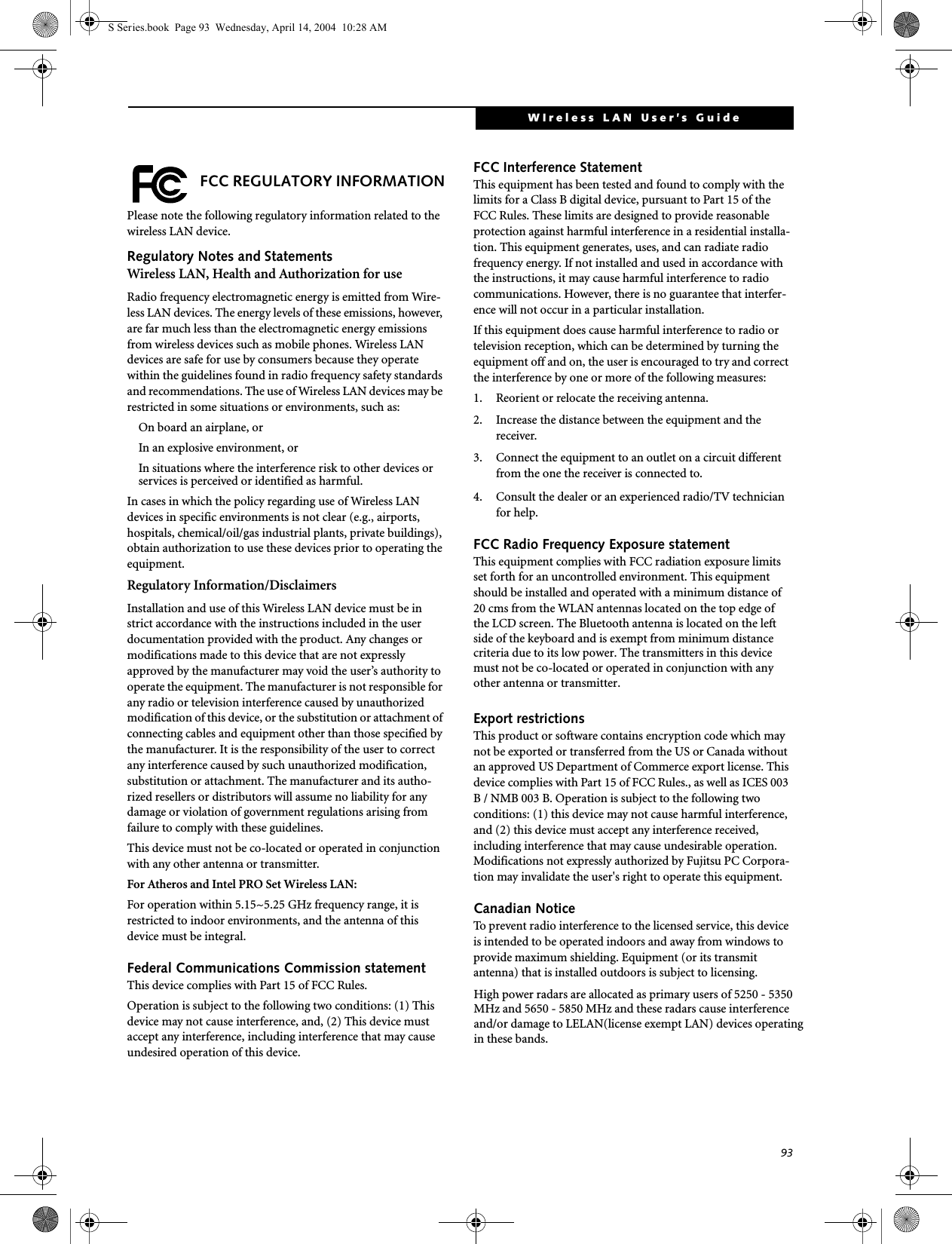 93WIreless LAN User’s Guide  FCC REGULATORY INFORMATIONPlease note the following regulatory information related to the wireless LAN device.Regulatory Notes and StatementsWireless LAN, Health and Authorization for use Radio frequency electromagnetic energy is emitted from Wire-less LAN devices. The energy levels of these emissions, however, are far much less than the electromagnetic energy emissions from wireless devices such as mobile phones. Wireless LAN devices are safe for use by consumers because they operate within the guidelines found in radio frequency safety standards and recommendations. The use of Wireless LAN devices may be restricted in some situations or environments, such as:On board an airplane, orIn an explosive environment, orIn situations where the interference risk to other devices or services is perceived or identified as harmful.In cases in which the policy regarding use of Wireless LAN devices in specific environments is not clear (e.g., airports, hospitals, chemical/oil/gas industrial plants, private buildings), obtain authorization to use these devices prior to operating the equipment.Regulatory Information/DisclaimersInstallation and use of this Wireless LAN device must be in strict accordance with the instructions included in the user documentation provided with the product. Any changes or modifications made to this device that are not expressly approved by the manufacturer may void the user’s authority to operate the equipment. The manufacturer is not responsible for any radio or television interference caused by unauthorized modification of this device, or the substitution or attachment of connecting cables and equipment other than those specified by the manufacturer. It is the responsibility of the user to correct any interference caused by such unauthorized modification, substitution or attachment. The manufacturer and its autho-rized resellers or distributors will assume no liability for any damage or violation of government regulations arising from failure to comply with these guidelines. This device must not be co-located or operated in conjunction with any other antenna or transmitter.For Atheros and Intel PRO Set Wireless LAN: For operation within 5.15~5.25 GHz frequency range, it is restricted to indoor environments, and the antenna of this device must be integral.Federal Communications Commission statementThis device complies with Part 15 of FCC Rules.Operation is subject to the following two conditions: (1) This device may not cause interference, and, (2) This device must accept any interference, including interference that may cause undesired operation of this device.FCC Interference StatementThis equipment has been tested and found to comply with the limits for a Class B digital device, pursuant to Part 15 of the FCC Rules. These limits are designed to provide reasonable protection against harmful interference in a residential installa-tion. This equipment generates, uses, and can radiate radio frequency energy. If not installed and used in accordance with the instructions, it may cause harmful interference to radio communications. However, there is no guarantee that interfer-ence will not occur in a particular installation.If this equipment does cause harmful interference to radio or television reception, which can be determined by turning the equipment off and on, the user is encouraged to try and correct the interference by one or more of the following measures:1. Reorient or relocate the receiving antenna.2. Increase the distance between the equipment and the receiver.3. Connect the equipment to an outlet on a circuit different from the one the receiver is connected to.4. Consult the dealer or an experienced radio/TV technician for help.FCC Radio Frequency Exposure statementThis equipment complies with FCC radiation exposure limits set forth for an uncontrolled environment. This equipment should be installed and operated with a minimum distance of 20 cms from the WLAN antennas located on the top edge of the LCD screen. The Bluetooth antenna is located on the left side of the keyboard and is exempt from minimum distance criteria due to its low power. The transmitters in this device must not be co-located or operated in conjunction with any other antenna or transmitter. Export restrictionsThis product or software contains encryption code which may not be exported or transferred from the US or Canada without an approved US Department of Commerce export license. This device complies with Part 15 of FCC Rules., as well as ICES 003 B / NMB 003 B. Operation is subject to the following two conditions: (1) this device may not cause harmful interference, and (2) this device must accept any interference received, including interference that may cause undesirable operation. Modifications not expressly authorized by Fujitsu PC Corpora-tion may invalidate the user&apos;s right to operate this equipment.Canadian NoticeTo prevent radio interference to the licensed service, this device is intended to be operated indoors and away from windows to provide maximum shielding. Equipment (or its transmit antenna) that is installed outdoors is subject to licensing.S Series.book  Page 93  Wednesday, April 14, 2004  10:28 AMHigh power radars are allocated as primary users of 5250 - 5350MHz and 5650 - 5850 MHz and these radars cause interferenceand/or damage to LELAN(license exempt LAN) devices operatingin these bands.