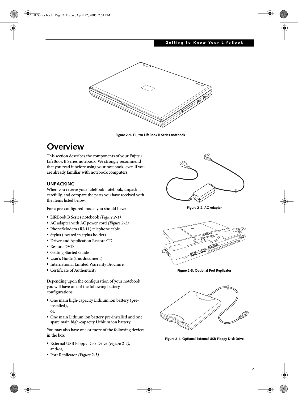 7Getting to Know Your LifeBook Figure 2-1. Fujitsu LifeBook B Series notebookOverviewThis section describes the components of your Fujitsu LifeBook B Series notebook. We strongly recommend that you read it before using your notebook, even if you are already familiar with notebook computers.UNPACKINGWhen you receive your LifeBook notebook, unpack it carefully, and compare the parts you have received with the items listed below.For a pre-configured model you should have:■LifeBook B Series notebook (Figure 2-1)■AC adapter with AC power cord (Figure 2-2)■Phone/Modem (RJ-11) telephone cable■Stylus (located in stylus holder)■Driver and Application Restore CD■Restore DVD■Getting Started Guide■User’s Guide (this document)■International Limited Warranty Brochure■Certificate of AuthenticityDepending upon the configuration of your notebook, you will have one of the following battery configurations: ■One main high-capacity Lithium ion battery (pre-installed), or,■One main Lithium ion battery pre-installed and one spare main high-capacity Lithium ion batteryYou may also have one or more of the following devices in the box:■External USB Floppy Disk Drive (Figure 2-4),and/or,■Port Replicator (Figure 2-3) Figure 2-2. AC AdapterFigure 2-3. Optional Port ReplicatorFigure 2-4. Optional External USB Floppy Disk DriveB Series.book  Page 7  Friday, April 22, 2005  2:51 PM
