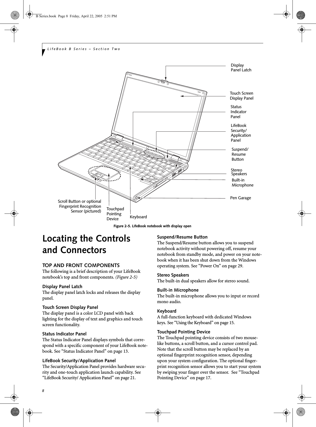 8LifeBook B Series – Section TwoFigure 2-5. LifeBook notebook with display openLocating the Controlsand ConnectorsTOP AND FRONT COMPONENTSThe following is a brief description of your LifeBook notebook’s top and front components. (Figure 2-5)Display Panel LatchThe display panel latch locks and releases the display panel. Touch Screen Display PanelThe display panel is a color LCD panel with back lighting for the display of text and graphics and touch screen functionality. Status Indicator PanelThe Status Indicator Panel displays symbols that corre-spond with a specific component of your LifeBook note-book. See “Status Indicator Panel” on page 13. LifeBook Security/Application PanelThe Security/Application Panel provides hardware secu-rity and one-touch application launch capability. See “LifeBook Security/ Application Panel” on page 21. Suspend/Resume ButtonThe Suspend/Resume button allows you to suspend notebook activity without powering off, resume your notebook from standby mode, and power on your note-book when it has been shut down from the Windows operating system. See “Power On” on page 29.Stereo SpeakersThe built-in dual speakers allow for stereo sound. Built-in MicrophoneThe built-in microphone allows you to input or record mono audio.KeyboardA full-function keyboard with dedicated Windowskeys. See “Using the Keyboard” on page 15.Touchpad Pointing DeviceThe Touchpad pointing device consists of two mouse-like buttons, a scroll button, and a cursor control pad. Note that the scroll button may be replaced by an optional fingerprint recognition sensor, depending upon your system configuration. The optional finger-print recognition sensor allows you to start your system by swiping your finger over the sensor.  See “Touchpad Pointing Device” on page 17.DisplayStatusKeyboardLifeBookTouchpad StereoPanel Latch IndicatorPanel Security/ApplicationPanel Pen GarageSuspend/ResumeButtonTouch ScreenDisplay PanelScroll Button or optionalFingerprint RecognitionSensor (pictured)Built-inMicrophonePointing DeviceSpeakersB Series.book  Page 8  Friday, April 22, 2005  2:51 PM