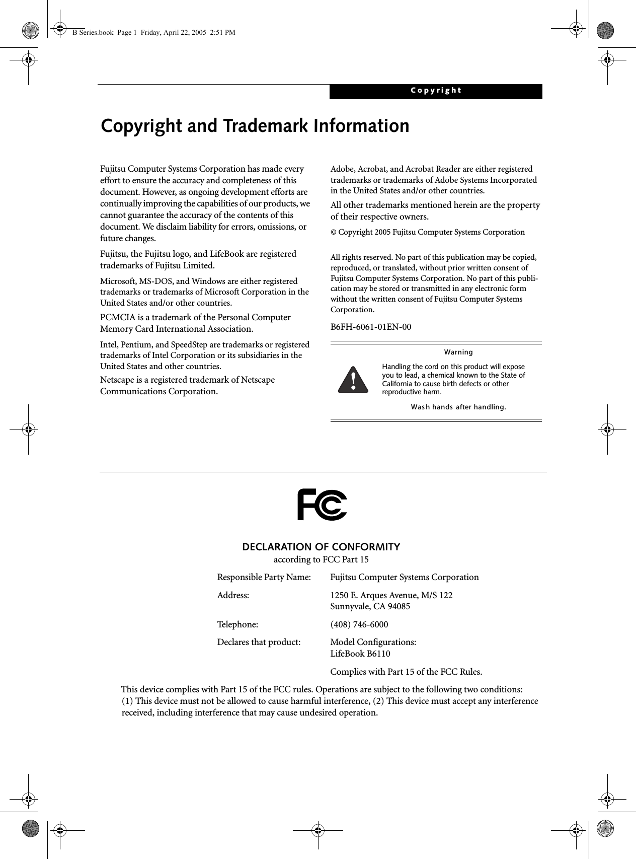 CopyrightCopyright and Trademark InformationFujitsu Computer Systems Corporation has made every effort to ensure the accuracy and completeness of this document. However, as ongoing development efforts are continually improving the capabilities of our products, we cannot guarantee the accuracy of the contents of this document. We disclaim liability for errors, omissions, or future changes.Fujitsu, the Fujitsu logo, and LifeBook are registered trademarks of Fujitsu Limited.Microsoft, MS-DOS, and Windows are either registered trademarks or trademarks of Microsoft Corporation in the United States and/or other countries.PCMCIA is a trademark of the Personal Computer Memory Card International Association.Intel, Pentium, and SpeedStep are trademarks or registered trademarks of Intel Corporation or its subsidiaries in the United States and other countries.Netscape is a registered trademark of Netscape Communications Corporation.Adobe, Acrobat, and Acrobat Reader are either registered trademarks or trademarks of Adobe Systems Incorporated in the United States and/or other countries.All other trademarks mentioned herein are the property of their respective owners.© Copyright 2005 Fujitsu Computer Systems CorporationAll rights reserved. No part of this publication may be copied, reproduced, or translated, without prior written consent of Fujitsu Computer Systems Corporation. No part of this publi-cation may be stored or transmitted in any electronic form without the written consent of Fujitsu Computer Systems Corporation.B6FH-6061-01EN-00W a rn i n gHandling the cord on this product will expose you to lead, a chemical known to the State of California to cause birth defects or other reproductive harm. Was h hands  after handling.DECLARATION OF CONFORMITYaccording to FCC Part 15Responsible Party Name: Fujitsu Computer Systems CorporationAddress:  1250 E. Arques Avenue, M/S 122Sunnyvale, CA 94085Telephone: (408) 746-6000Declares that product: Model Configurations:LifeBook B6110  Complies with Part 15 of the FCC Rules.This device complies with Part 15 of the FCC rules. Operations are subject to the following two conditions:(1) This device must not be allowed to cause harmful interference, (2) This device must accept any interference received, including interference that may cause undesired operation.B Series.book  Page 1  Friday, April 22, 2005  2:51 PM