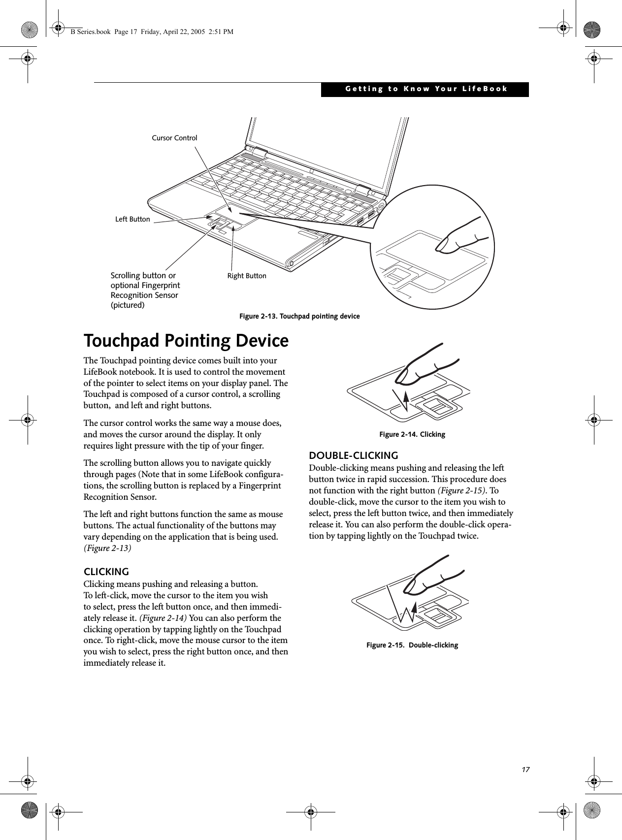17Getting to Know Your LifeBookFigure 2-13. Touchpad pointing deviceTouchpad Pointing DeviceThe Touchpad pointing device comes built into your LifeBook notebook. It is used to control the movement of the pointer to select items on your display panel. The Touchpad is composed of a cursor control, a scrolling button,  and left and right buttons. The cursor control works the same way a mouse does, and moves the cursor around the display. It only requires light pressure with the tip of your finger. The scrolling button allows you to navigate quickly through pages (Note that in some LifeBook configura-tions, the scrolling button is replaced by a Fingerprint Recognition Sensor. The left and right buttons function the same as mouse buttons. The actual functionality of the buttons may vary depending on the application that is being used. (Figure 2-13)CLICKINGClicking means pushing and releasing a button. To left-click, move the cursor to the item you wishto select, press the left button once, and then immedi-ately release it. (Figure 2-14) You can also perform the clicking operation by tapping lightly on the Touchpad once. To right-click, move the mouse cursor to the item you wish to select, press the right button once, and then immediately release it. Figure 2-14. ClickingDOUBLE-CLICKINGDouble-clicking means pushing and releasing the left button twice in rapid succession. This procedure does not function with the right button (Figure 2-15). To double-click, move the cursor to the item you wish to select, press the left button twice, and then immediately release it. You can also perform the double-click opera-tion by tapping lightly on the Touchpad twice.Figure 2-15.  Double-clickingCursor ControlLeft ButtonRight ButtonScrolling button oroptional FingerprintRecognition Sensor(pictured)B Series.book  Page 17  Friday, April 22, 2005  2:51 PM