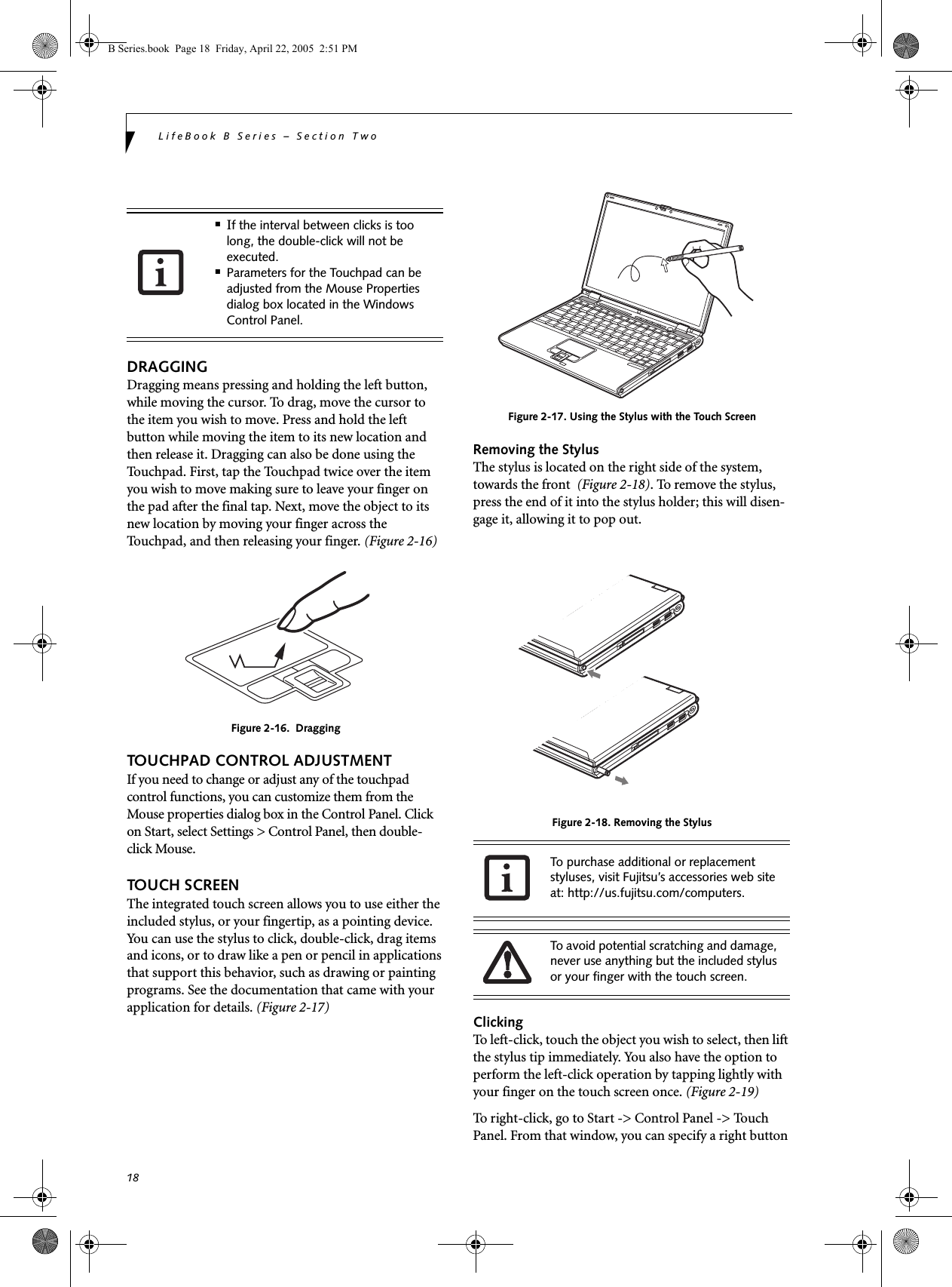 18LifeBook B Series – Section TwoDRAGGINGDragging means pressing and holding the left button, while moving the cursor. To drag, move the cursor tothe item you wish to move. Press and hold the left button while moving the item to its new location and then release it. Dragging can also be done using the Touchpad. First, tap the Touchpad twice over the item you wish to move making sure to leave your finger on the pad after the final tap. Next, move the object to its new location by moving your finger across the Touchpad, and then releasing your finger. (Figure 2-16)Figure 2-16.  DraggingTOUCHPAD CONTROL ADJUSTMENTIf you need to change or adjust any of the touchpad control functions, you can customize them from the Mouse properties dialog box in the Control Panel. Click on Start, select Settings &gt; Control Panel, then double-click Mouse. TOUCH SCREENThe integrated touch screen allows you to use either the included stylus, or your fingertip, as a pointing device. You can use the stylus to click, double-click, drag items and icons, or to draw like a pen or pencil in applications that support this behavior, such as drawing or painting programs. See the documentation that came with your application for details. (Figure 2-17)Figure 2-17. Using the Stylus with the Touch ScreenRemoving the StylusThe stylus is located on the right side of the system, towards the front  (Figure 2-18). To remove the stylus, press the end of it into the stylus holder; this will disen-gage it, allowing it to pop out.Figure 2-18. Removing the StylusClickingTo left-click, touch the object you wish to select, then lift the stylus tip immediately. You also have the option to perform the left-click operation by tapping lightly with your finger on the touch screen once. (Figure 2-19)To right-click, go to Start -&gt; Control Panel -&gt; Touch Panel. From that window, you can specify a right button ■If the interval between clicks is too long, the double-click will not be executed.■Parameters for the Touchpad can be adjusted from the Mouse Properties dialog box located in the Windows Control Panel.To purchase additional or replacement styluses, visit Fujitsu’s accessories web site at: http://us.fujitsu.com/computers.To avoid potential scratching and damage, never use anything but the included stylus or your finger with the touch screen.B Series.book  Page 18  Friday, April 22, 2005  2:51 PM