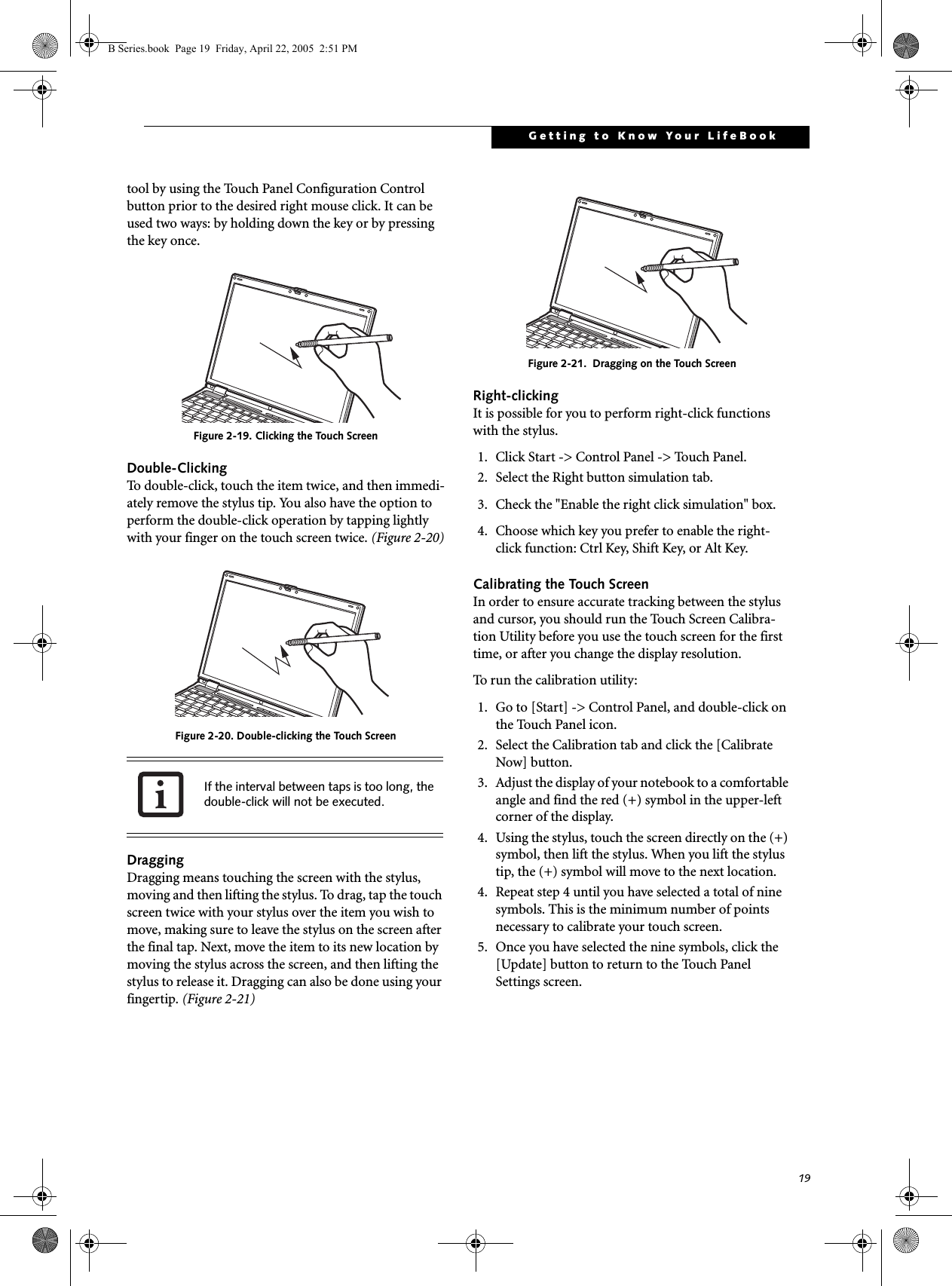 19Getting to Know Your LifeBooktool by using the Touch Panel Configuration Control button prior to the desired right mouse click. It can be used two ways: by holding down the key or by pressing the key once.Figure 2-19. Clicking the Touch ScreenDouble-ClickingTo double-click, touch the item twice, and then immedi-ately remove the stylus tip. You also have the option to perform the double-click operation by tapping lightly with your finger on the touch screen twice. (Figure 2-20)Figure 2-20. Double-clicking the Touch ScreenDraggingDragging means touching the screen with the stylus, moving and then lifting the stylus. To drag, tap the touch screen twice with your stylus over the item you wish to move, making sure to leave the stylus on the screen after the final tap. Next, move the item to its new location by moving the stylus across the screen, and then lifting the stylus to release it. Dragging can also be done using your fingertip. (Figure 2-21)Figure 2-21.  Dragging on the Touch ScreenRight-clickingIt is possible for you to perform right-click functions with the stylus.1. Click Start -&gt; Control Panel -&gt; Touch Panel.2. Select the Right button simulation tab. 3. Check the &quot;Enable the right click simulation&quot; box.4. Choose which key you prefer to enable the right-click function: Ctrl Key, Shift Key, or Alt Key.Calibrating the Touch ScreenIn order to ensure accurate tracking between the stylus and cursor, you should run the Touch Screen Calibra-tion Utility before you use the touch screen for the first time, or after you change the display resolution.To run the calibration utility:1. Go to [Start] -&gt; Control Panel, and double-click on the Touch Panel icon. 2. Select the Calibration tab and click the [Calibrate Now] button. 3. Adjust the display of your notebook to a comfortable angle and find the red (+) symbol in the upper-left corner of the display.4. Using the stylus, touch the screen directly on the (+) symbol, then lift the stylus. When you lift the stylus tip, the (+) symbol will move to the next location.4. Repeat step 4 until you have selected a total of nine symbols. This is the minimum number of points necessary to calibrate your touch screen.5. Once you have selected the nine symbols, click the [Update] button to return to the Touch Panel Settings screen.If the interval between taps is too long, thedouble-click will not be executed.B Series.book  Page 19  Friday, April 22, 2005  2:51 PM