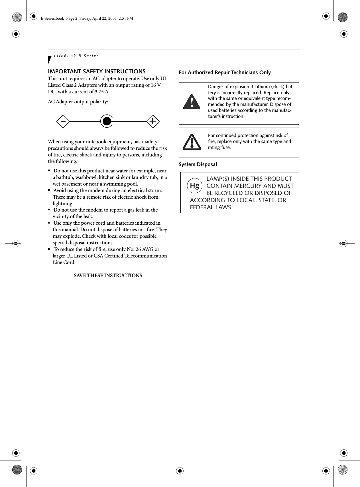 LifeBook B SeriesIMPORTANT SAFETY INSTRUCTIONS This unit requires an AC adapter to operate. Use only UL Listed Class 2 Adapters with an output rating of 16 V DC, with a current of 3.75 A.AC Adapter output polarity:When using your notebook equipment, basic safety precautions should always be followed to reduce the risk of fire, electric shock and injury to persons, including the following:■Do not use this product near water for example, near a bathtub, washbowl, kitchen sink or laundry tub, in a wet basement or near a swimming pool.■Avoid using the modem during an electrical storm. There may be a remote risk of electric shock from lightning.■Do not use the modem to report a gas leak in the vicinity of the leak.■Use only the power cord and batteries indicated in this manual. Do not dispose of batteries in a fire. They may explode. Check with local codes for possible special disposal instructions.■To reduce the risk of fire, use only No. 26 AWG or larger UL Listed or CSA Certified Telecommunication Line Cord.SAVE THESE INSTRUCTIONSFor Authorized Repair Technicians OnlySystem Disposal+Danger of explosion if Lithium (clock) bat-tery is incorrectly replaced. Replace only with the same or equivalent type recom-mended by the manufacturer. Dispose of used batteries according to the manufac-turer’s instruction.For continued protection against risk of fire, replace only with the same type and rating fuse.Hg          LAMP(S) INSIDE THIS PRODUCT            CONTAIN MERCURY AND MUST          BE RECYCLED OR DISPOSED OF ACCORDING TO LOCAL, STATE, ORFEDERAL LAWS.B Series.book  Page 2  Friday, April 22, 2005  2:51 PM