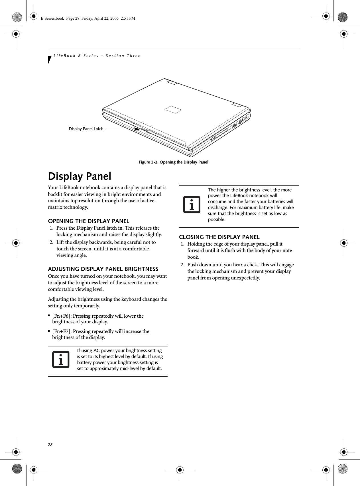 28LifeBook B Series – Section ThreeFigure 3-2. Opening the Display PanelDisplay PanelYour LifeBook notebook contains a display panel that is backlit for easier viewing in bright environments and maintains top resolution through the use of active-matrix technology. OPENING THE DISPLAY PANEL1. Press the Display Panel latch in. This releases the locking mechanism and raises the display slightly. 2. Lift the display backwards, being careful not to touch the screen, until it is at a comfortableviewing angle. ADJUSTING DISPLAY PANEL BRIGHTNESSOnce you have turned on your notebook, you may want to adjust the brightness level of the screen to a more comfortable viewing level. Adjusting the brightness using the keyboard changes the setting only temporarily. ■[Fn+F6]: Pressing repeatedly will lower thebrightness of your display.■[Fn+F7]: Pressing repeatedly will increase thebrightness of the display.CLOSING THE DISPLAY PANEL1. Holding the edge of your display panel, pull it forward until it is flush with the body of your note-book. 2. Push down until you hear a click. This will engage the locking mechanism and prevent your display panel from opening unexpectedly.Display Panel LatchIf using AC power your brightness setting is set to its highest level by default. If using battery power your brightness setting is set to approximately mid-level by default.The higher the brightness level, the more power the LifeBook notebook will consume and the faster your batteries will discharge. For maximum battery life, make sure that the brightness is set as low as possible.B Series.book  Page 28  Friday, April 22, 2005  2:51 PM