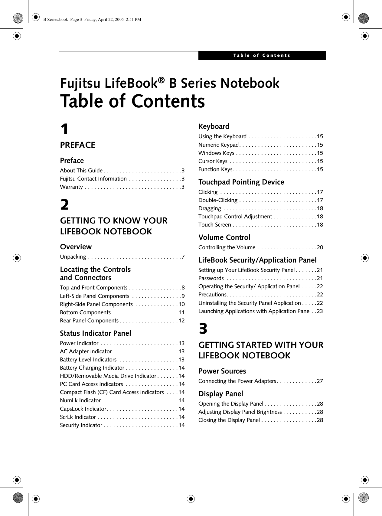 Table of ContentsFujitsu LifeBook® B Series NotebookTable of Contents1PREFACEPrefaceAbout This Guide . . . . . . . . . . . . . . . . . . . . . . . . .3Fujitsu Contact Information . . . . . . . . . . . . . . . . .3Warranty . . . . . . . . . . . . . . . . . . . . . . . . . . . . . . .32GETTING TO KNOW YOUR LIFEBOOK NOTEBOOKOverviewUnpacking . . . . . . . . . . . . . . . . . . . . . . . . . . . . . .7Locating the Controlsand ConnectorsTop and Front Components . . . . . . . . . . . . . . . . .8Left-Side Panel Components  . . . . . . . . . . . . . . . .9Right-Side Panel Components  . . . . . . . . . . . . . .10Bottom Components  . . . . . . . . . . . . . . . . . . . . .11Rear Panel Components . . . . . . . . . . . . . . . . . . .12Status Indicator PanelPower Indicator . . . . . . . . . . . . . . . . . . . . . . . . .13AC Adapter Indicator . . . . . . . . . . . . . . . . . . . . .13Battery Level Indicators  . . . . . . . . . . . . . . . . . . .13Battery Charging Indicator . . . . . . . . . . . . . . . . .14HDD/Removable Media Drive Indicator . . . . . . .14PC Card Access Indicators  . . . . . . . . . . . . . . . . .14Compact Flash (CF) Card Access Indicators  . . . . 14NumLk Indicator. . . . . . . . . . . . . . . . . . . . . . . . .14CapsLock Indicator. . . . . . . . . . . . . . . . . . . . . . .14ScrLk Indicator . . . . . . . . . . . . . . . . . . . . . . . . . .14Security Indicator . . . . . . . . . . . . . . . . . . . . . . . .14KeyboardUsing the Keyboard . . . . . . . . . . . . . . . . . . . . . .15Numeric Keypad. . . . . . . . . . . . . . . . . . . . . . . . .15Windows Keys . . . . . . . . . . . . . . . . . . . . . . . . . .15Cursor Keys  . . . . . . . . . . . . . . . . . . . . . . . . . . . .15Function Keys. . . . . . . . . . . . . . . . . . . . . . . . . . .15Touchpad Pointing DeviceClicking  . . . . . . . . . . . . . . . . . . . . . . . . . . . . . . .17Double-Clicking . . . . . . . . . . . . . . . . . . . . . . . . .17Dragging  . . . . . . . . . . . . . . . . . . . . . . . . . . . . . .18Touchpad Control Adjustment . . . . . . . . . . . . . .18Touch Screen . . . . . . . . . . . . . . . . . . . . . . . . . . .18Volume ControlControlling the Volume  . . . . . . . . . . . . . . . . . . .20LifeBook Security/Application PanelSetting up Your LifeBook Security Panel . . . . . . .21Passwords  . . . . . . . . . . . . . . . . . . . . . . . . . . . . .21Operating the Security/ Application Panel  . . . . .22Precautions. . . . . . . . . . . . . . . . . . . . . . . . . . . . .22Uninstalling the Security Panel Application . . . . .22Launching Applications with Application Panel . .233GETTING STARTED WITH YOUR LIFEBOOK NOTEBOOKPower SourcesConnecting the Power Adapters . . . . . . . . . . . . .27Display PanelOpening the Display Panel . . . . . . . . . . . . . . . . .28Adjusting Display Panel Brightness . . . . . . . . . . .28Closing the Display Panel . . . . . . . . . . . . . . . . . .28 B Series.book  Page 3  Friday, April 22, 2005  2:51 PM