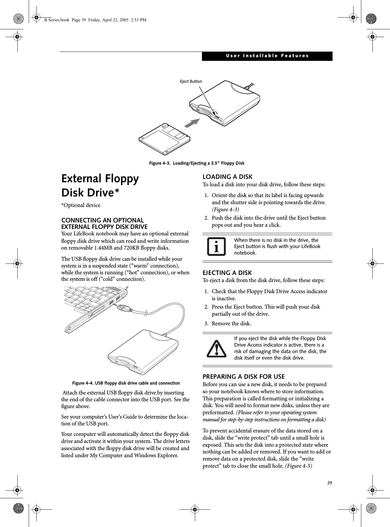 39User Installable FeaturesFigure 4-3.  Loading/Ejecting a 3.5” Floppy DiskExternal Floppy Disk Drive**Optional deviceCONNECTING AN OPTIONALEXTERNAL FLOPPY DISK DRIVEYour LifeBook notebook may have an optional external floppy disk drive which can read and write information on removable 1.44MB and 720KB floppy disks.The USB floppy disk drive can be installed while your system is in a suspended state (“warm” connection), while the system is running (“hot” connection), or when the system is off (“cold” connection).Figure 4-4. USB floppy disk drive cable and connection Attach the external USB floppy disk drive by inserting the end of the cable connector into the USB port. See the figure above.See your computer’s User’s Guide to determine the loca-tion of the USB port.Your computer will automatically detect the floppy disk drive and activate it within your system. The drive letters associated with the floppy disk drive will be created and listed under My Computer and Windows Explorer.LOADING A DISKTo load a disk into your disk drive, follow these steps: 1. Orient the disk so that its label is facing upwardsand the shutter side is pointing towards the drive. (Figure 4-3)2. Push the disk into the drive until the Eject button pops out and you hear a click. EJECTING A DISKTo eject a disk from the disk drive, follow these steps:1. Check that the Floppy Disk Drive Access indicatoris inactive.2. Press the Eject button. This will push your disk partially out of the drive.3. Remove the disk.PREPARING A DISK FOR USEBefore you can use a new disk, it needs to be preparedso your notebook knows where to store information. This preparation is called formatting or initializing a disk. You will need to format new disks, unless they are preformatted. (Please refer to your operating system manual for step-by-step instructions on formatting a disk) To prevent accidental erasure of the data stored on a disk, slide the “write protect” tab until a small hole is exposed. This sets the disk into a protected state where nothing can be added or removed. If you want to add or remove data on a protected disk, slide the “write protect” tab to close the small hole. (Figure 4-5)Eject ButtonWhen there is no disk in the drive, the Eject button is flush with your LifeBook notebook.If you eject the disk while the Floppy Disk Drive Access indicator is active, there is a risk of damaging the data on the disk, the disk itself or even the disk drive.B Series.book  Page 39  Friday, April 22, 2005  2:51 PM