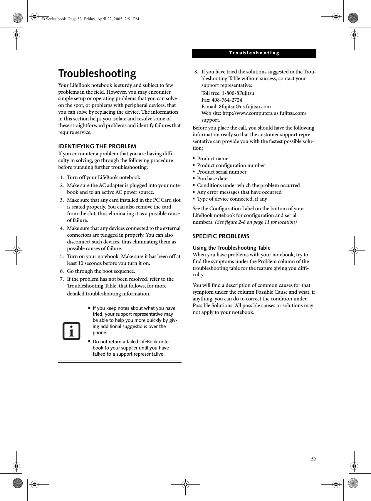 53TroubleshootingTroubleshootingYour LifeBook notebook is sturdy and subject to few problems in the field. However, you may encounter simple setup or operating problems that you can solve on the spot, or problems with peripheral devices, that you can solve by replacing the device. The information in this section helps you isolate and resolve some of these straightforward problems and identify failures that require service.IDENTIFYING THE PROBLEMIf you encounter a problem that you are having diffi-culty in solving, go through the following procedure before pursuing further troubleshooting:1. Turn off your LifeBook notebook.2. Make sure the AC adapter is plugged into your note-book and to an active AC power source.3. Make sure that any card installed in the PC Card slot is seated properly. You can also remove the card from the slot, thus eliminating it as a possible cause of failure.4. Make sure that any devices connected to the external connectors are plugged in properly. You can also disconnect such devices, thus eliminating them as possible causes of failure.5. Turn on your notebook. Make sure it has been off at least 10 seconds before you turn it on.6. Go through the boot sequence.7. If the problem has not been resolved, refer to the Troubleshooting Table, that follows, for more detailed troubleshooting information. 8. If you have tried the solutions suggested in the Trou-bleshooting Table without success, contact your support representative: Toll free: 1-800-8Fujitsu Fax: 408-764-2724 E-mail: 8fujitsu@us.fujitsu.comWeb site: http://www.computers.us.fujitsu.com/support.Before you place the call, you should have the following information ready so that the customer support repre-sentative can provide you with the fastest possible solu-tion:■Product name■Product configuration number■Product serial number■Purchase date■Conditions under which the problem occurred■Any error messages that have occurred■Type of device connected, if anySee the Configuration Label on the bottom of yourLifeBook notebook for configuration and serial numbers. (See figure 2-8 on page 11 for location)SPECIFIC PROBLEMSUsing the Troubleshooting TableWhen you have problems with your notebook, try to find the symptoms under the Problem column of the troubleshooting table for the feature giving you diffi-culty. You will find a description of common causes for that symptom under the column Possible Cause and what, if anything, you can do to correct the condition under Possible Solutions. All possible causes or solutions may not apply to your notebook.■If you keep notes about what you have tried, your support representative may be able to help you more quickly by giv-ing additional suggestions over the phone.■Do not return a failed LifeBook note-book to your supplier until you have talked to a support representative.B Series.book  Page 53  Friday, April 22, 2005  2:51 PM