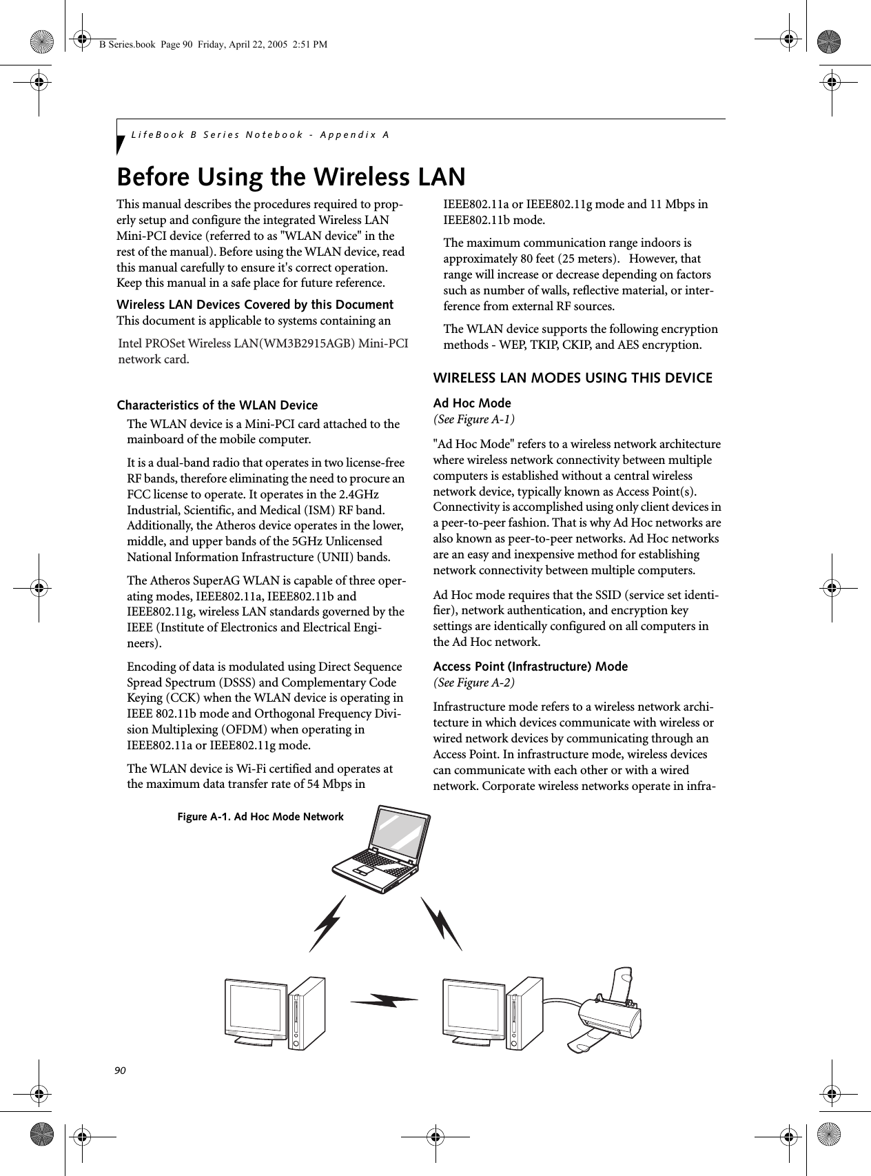 90LifeBook B Series Notebook - Appendix ABefore Using the Wireless LANThis manual describes the procedures required to prop-erly setup and configure the integrated Wireless LAN Mini-PCI device (referred to as &quot;WLAN device&quot; in the rest of the manual). Before using the WLAN device, read this manual carefully to ensure it&apos;s correct operation. Keep this manual in a safe place for future reference.Wireless LAN Devices Covered by this DocumentThis document is applicable to systems containing anCharacteristics of the WLAN DeviceThe WLAN device is a Mini-PCI card attached to the mainboard of the mobile computer. It is a dual-band radio that operates in two license-free RF bands, therefore eliminating the need to procure an FCC license to operate. It operates in the 2.4GHz Industrial, Scientific, and Medical (ISM) RF band. Additionally, the Atheros device operates in the lower, middle, and upper bands of the 5GHz Unlicensed National Information Infrastructure (UNII) bands. The Atheros SuperAG WLAN is capable of three oper-ating modes, IEEE802.11a, IEEE802.11b and IEEE802.11g, wireless LAN standards governed by the IEEE (Institute of Electronics and Electrical Engi-neers). Encoding of data is modulated using Direct Sequence Spread Spectrum (DSSS) and Complementary Code Keying (CCK) when the WLAN device is operating in IEEE 802.11b mode and Orthogonal Frequency Divi-sion Multiplexing (OFDM) when operating in IEEE802.11a or IEEE802.11g mode. The WLAN device is Wi-Fi certified and operates at the maximum data transfer rate of 54 Mbps in IEEE802.11a or IEEE802.11g mode and 11 Mbps in IEEE802.11b mode.The maximum communication range indoors is approximately 80 feet (25 meters).   However, that range will increase or decrease depending on factors such as number of walls, reflective material, or inter-ference from external RF sources.The WLAN device supports the following encryption methods - WEP, TKIP, CKIP, and AES encryption.WIRELESS LAN MODES USING THIS DEVICEAd Hoc Mode (See Figure A-1)&quot;Ad Hoc Mode&quot; refers to a wireless network architecture where wireless network connectivity between multiple computers is established without a central wireless network device, typically known as Access Point(s). Connectivity is accomplished using only client devices in a peer-to-peer fashion. That is why Ad Hoc networks are also known as peer-to-peer networks. Ad Hoc networks are an easy and inexpensive method for establishing network connectivity between multiple computers.Ad Hoc mode requires that the SSID (service set identi-fier), network authentication, and encryption key settings are identically configured on all computers in the Ad Hoc network.  Access Point (Infrastructure) Mode (See Figure A-2)Infrastructure mode refers to a wireless network archi-tecture in which devices communicate with wireless or wired network devices by communicating through an Access Point. In infrastructure mode, wireless devices can communicate with each other or with a wired network. Corporate wireless networks operate in infra-Figure A-1. Ad Hoc Mode NetworkB Series.book  Page 90  Friday, April 22, 2005  2:51 PMIntel PROSet Wireless LAN(WM3B2915AGB) Mini-PCInetwork card.