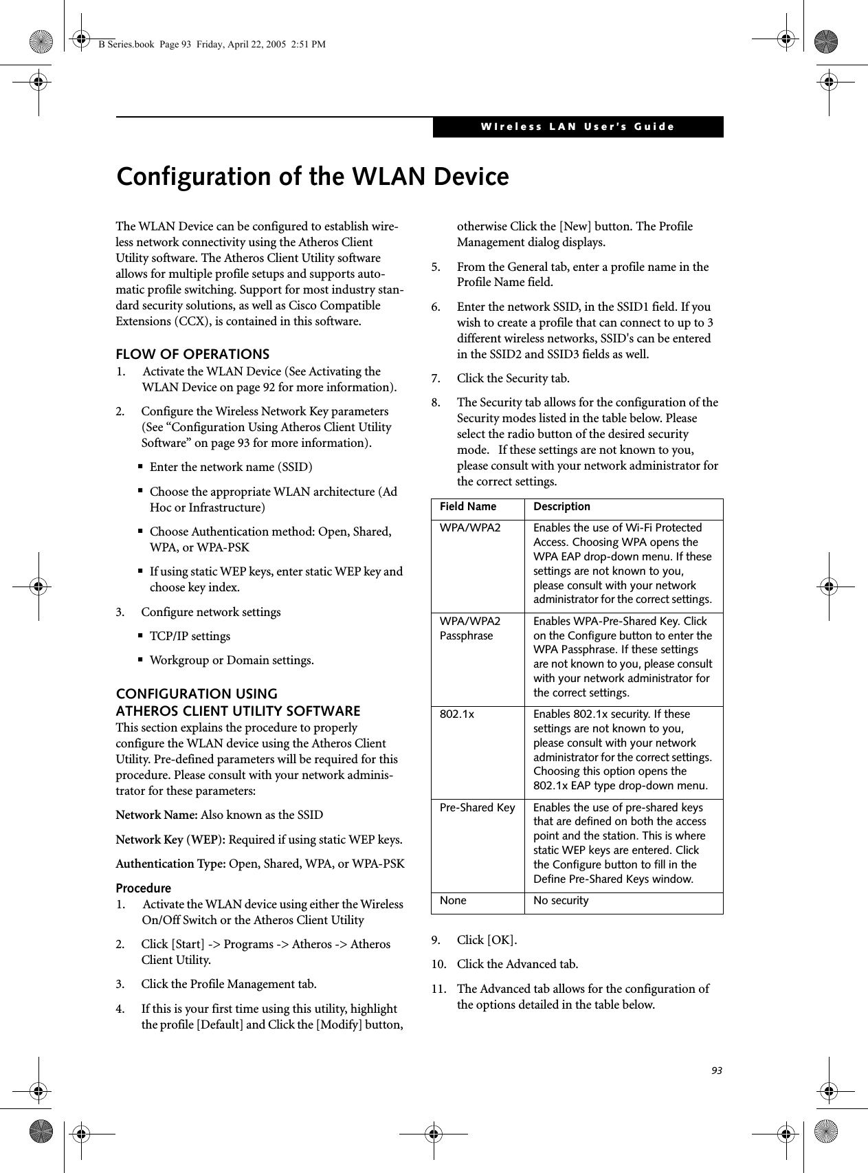 93WIreless LAN User’s Guide Configuration of the WLAN DeviceThe WLAN Device can be configured to establish wire-less network connectivity using the Atheros Client Utility software. The Atheros Client Utility software  allows for multiple profile setups and supports auto-matic profile switching. Support for most industry stan-dard security solutions, as well as Cisco Compatible Extensions (CCX), is contained in this software.FLOW OF OPERATIONS1. Activate the WLAN Device (See Activating the WLAN Device on page 92 for more information).2. Configure the Wireless Network Key parameters (See “Configuration Using Atheros Client Utility Software” on page 93 for more information).■Enter the network name (SSID)■Choose the appropriate WLAN architecture (Ad Hoc or Infrastructure)■Choose Authentication method: Open, Shared, WPA, or WPA-PSK■If using static WEP keys, enter static WEP key and choose key index. 3. Configure network settings■TCP/IP settings■Workgroup or Domain settings.CONFIGURATION USING ATHEROS CLIENT UTILITY SOFTWAREThis section explains the procedure to properly configure the WLAN device using the Atheros Client Utility. Pre-defined parameters will be required for this procedure. Please consult with your network adminis-trator for these parameters:Network Name: Also known as the SSIDNetwork Key (WEP): Required if using static WEP keys. Authentication Type: Open, Shared, WPA, or WPA-PSKProcedure1. Activate the WLAN device using either the Wireless On/Off Switch or the Atheros Client Utility2. Click [Start] -&gt; Programs -&gt; Atheros -&gt; Atheros Client Utility.3. Click the Profile Management tab. 4. If this is your first time using this utility, highlight the profile [Default] and Click the [Modify] button, otherwise Click the [New] button. The Profile Management dialog displays. 5. From the General tab, enter a profile name in the Profile Name field. 6. Enter the network SSID, in the SSID1 field. If you wish to create a profile that can connect to up to 3 different wireless networks, SSID&apos;s can be entered in the SSID2 and SSID3 fields as well.7. Click the Security tab. 8. The Security tab allows for the configuration of the Security modes listed in the table below. Please select the radio button of the desired security mode.   If these settings are not known to you, please consult with your network administrator for the correct settings. 9. Click [OK].10. Click the Advanced tab.11. The Advanced tab allows for the configuration of the options detailed in the table below.Field Name DescriptionWPA/WPA2 Enables the use of Wi-Fi Protected Access. Choosing WPA opens the WPA EAP drop-down menu. If these settings are not known to you, please consult with your network administrator for the correct settings. WPA/WPA2 Passphrase Enables WPA-Pre-Shared Key. Click on the Configure button to enter the WPA Passphrase. If these settings are not known to you, please consult with your network administrator for the correct settings. 802.1x Enables 802.1x security. If these settings are not known to you, please consult with your network administrator for the correct settings. Choosing this option opens the 802.1x EAP type drop-down menu.Pre-Shared Key Enables the use of pre-shared keys that are defined on both the access point and the station. This is where static WEP keys are entered. Click the Configure button to fill in the Define Pre-Shared Keys window.None No securityB Series.book  Page 93  Friday, April 22, 2005  2:51 PM