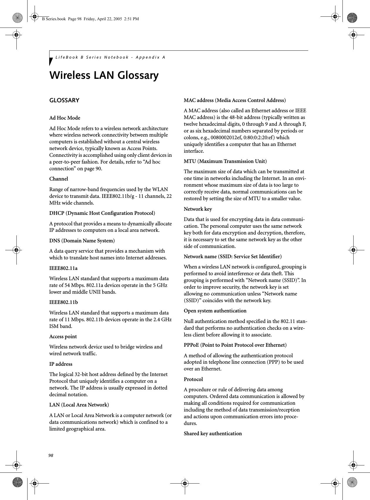 98LifeBook B Series Notebook - Appendix AWireless LAN GlossaryGLOSSARYAd Hoc ModeAd Hoc Mode refers to a wireless network architecture where wireless network connectivity between multiple computers is established without a central wireless network device, typically known as Access Points. Connectivity is accomplished using only client devices in a peer-to-peer fashion. For details, refer to “Ad hoc connection” on page 90.ChannelRange of narrow-band frequencies used by the WLAN device to transmit data. IEEE802.11b/g - 11 channels, 22 MHz wide channels.DHCP (Dynamic Host Configuration Protocol)A protocol that provides a means to dynamically allocate IP addresses to computers on a local area network.DNS (Domain Name System)A data query service that provides a mechanism with which to translate host names into Internet addresses.IEEE802.11aWireless LAN standard that supports a maximum data rate of 54 Mbps. 802.11a devices operate in the 5 GHz lower and middle UNII bands. IEEE802.11bWireless LAN standard that supports a maximum data rate of 11 Mbps. 802.11b devices operate in the 2.4 GHz ISM band. Access pointWireless network device used to bridge wireless and wired network traffic. IP addressThe logical 32-bit host address defined by the Internet Protocol that uniquely identifies a computer on a network. The IP address is usually expressed in dotted decimal notation.LAN (Local Area Network)A LAN or Local Area Network is a computer network (or data communications network) which is confined to a limited geographical area.MAC address (Media Access Control Address)A MAC address (also called an Ethernet address or IEEE MAC address) is the 48-bit address (typically written as twelve hexadecimal digits, 0 through 9 and A through F, or as six hexadecimal numbers separated by periods or colons, e.g., 0080002012ef, 0:80:0:2:20:ef) which uniquely identifies a computer that has an Ethernet interface.MTU (Maximum Transmission Unit)The maximum size of data which can be transmitted at one time in networks including the Internet. In an envi-ronment whose maximum size of data is too large to correctly receive data, normal communications can be restored by setting the size of MTU to a smaller value.Network keyData that is used for encrypting data in data communi-cation. The personal computer uses the same network key both for data encryption and decryption, therefore, it is necessary to set the same network key as the other side of communication.Network name (SSID: Service Set Identifier)When a wireless LAN network is configured, grouping is performed to avoid interference or data theft. This grouping is performed with “Network name (SSID)”. In order to improve security, the network key is set allowing no communication unless “Network name (SSID)” coincides with the network key.Open system authenticationNull authentication method specified in the 802.11 stan-dard that performs no authentication checks on a wire-less client before allowing it to associate.PPPoE (Point to Point Protocol over Ethernet)A method of allowing the authentication protocol adopted in telephone line connection (PPP) to be used over an Ethernet.ProtocolA procedure or rule of delivering data among computers. Ordered data communication is allowed by making all conditions required for communication including the method of data transmission/reception and actions upon communication errors into proce-dures.Shared key authenticationB Series.book  Page 98  Friday, April 22, 2005  2:51 PM