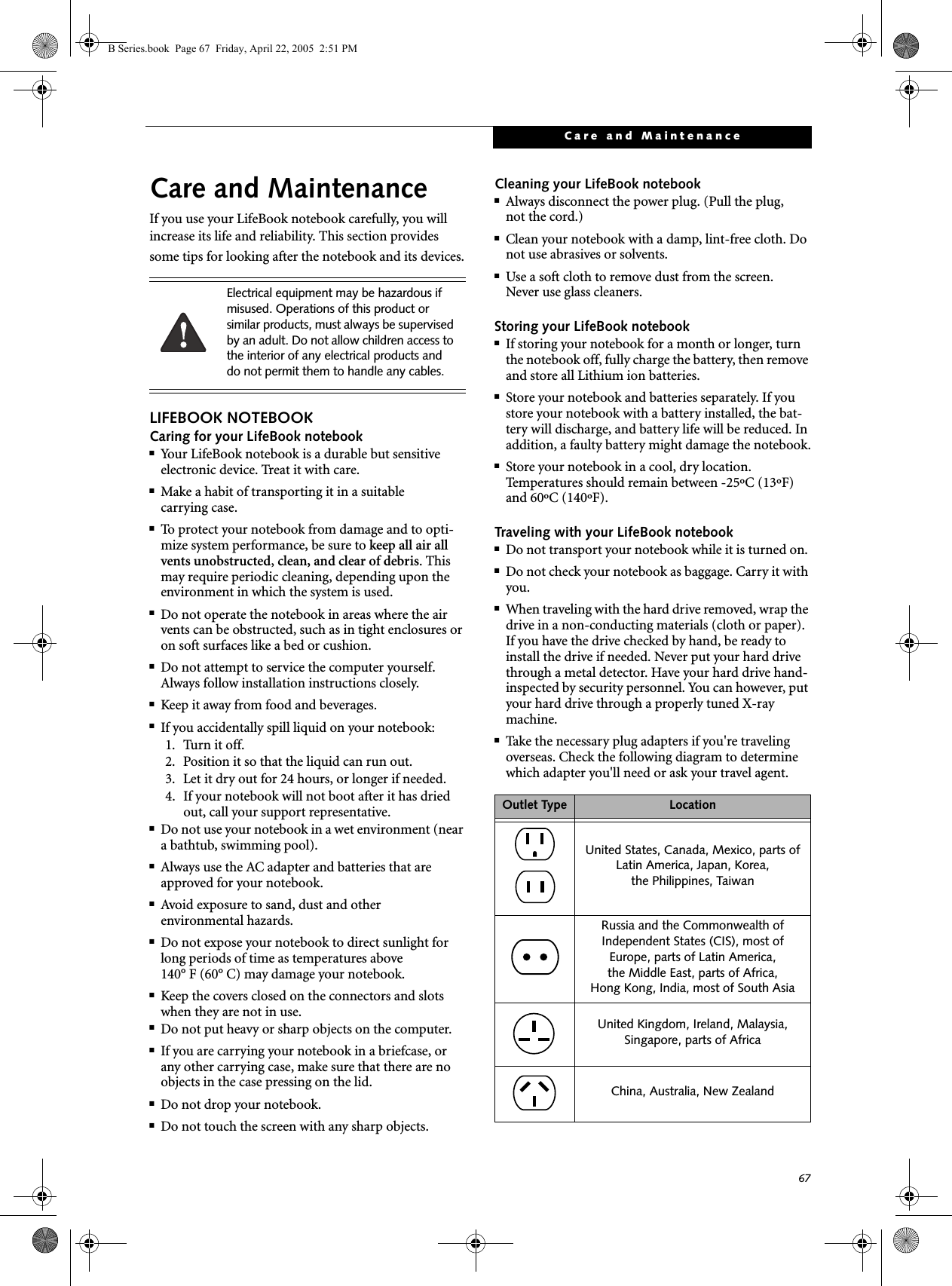 67Care and MaintenanceCare and MaintenanceIf you use your LifeBook notebook carefully, you will increase its life and reliability. This section provides some tips for looking after the notebook and its devices.LIFEBOOK NOTEBOOKCaring for your LifeBook notebook■Your LifeBook notebook is a durable but sensitive electronic device. Treat it with care.■Make a habit of transporting it in a suitablecarrying case.■To protect your notebook from damage and to opti-mize system performance, be sure to keep all air all vents unobstructed, clean, and clear of debris. This may require periodic cleaning, depending upon the environment in which the system is used. ■Do not operate the notebook in areas where the air vents can be obstructed, such as in tight enclosures or on soft surfaces like a bed or cushion.■Do not attempt to service the computer yourself. Always follow installation instructions closely.■Keep it away from food and beverages.■If you accidentally spill liquid on your notebook:1. Turn it off.2. Position it so that the liquid can run out.3. Let it dry out for 24 hours, or longer if needed.4. If your notebook will not boot after it has dried out, call your support representative.■Do not use your notebook in a wet environment (near a bathtub, swimming pool).■Always use the AC adapter and batteries that are approved for your notebook.■Avoid exposure to sand, dust and otherenvironmental hazards.■Do not expose your notebook to direct sunlight for long periods of time as temperatures above 140° F (60° C) may damage your notebook.■Keep the covers closed on the connectors and slots when they are not in use.■Do not put heavy or sharp objects on the computer.■If you are carrying your notebook in a briefcase, or any other carrying case, make sure that there are no objects in the case pressing on the lid.■Do not drop your notebook.■Do not touch the screen with any sharp objects. Cleaning your LifeBook notebook■Always disconnect the power plug. (Pull the plug,not the cord.)■Clean your notebook with a damp, lint-free cloth. Do not use abrasives or solvents.■Use a soft cloth to remove dust from the screen.Never use glass cleaners.Storing your LifeBook notebook■If storing your notebook for a month or longer, turn the notebook off, fully charge the battery, then remove and store all Lithium ion batteries.■Store your notebook and batteries separately. If you store your notebook with a battery installed, the bat-tery will discharge, and battery life will be reduced. In addition, a faulty battery might damage the notebook.■Store your notebook in a cool, dry location. Temperatures should remain between -25ºC (13ºF) and 60ºC (140ºF).Traveling with your LifeBook notebook■Do not transport your notebook while it is turned on. ■Do not check your notebook as baggage. Carry it with you.■When traveling with the hard drive removed, wrap the drive in a non-conducting materials (cloth or paper). If you have the drive checked by hand, be ready to install the drive if needed. Never put your hard drive through a metal detector. Have your hard drive hand-inspected by security personnel. You can however, put your hard drive through a properly tuned X-ray machine. ■Take the necessary plug adapters if you&apos;re traveling overseas. Check the following diagram to determine which adapter you&apos;ll need or ask your travel agent.Electrical equipment may be hazardous if misused. Operations of this product or similar products, must always be supervised by an adult. Do not allow children access to the interior of any electrical products and do not permit them to handle any cables.Outlet Type LocationUnited States, Canada, Mexico, parts of Latin America, Japan, Korea, the Philippines, TaiwanRussia and the Commonwealth of Independent States (CIS), most of Europe, parts of Latin America, the Middle East, parts of Africa, Hong Kong, India, most of South AsiaUnited Kingdom, Ireland, Malaysia, Singapore, parts of AfricaChina, Australia, New ZealandB Series.book  Page 67  Friday, April 22, 2005  2:51 PM