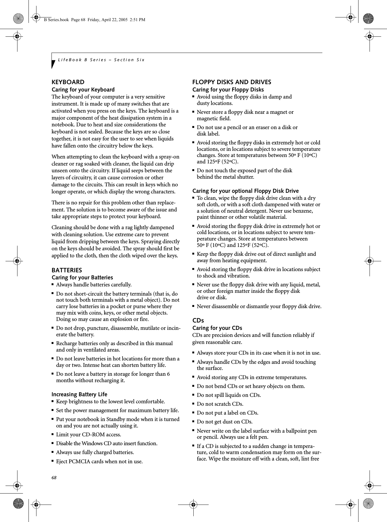 68LifeBook B Series – Section SixKEYBOARDCaring for your KeyboardThe keyboard of your computer is a very sensitive instrument. It is made up of many switches that are activated when you press on the keys. The keyboard is a major component of the heat dissipation system in a notebook. Due to heat and size considerations the keyboard is not sealed. Because the keys are so close together, it is not easy for the user to see when liquids have fallen onto the circuitry below the keys. When attempting to clean the keyboard with a spray-on cleaner or rag soaked with cleaner, the liquid can drip unseen onto the circuitry. If liquid seeps between the layers of circuitry, it can cause corrosion or other damage to the circuits. This can result in keys which no longer operate, or which display the wrong characters.There is no repair for this problem other than replace-ment. The solution is to become aware of the issue and take appropriate steps to protect your keyboard. Cleaning should be done with a rag lightly dampened with cleaning solution. Use extreme care to prevent liquid from dripping between the keys. Spraying directly on the keys should be avoided. The spray should first be applied to the cloth, then the cloth wiped over the keys.BATTERIESCaring for your Batteries■Always handle batteries carefully.■Do not short-circuit the battery terminals (that is, do not touch both terminals with a metal object). Do not carry lose batteries in a pocket or purse where they may mix with coins, keys, or other metal objects. Doing so may cause an explosion or fire.■Do not drop, puncture, disassemble, mutilate or incin-erate the battery.■Recharge batteries only as described in this manual and only in ventilated areas.■Do not leave batteries in hot locations for more than a day or two. Intense heat can shorten battery life.■Do not leave a battery in storage for longer than 6 months without recharging it.Increasing Battery Life■Keep brightness to the lowest level comfortable.■Set the power management for maximum battery life.■Put your notebook in Standby mode when it is turned on and you are not actually using it.■Limit your CD-ROM access.■Disable the Windows CD auto insert function.■Always use fully charged batteries.■Eject PCMCIA cards when not in use.FLOPPY DISKS AND DRIVESCaring for your Floppy Disks■Avoid using the floppy disks in damp anddusty locations.■Never store a floppy disk near a magnet or magnetic field.■Do not use a pencil or an eraser on a disk or disk label.■Avoid storing the floppy disks in extremely hot or cold locations, or in locations subject to severe temperature changes. Store at temperatures between 50º F (10ºC) and 125ºF (52ºC).■Do not touch the exposed part of the diskbehind the metal shutter.Caring for your optional Floppy Disk Drive■To clean, wipe the floppy disk drive clean with a dry soft cloth, or with a soft cloth dampened with water or a solution of neutral detergent. Never use benzene, paint thinner or other volatile material.■Avoid storing the floppy disk drive in extremely hot or cold locations, or in locations subject to severe tem-perature changes. Store at temperatures between 50º F (10ºC) and 125ºF (52ºC).■Keep the floppy disk drive out of direct sunlight and away from heating equipment.■Avoid storing the floppy disk drive in locations subject to shock and vibration.■Never use the floppy disk drive with any liquid, metal, or other foreign matter inside the floppy diskdrive or disk.■Never disassemble or dismantle your floppy disk drive.CDsCaring for your CDsCDs are precision devices and will function reliably if given reasonable care.■Always store your CDs in its case when it is not in use.■Always handle CDs by the edges and avoid touching the surface.■Avoid storing any CDs in extreme temperatures.■Do not bend CDs or set heavy objects on them.■Do not spill liquids on CDs.■Do not scratch CDs.■Do not put a label on CDs.■Do not get dust on CDs.■Never write on the label surface with a ballpoint pen or pencil. Always use a felt pen.■If a CD is subjected to a sudden change in tempera-ture, cold to warm condensation may form on the sur-face. Wipe the moisture off with a clean, soft, lint free B Series.book  Page 68  Friday, April 22, 2005  2:51 PM