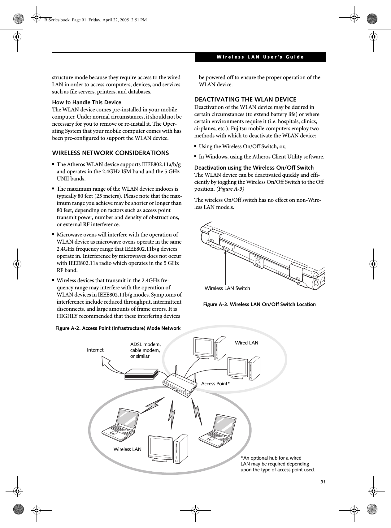 91WIreless LAN User’s Guide structure mode because they require access to the wired LAN in order to access computers, devices, and services such as file servers, printers, and databases.How to Handle This DeviceThe WLAN device comes pre-installed in your mobile computer. Under normal circumstances, it should not be necessary for you to remove or re-install it. The Oper-ating System that your mobile computer comes with has been pre-configured to support the WLAN device. WIRELESS NETWORK CONSIDERATIONS■The Atheros WLAN device supports IEEE802.11a/b/g and operates in the 2.4GHz ISM band and the 5 GHz UNII bands.■The maximum range of the WLAN device indoors is typically 80 feet (25 meters). Please note that the max-imum range you achieve may be shorter or longer than 80 feet, depending on factors such as access point transmit power, number and density of obstructions, or external RF interference.■Microwave ovens will interfere with the operation of WLAN device as microwave ovens operate in the same 2.4GHz frequency range that IEEE802.11b/g devices operate in. Interference by microwaves does not occur with IEEE802.11a radio which operates in the 5 GHz RF band.■Wireless devices that transmit in the 2.4GHz fre-quency range may interfere with the operation of WLAN devices in IEEE802.11b/g modes. Symptoms of interference include reduced throughput, intermittent disconnects, and large amounts of frame errors. It is HIGHLY recommended that these interfering devices be powered off to ensure the proper operation of the WLAN device.DEACTIVATING THE WLAN DEVICEDeactivation of the WLAN device may be desired in certain circumstances (to extend battery life) or where certain environments require it (i.e. hospitals, clinics, airplanes, etc.). Fujitsu mobile computers employ two methods with which to deactivate the WLAN device:■Using the Wireless On/Off Switch, or,■In Windows, using the Atheros Client Utility software.Deactivation using the Wireless On/Off SwitchThe WLAN device can be deactivated quickly and effi-ciently by toggling the Wireless On/Off Switch to the Off position. (Figure A-3)The wireless On/Off switch has no effect on non-Wire-less LAN models.Figure A-3. Wireless LAN On/Off Switch LocationWireless LAN SwitchFigure A-2. Access Point (Infrastructure) Mode NetworkADSL modem,cable modem,or similarInternetWired LANAccess Point*Wireless LAN*An optional hub for a wiredLAN may be required dependingupon the type of access point used.B Series.book  Page 91  Friday, April 22, 2005  2:51 PM