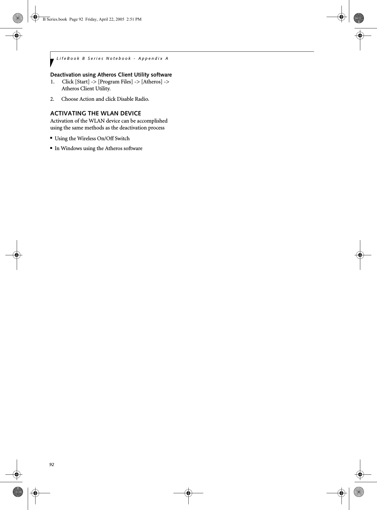 92LifeBook B Series Notebook - Appendix ADeactivation using Atheros Client Utility software1. Click [Start] -&gt; [Program Files] -&gt; [Atheros] -&gt; Atheros Client Utility.2. Choose Action and click Disable Radio.ACTIVATING THE WLAN DEVICEActivation of the WLAN device can be accomplished using the same methods as the deactivation process■Using the Wireless On/Off Switch■In Windows using the Atheros softwareB Series.book  Page 92  Friday, April 22, 2005  2:51 PM