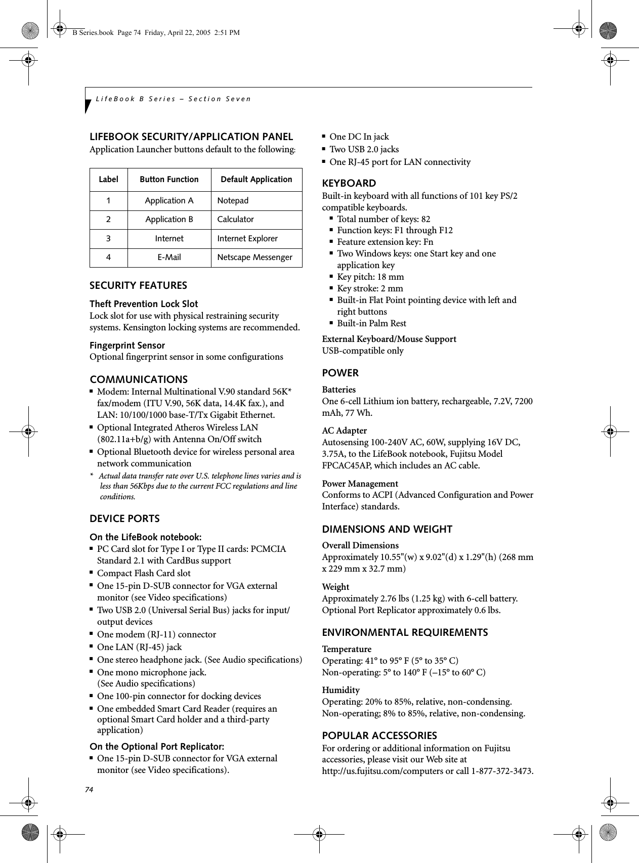 74LifeBook B Series – Section SevenLIFEBOOK SECURITY/APPLICATION PANELApplication Launcher buttons default to the following:SECURITY FEATURESTheft Prevention Lock SlotLock slot for use with physical restraining security systems. Kensington locking systems are recommended.Fingerprint SensorOptional fingerprint sensor in some configurationsCOMMUNICATIONS■Modem: Internal Multinational V.90 standard 56K* fax/modem (ITU V.90, 56K data, 14.4K fax.), andLAN: 10/100/1000 base-T/Tx Gigabit Ethernet.■Optional Integrated Atheros Wireless LAN (802.11a+b/g) with Antenna On/Off switch ■Optional Bluetooth device for wireless personal area network communication*   Actual data transfer rate over U.S. telephone lines varies and is less than 56Kbps due to the current FCC regulations and line conditions.DEVICE PORTSOn the LifeBook notebook:■PC Card slot for Type I or Type II cards: PCMCIA Standard 2.1 with CardBus support■Compact Flash Card slot■One 15-pin D-SUB connector for VGA external monitor (see Video specifications)■Two USB 2.0 (Universal Serial Bus) jacks for input/output devices■One modem (RJ-11) connector■One LAN (RJ-45) jack ■One stereo headphone jack. (See Audio specifications)■One mono microphone jack. (See Audio specifications)■One 100-pin connector for docking devices■One embedded Smart Card Reader (requires an optional Smart Card holder and a third-party application)On the Optional Port Replicator:■One 15-pin D-SUB connector for VGA external monitor (see Video specifications).■One DC In jack■Two USB 2.0 jacks■One RJ-45 port for LAN connectivityKEYBOARDBuilt-in keyboard with all functions of 101 key PS/2 compatible keyboards.■Total number of keys: 82■Function keys: F1 through F12■Feature extension key: Fn■Two Windows keys: one Start key and oneapplication key ■Key pitch: 18 mm■Key stroke: 2 mm■Built-in Flat Point pointing device with left and right buttons■Built-in Palm RestExternal Keyboard/Mouse SupportUSB-compatible onlyPOWERBatteriesOne 6-cell Lithium ion battery, rechargeable, 7.2V, 7200 mAh, 77 Wh.AC AdapterAutosensing 100-240V AC, 60W, supplying 16V DC, 3.75A, to the LifeBook notebook, Fujitsu Model FPCAC45AP, which includes an AC cable.Power ManagementConforms to ACPI (Advanced Configuration and Power Interface) standards.DIMENSIONS AND WEIGHTOverall DimensionsApproximately 10.55&quot;(w) x 9.02&quot;(d) x 1.29&quot;(h) (268 mm x 229 mm x 32.7 mm)Weig htApproximately 2.76 lbs (1.25 kg) with 6-cell battery.Optional Port Replicator approximately 0.6 lbs.ENVIRONMENTAL REQUIREMENTSTemper atureOperating: 41° to 95° F (5° to 35° C)Non-operating: 5° to 140° F (–15° to 60° C)HumidityOperating: 20% to 85%, relative, non-condensing.Non-operating; 8% to 85%, relative, non-condensing.POPULAR ACCESSORIESFor ordering or additional information on Fujitsu accessories, please visit our Web site at http://us.fujitsu.com/computers or call 1-877-372-3473.Label Button Function Default Application1 Application A Notepad2 Application B Calculator3 Internet Internet Explorer4 E-Mail Netscape Messenger B Series.book  Page 74  Friday, April 22, 2005  2:51 PM