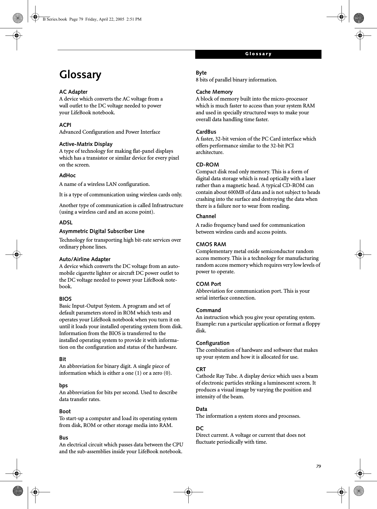 79GlossaryGlossaryAC AdapterA device which converts the AC voltage from a wall outlet to the DC voltage needed to power your LifeBook notebook.ACPIAdvanced Configuration and Power InterfaceActive-Matrix DisplayA type of technology for making flat-panel displays which has a transistor or similar device for every pixel on the screen.AdHocA name of a wireless LAN configuration.It is a type of communication using wireless cards only.Another type of communication is called Infrastructure (using a wireless card and an access point).ADSLAsymmetric Digital Subscriber LineTechnology for transporting high bit-rate services over ordinary phone lines.Auto/Airline AdapterA device which converts the DC voltage from an auto-mobile cigarette lighter or aircraft DC power outlet to the DC voltage needed to power your LifeBook note-book.BIOSBasic Input-Output System. A program and set of default parameters stored in ROM which tests and operates your LifeBook notebook when you turn it on until it loads your installed operating system from disk. Information from the BIOS is transferred to the installed operating system to provide it with informa-tion on the configuration and status of the hardware.BitAn abbreviation for binary digit. A single piece of information which is either a one (1) or a zero (0).bpsAn abbreviation for bits per second. Used to describe data transfer rates.BootTo start-up a computer and load its operating system from disk, ROM or other storage media into RAM.BusAn electrical circuit which passes data between the CPU and the sub-assemblies inside your LifeBook notebook.Byte8 bits of parallel binary information.Cache MemoryA block of memory built into the micro-processor which is much faster to access than your system RAM and used in specially structured ways to make your overall data handling time faster.CardBusA faster, 32-bit version of the PC Card interface which offers performance similar to the 32-bit PCI architecture.CD-ROMCompact disk read only memory. This is a form of digital data storage which is read optically with a laser rather than a magnetic head. A typical CD-ROM can contain about 600MB of data and is not subject to heads crashing into the surface and destroying the data when there is a failure nor to wear from reading.ChannelA radio frequency band used for communication between wireless cards and access points.CMOS RAMComplementary metal oxide semiconductor random access memory. This is a technology for manufacturing random access memory which requires very low levels of power to operate.COM PortAbbreviation for communication port. This is your serial interface connection.CommandAn instruction which you give your operating system. Example: run a particular application or format a floppy disk.ConfigurationThe combination of hardware and software that makes up your system and how it is allocated for use.CRTCathode Ray Tube. A display device which uses a beam of electronic particles striking a luminescent screen. It produces a visual image by varying the position and intensity of the beam.DataThe information a system stores and processes.DCDirect current. A voltage or current that does not fluctuate periodically with time.B Series.book  Page 79  Friday, April 22, 2005  2:51 PM
