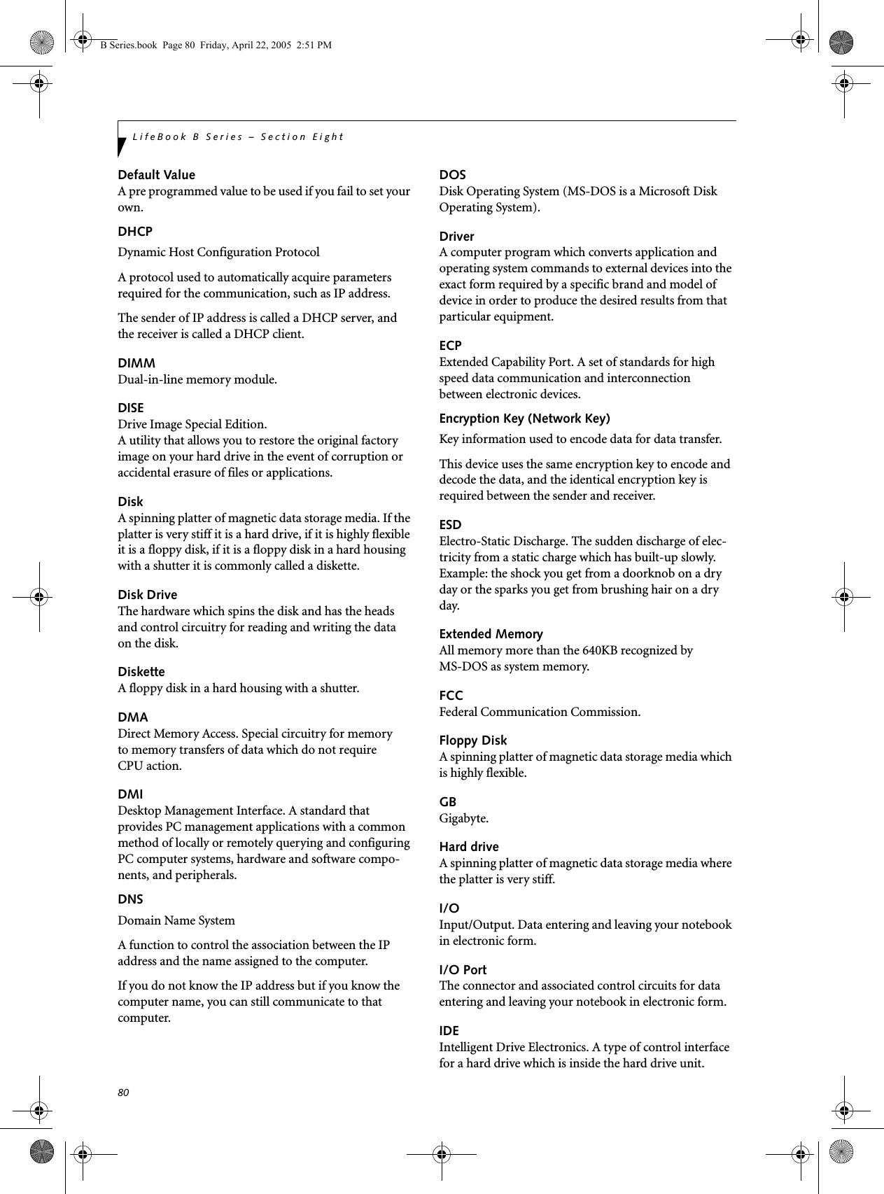 80LifeBook B Series – Section EightDefault ValueA pre programmed value to be used if you fail to set your own.DHCP Dynamic Host Configuration ProtocolA protocol used to automatically acquire parameters required for the communication, such as IP address.The sender of IP address is called a DHCP server, and the receiver is called a DHCP client.DIMMDual-in-line memory module.DISEDrive Image Special Edition.A utility that allows you to restore the original factory image on your hard drive in the event of corruption or accidental erasure of files or applications.DiskA spinning platter of magnetic data storage media. If the platter is very stiff it is a hard drive, if it is highly flexible it is a floppy disk, if it is a floppy disk in a hard housing with a shutter it is commonly called a diskette.Disk DriveThe hardware which spins the disk and has the heads and control circuitry for reading and writing the data on the disk.DisketteA floppy disk in a hard housing with a shutter.DMADirect Memory Access. Special circuitry for memory to memory transfers of data which do not require CPU action.DMIDesktop Management Interface. A standard that provides PC management applications with a common method of locally or remotely querying and configuring PC computer systems, hardware and software compo-nents, and peripherals.DNS Domain Name SystemA function to control the association between the IP address and the name assigned to the computer.If you do not know the IP address but if you know the computer name, you can still communicate to that computer.DOSDisk Operating System (MS-DOS is a Microsoft Disk Operating System).DriverA computer program which converts application and operating system commands to external devices into the exact form required by a specific brand and model of device in order to produce the desired results from that particular equipment.ECPExtended Capability Port. A set of standards for high speed data communication and interconnection between electronic devices.Encryption Key (Network Key)Key information used to encode data for data transfer.This device uses the same encryption key to encode and decode the data, and the identical encryption key is required between the sender and receiver.ESDElectro-Static Discharge. The sudden discharge of elec-tricity from a static charge which has built-up slowly. Example: the shock you get from a doorknob on a dry day or the sparks you get from brushing hair on a dry day.Extended MemoryAll memory more than the 640KB recognized by MS-DOS as system memory.FCCFederal Communication Commission.Floppy DiskA spinning platter of magnetic data storage media which is highly flexible.GBGigabyte.Hard driveA spinning platter of magnetic data storage media where the platter is very stiff.I/OInput/Output. Data entering and leaving your notebook in electronic form.I/O PortThe connector and associated control circuits for data entering and leaving your notebook in electronic form.IDEIntelligent Drive Electronics. A type of control interface for a hard drive which is inside the hard drive unit.B Series.book  Page 80  Friday, April 22, 2005  2:51 PM