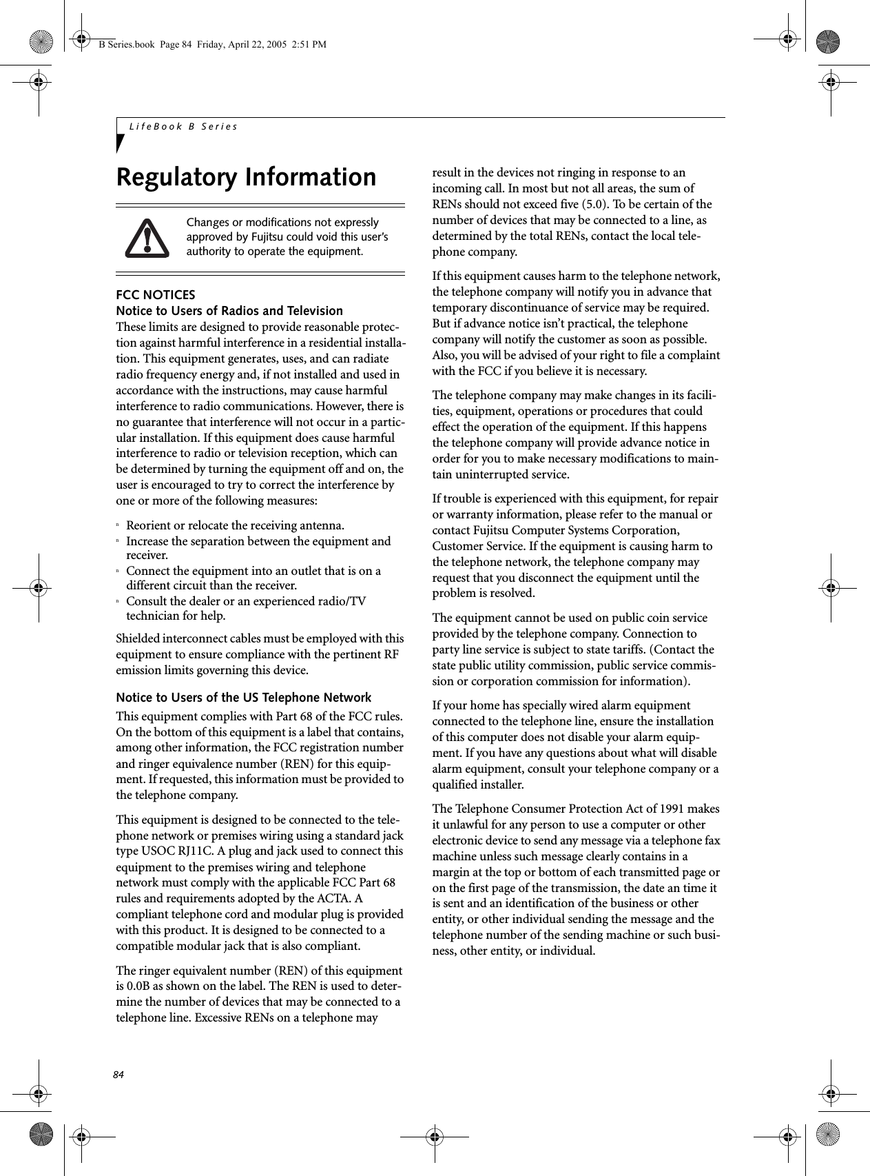 84LifeBook B SeriesRegulatory InformationFCC NOTICESNotice to Users of Radios and TelevisionThese limits are designed to provide reasonable protec-tion against harmful interference in a residential installa-tion. This equipment generates, uses, and can radiate radio frequency energy and, if not installed and used in accordance with the instructions, may cause harmful interference to radio communications. However, there is no guarantee that interference will not occur in a partic-ular installation. If this equipment does cause harmful interference to radio or television reception, which can be determined by turning the equipment off and on, the user is encouraged to try to correct the interference by one or more of the following measures:nReorient or relocate the receiving antenna.nIncrease the separation between the equipment and receiver.nConnect the equipment into an outlet that is on a different circuit than the receiver.nConsult the dealer or an experienced radio/TVtechnician for help.Shielded interconnect cables must be employed with this equipment to ensure compliance with the pertinent RF emission limits governing this device. Notice to Users of the US Telephone NetworkThis equipment complies with Part 68 of the FCC rules. On the bottom of this equipment is a label that contains, among other information, the FCC registration number and ringer equivalence number (REN) for this equip-ment. If requested, this information must be provided to the telephone company.This equipment is designed to be connected to the tele-phone network or premises wiring using a standard jack type USOC RJ11C. A plug and jack used to connect this equipment to the premises wiring and telephone network must comply with the applicable FCC Part 68 rules and requirements adopted by the ACTA. A compliant telephone cord and modular plug is provided with this product. It is designed to be connected to a compatible modular jack that is also compliant.The ringer equivalent number (REN) of this equipment is 0.0B as shown on the label. The REN is used to deter-mine the number of devices that may be connected to a telephone line. Excessive RENs on a telephone may result in the devices not ringing in response to an incoming call. In most but not all areas, the sum of RENs should not exceed five (5.0). To be certain of the number of devices that may be connected to a line, as determined by the total RENs, contact the local tele-phone company. If this equipment causes harm to the telephone network, the telephone company will notify you in advance that temporary discontinuance of service may be required. But if advance notice isn’t practical, the telephone company will notify the customer as soon as possible. Also, you will be advised of your right to file a complaint with the FCC if you believe it is necessary.The telephone company may make changes in its facili-ties, equipment, operations or procedures that could effect the operation of the equipment. If this happens the telephone company will provide advance notice in order for you to make necessary modifications to main-tain uninterrupted service. If trouble is experienced with this equipment, for repair or warranty information, please refer to the manual or contact Fujitsu Computer Systems Corporation, Customer Service. If the equipment is causing harm to the telephone network, the telephone company may request that you disconnect the equipment until the problem is resolved.The equipment cannot be used on public coin service provided by the telephone company. Connection to party line service is subject to state tariffs. (Contact the state public utility commission, public service commis-sion or corporation commission for information). If your home has specially wired alarm equipment connected to the telephone line, ensure the installation of this computer does not disable your alarm equip-ment. If you have any questions about what will disable alarm equipment, consult your telephone company or a qualified installer.The Telephone Consumer Protection Act of 1991 makes it unlawful for any person to use a computer or other electronic device to send any message via a telephone fax machine unless such message clearly contains in a margin at the top or bottom of each transmitted page or on the first page of the transmission, the date an time it is sent and an identification of the business or other entity, or other individual sending the message and the telephone number of the sending machine or such busi-ness, other entity, or individual.Changes or modifications not expressly approved by Fujitsu could void this user’s authority to operate the equipment.B Series.book  Page 84  Friday, April 22, 2005  2:51 PM