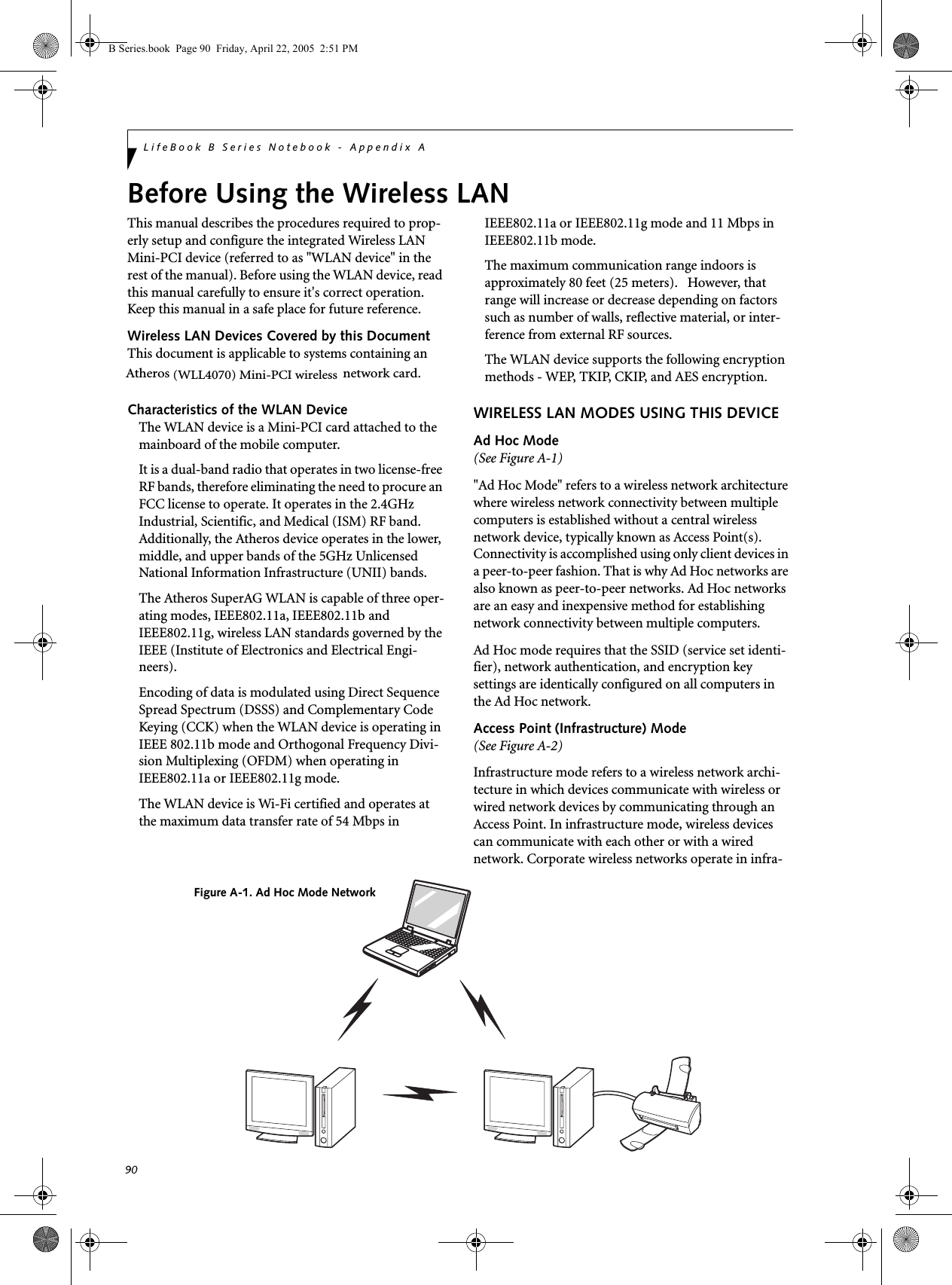 90LifeBook B Series Notebook - Appendix ABefore Using the Wireless LANThis manual describes the procedures required to prop-erly setup and configure the integrated Wireless LAN Mini-PCI device (referred to as &quot;WLAN device&quot; in the rest of the manual). Before using the WLAN device, read this manual carefully to ensure it&apos;s correct operation. Keep this manual in a safe place for future reference.Wireless LAN Devices Covered by this DocumentThis document is applicable to systems containing an Atheros (WLL4070) Mini-PCI wireless network card.Characteristics of the WLAN DeviceThe WLAN device is a Mini-PCI card attached to the mainboard of the mobile computer. It is a dual-band radio that operates in two license-free RF bands, therefore eliminating the need to procure an FCC license to operate. It operates in the 2.4GHz Industrial, Scientific, and Medical (ISM) RF band. Additionally, the Atheros device operates in the lower, middle, and upper bands of the 5GHz Unlicensed National Information Infrastructure (UNII) bands. The Atheros SuperAG WLAN is capable of three oper-ating modes, IEEE802.11a, IEEE802.11b and IEEE802.11g, wireless LAN standards governed by the IEEE (Institute of Electronics and Electrical Engi-neers). Encoding of data is modulated using Direct Sequence Spread Spectrum (DSSS) and Complementary Code Keying (CCK) when the WLAN device is operating in IEEE 802.11b mode and Orthogonal Frequency Divi-sion Multiplexing (OFDM) when operating in IEEE802.11a or IEEE802.11g mode. The WLAN device is Wi-Fi certified and operates at the maximum data transfer rate of 54 Mbps in IEEE802.11a or IEEE802.11g mode and 11 Mbps in IEEE802.11b mode.The maximum communication range indoors is approximately 80 feet (25 meters).   However, that range will increase or decrease depending on factors such as number of walls, reflective material, or inter-ference from external RF sources.The WLAN device supports the following encryption methods - WEP, TKIP, CKIP, and AES encryption.WIRELESS LAN MODES USING THIS DEVICEAd Hoc Mode (See Figure A-1)&quot;Ad Hoc Mode&quot; refers to a wireless network architecture where wireless network connectivity between multiple computers is established without a central wireless network device, typically known as Access Point(s). Connectivity is accomplished using only client devices in a peer-to-peer fashion. That is why Ad Hoc networks are also known as peer-to-peer networks. Ad Hoc networks are an easy and inexpensive method for establishing network connectivity between multiple computers.Ad Hoc mode requires that the SSID (service set identi-fier), network authentication, and encryption key settings are identically configured on all computers in the Ad Hoc network.  Access Point (Infrastructure) Mode (See Figure A-2)Infrastructure mode refers to a wireless network archi-tecture in which devices communicate with wireless or wired network devices by communicating through an Access Point. In infrastructure mode, wireless devices can communicate with each other or with a wired network. Corporate wireless networks operate in infra-Figure A-1. Ad Hoc Mode NetworkB Series.book  Page 90  Friday, April 22, 2005  2:51 PM