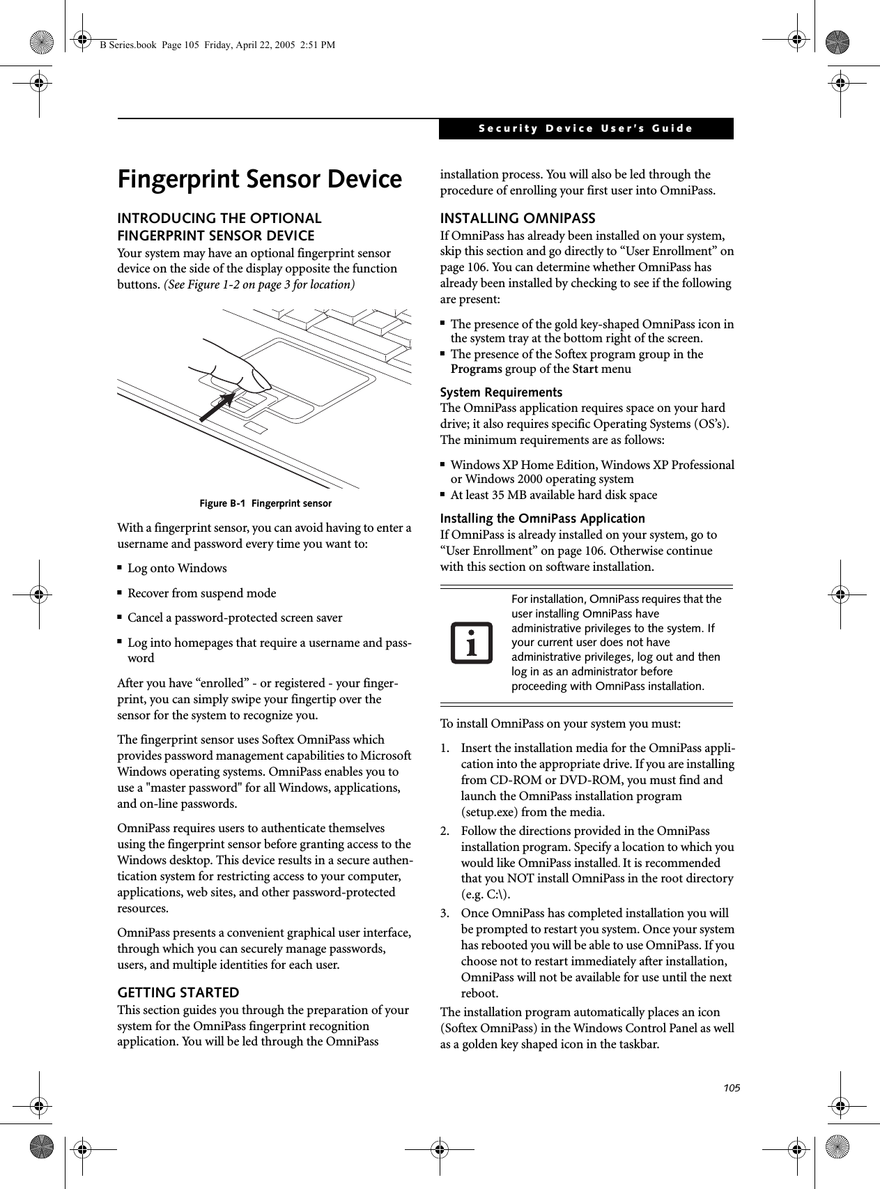105Security Device User’s GuideFingerprint Sensor DeviceINTRODUCING THE OPTIONAL FINGERPRINT SENSOR DEVICEYour system may have an optional fingerprint sensor device on the side of the display opposite the function buttons. (See Figure 1-2 on page 3 for location) Figure B-1  Fingerprint sensorWith a fingerprint sensor, you can avoid having to enter a username and password every time you want to:■Log onto Windows■Recover from suspend mode■Cancel a password-protected screen saver■Log into homepages that require a username and pass-wordAfter you have “enrolled” - or registered - your finger-print, you can simply swipe your fingertip over the sensor for the system to recognize you. The fingerprint sensor uses Softex OmniPass which provides password management capabilities to Microsoft Windows operating systems. OmniPass enables you to use a &quot;master password&quot; for all Windows, applications, and on-line passwords. OmniPass requires users to authenticate themselves using the fingerprint sensor before granting access to the Windows desktop. This device results in a secure authen-tication system for restricting access to your computer, applications, web sites, and other password-protected resources.OmniPass presents a convenient graphical user interface, through which you can securely manage passwords, users, and multiple identities for each user.GETTING STARTEDThis section guides you through the preparation of your system for the OmniPass fingerprint recognition application. You will be led through the OmniPass installation process. You will also be led through the procedure of enrolling your first user into OmniPass. INSTALLING OMNIPASSIf OmniPass has already been installed on your system, skip this section and go directly to “User Enrollment” on page 106. You can determine whether OmniPass has already been installed by checking to see if the following are present:■The presence of the gold key-shaped OmniPass icon in the system tray at the bottom right of the screen.■The presence of the Softex program group in the Programs group of the Start menuSystem RequirementsThe OmniPass application requires space on your hard drive; it also requires specific Operating Systems (OS’s). The minimum requirements are as follows:■Windows XP Home Edition, Windows XP Professional or Windows 2000 operating system■At least 35 MB available hard disk spaceInstalling the OmniPass ApplicationIf OmniPass is already installed on your system, go to “User Enrollment” on page 106. Otherwise continue with this section on software installation.To install OmniPass on your system you must:1.  Insert the installation media for the OmniPass appli-cation into the appropriate drive. If you are installing from CD-ROM or DVD-ROM, you must find and launch the OmniPass installation program (setup.exe) from the media.2.  Follow the directions provided in the OmniPass installation program. Specify a location to which you would like OmniPass installed. It is recommended that you NOT install OmniPass in the root directory (e.g. C:\). 3.  Once OmniPass has completed installation you will be prompted to restart you system. Once your system has rebooted you will be able to use OmniPass. If you choose not to restart immediately after installation, OmniPass will not be available for use until the next reboot.The installation program automatically places an icon (Softex OmniPass) in the Windows Control Panel as well as a golden key shaped icon in the taskbar. For installation, OmniPass requires that the user installing OmniPass have administrative privileges to the system. If your current user does not have administrative privileges, log out and then log in as an administrator before proceeding with OmniPass installation.B Series.book  Page 105  Friday, April 22, 2005  2:51 PM