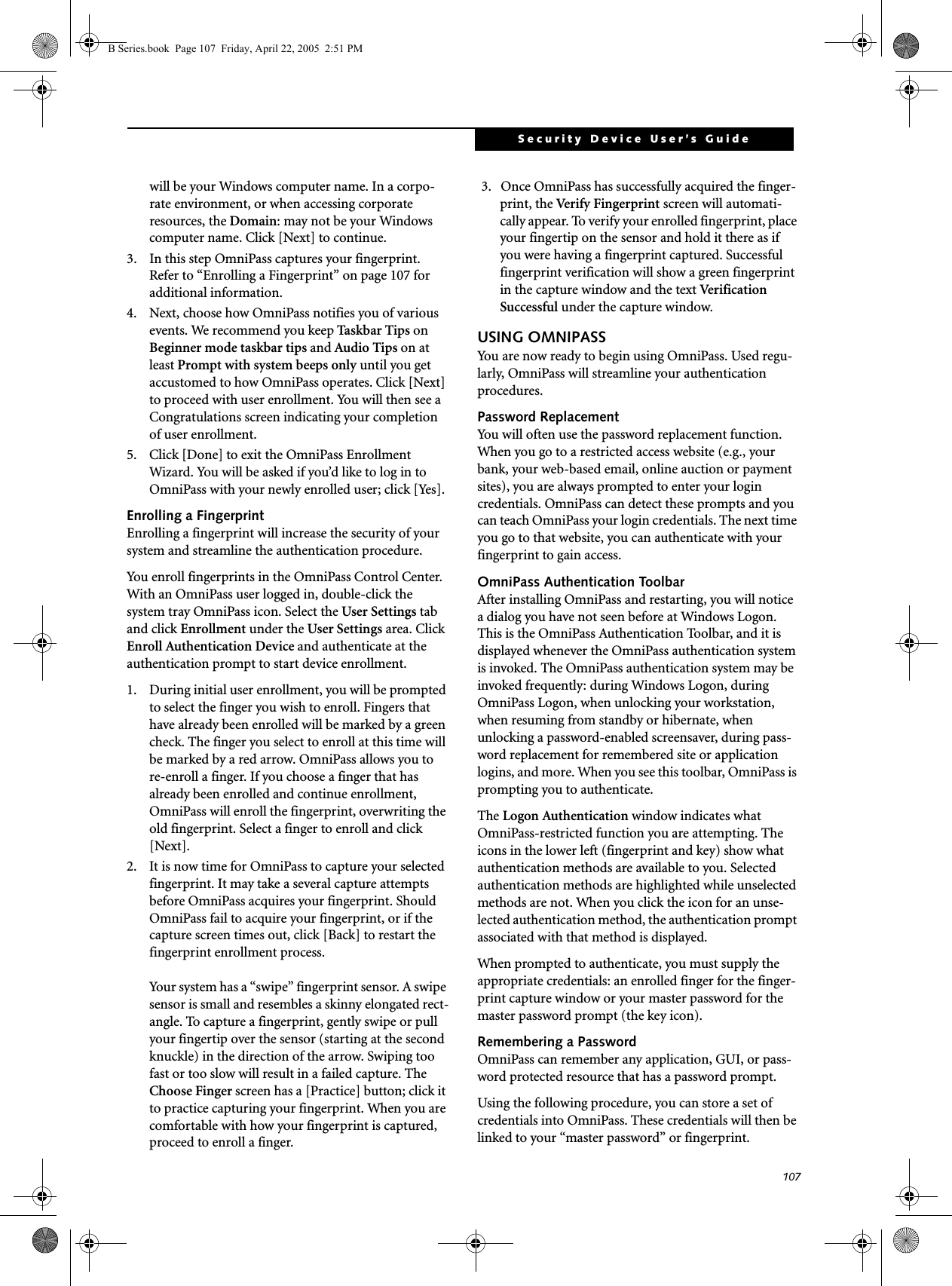 107Security Device User’s Guidewill be your Windows computer name. In a corpo-rate environment, or when accessing corporate resources, the Domain: may not be your Windows computer name. Click [Next] to continue.3. In this step OmniPass captures your fingerprint. Refer to “Enrolling a Fingerprint” on page 107 for additional information.4. Next, choose how OmniPass notifies you of various events. We recommend you keep Taskbar Tips on Beginner mode taskbar tips and Audio Tips on at least Prompt with system beeps only until you get accustomed to how OmniPass operates. Click [Next] to proceed with user enrollment. You will then see a Congratulations screen indicating your completion of user enrollment.5. Click [Done] to exit the OmniPass Enrollment Wizard. You will be asked if you’d like to log in to OmniPass with your newly enrolled user; click [Yes].Enrolling a FingerprintEnrolling a fingerprint will increase the security of your system and streamline the authentication procedure. You enroll fingerprints in the OmniPass Control Center. With an OmniPass user logged in, double-click the system tray OmniPass icon. Select the User Settings tab and click Enrollment under the User Settings area. Click Enroll Authentication Device and authenticate at the authentication prompt to start device enrollment.1. During initial user enrollment, you will be prompted to select the finger you wish to enroll. Fingers that have already been enrolled will be marked by a green check. The finger you select to enroll at this time will be marked by a red arrow. OmniPass allows you to re-enroll a finger. If you choose a finger that has already been enrolled and continue enrollment, OmniPass will enroll the fingerprint, overwriting the old fingerprint. Select a finger to enroll and click [Next].2. It is now time for OmniPass to capture your selected fingerprint. It may take a several capture attempts before OmniPass acquires your fingerprint. Should OmniPass fail to acquire your fingerprint, or if the capture screen times out, click [Back] to restart the fingerprint enrollment process. Your system has a “swipe” fingerprint sensor. A swipe sensor is small and resembles a skinny elongated rect-angle. To capture a fingerprint, gently swipe or pull your fingertip over the sensor (starting at the second knuckle) in the direction of the arrow. Swiping too fast or too slow will result in a failed capture. The Choose Finger screen has a [Practice] button; click it to practice capturing your fingerprint. When you are comfortable with how your fingerprint is captured, proceed to enroll a finger.3.  Once OmniPass has successfully acquired the finger-print, the Ver i fy  F i ng e r p r i nt  screen will automati-cally appear. To verify your enrolled fingerprint, place your fingertip on the sensor and hold it there as if you were having a fingerprint captured. Successful fingerprint verification will show a green fingerprint in the capture window and the text Ve r i f i c a t i o n  Successful under the capture window.USING OMNIPASSYou are now ready to begin using OmniPass. Used regu-larly, OmniPass will streamline your authentication procedures.Password ReplacementYou will often use the password replacement function. When you go to a restricted access website (e.g., your bank, your web-based email, online auction or payment sites), you are always prompted to enter your login credentials. OmniPass can detect these prompts and you can teach OmniPass your login credentials. The next time you go to that website, you can authenticate with your fingerprint to gain access.OmniPass Authentication ToolbarAfter installing OmniPass and restarting, you will notice a dialog you have not seen before at Windows Logon. This is the OmniPass Authentication Toolbar, and it is displayed whenever the OmniPass authentication system is invoked. The OmniPass authentication system may be invoked frequently: during Windows Logon, during OmniPass Logon, when unlocking your workstation, when resuming from standby or hibernate, when unlocking a password-enabled screensaver, during pass-word replacement for remembered site or application logins, and more. When you see this toolbar, OmniPass is prompting you to authenticate.The Logon Authentication window indicates what OmniPass-restricted function you are attempting. The icons in the lower left (fingerprint and key) show what authentication methods are available to you. Selected authentication methods are highlighted while unselected methods are not. When you click the icon for an unse-lected authentication method, the authentication prompt associated with that method is displayed.When prompted to authenticate, you must supply the appropriate credentials: an enrolled finger for the finger-print capture window or your master password for the master password prompt (the key icon).Remembering a PasswordOmniPass can remember any application, GUI, or pass-word protected resource that has a password prompt.Using the following procedure, you can store a set of credentials into OmniPass. These credentials will then be linked to your “master password” or fingerprint.B Series.book  Page 107  Friday, April 22, 2005  2:51 PM
