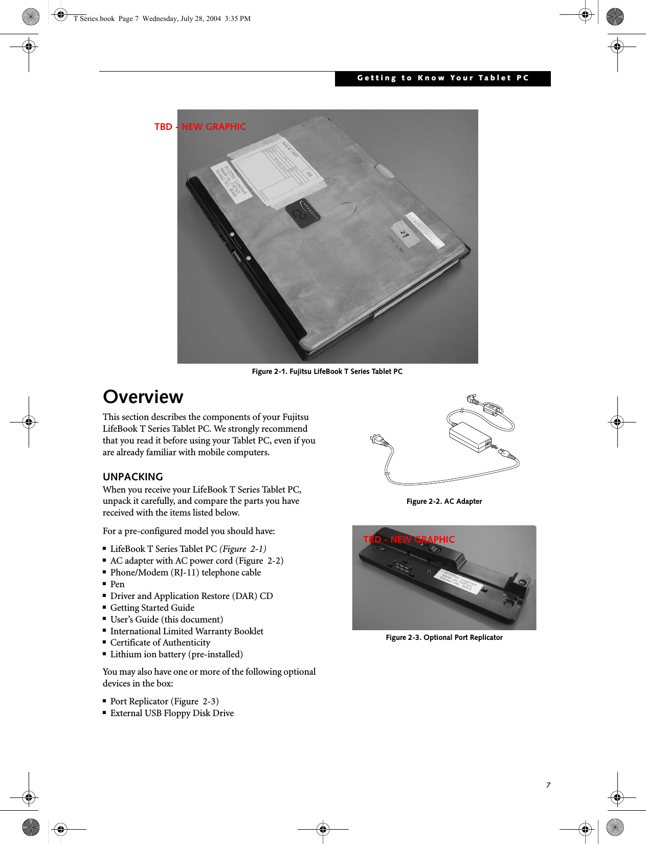 7Getting to Know Your Tablet PC Figure 2-1. Fujitsu LifeBook T Series Tablet PC OverviewThis section describes the components of your Fujitsu LifeBook T Series Tablet PC. We strongly recommend that you read it before using your Tablet PC, even if you are already familiar with mobile computers.UNPACKINGWhen you receive your LifeBook T Series Tablet PC, unpack it carefully, and compare the parts you have received with the items listed below.For a pre-configured model you should have:■LifeBook T Series Tablet PC (Figure  2-1)■AC adapter with AC power cord (Figure  2-2)■Phone/Modem (RJ-11) telephone cable■Pen■Driver and Application Restore (DAR) CD■Getting Started Guide■User’s Guide (this document)■International Limited Warranty Booklet■Certificate of Authenticity■Lithium ion battery (pre-installed)You may also have one or more of the following optional devices in the box:■Port Replicator (Figure  2-3)■External USB Floppy Disk Drive Figure 2-2. AC AdapterFigure 2-3. Optional Port ReplicatorTBD - NEW GRAPHICTBD - NEW GRAPHICT Series.book  Page 7  Wednesday, July 28, 2004  3:35 PM