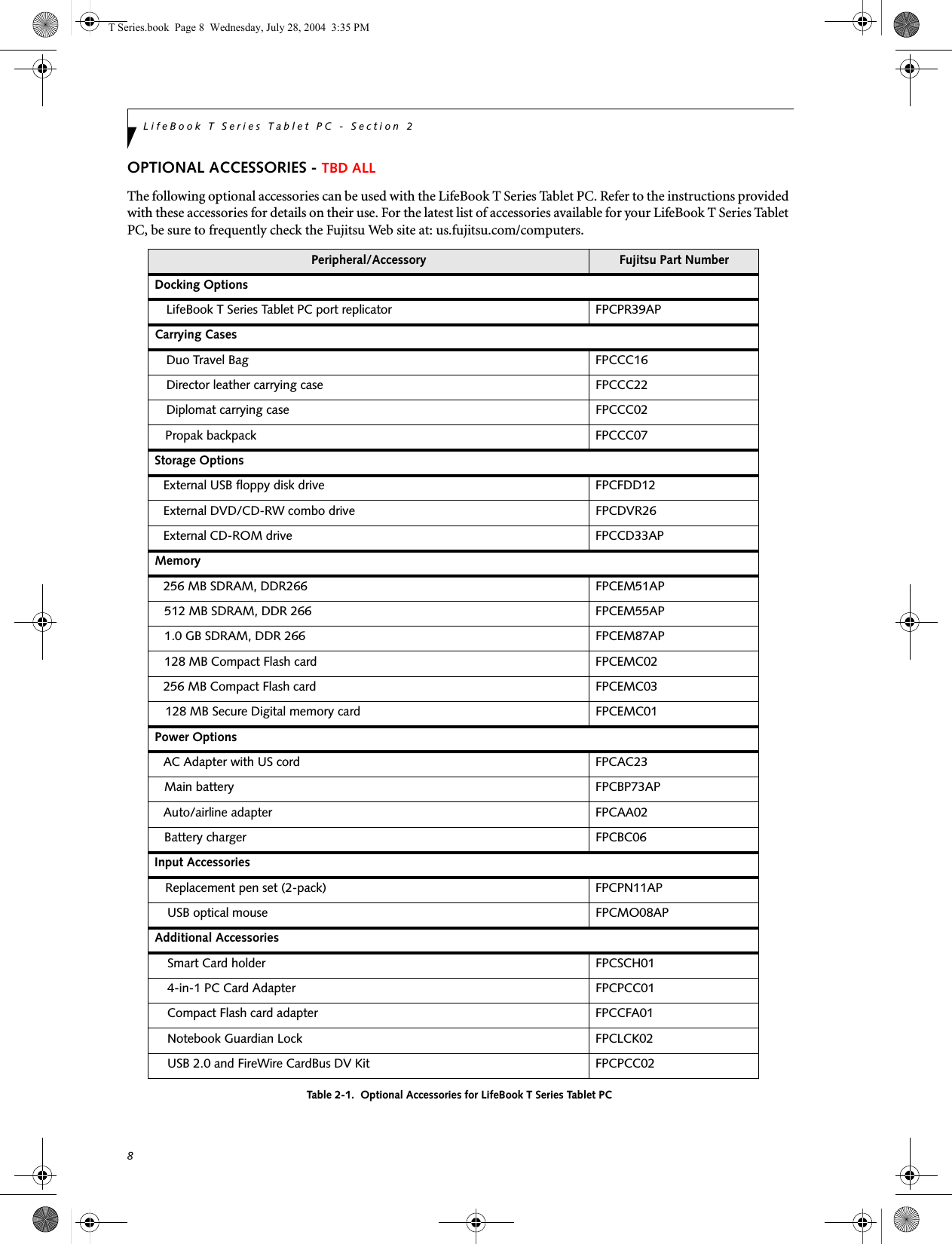 8LifeBook T Series Tablet PC - Section 2OPTIONAL ACCESSORIES - TBD ALLThe following optional accessories can be used with the LifeBook T Series Tablet PC. Refer to the instructions provided with these accessories for details on their use. For the latest list of accessories available for your LifeBook T Series Tablet PC, be sure to frequently check the Fujitsu Web site at: us.fujitsu.com/computers.Table 2-1.  Optional Accessories for LifeBook T Series Tablet PCPeripheral/Accessory Fujitsu Part NumberDocking Options LifeBook T Series Tablet PC port replicator FPCPR39APCarrying CasesDuo Travel Bag FPCCC16Director leather carrying case FPCCC22Diplomat carrying case FPCCC02Propak backpack FPCCC07Storage OptionsExternal USB floppy disk drive  FPCFDD12External DVD/CD-RW combo drive FPCDVR26External CD-ROM drive FPCCD33APMemory256 MB SDRAM, DDR266 FPCEM51AP512 MB SDRAM, DDR 266 FPCEM55AP1.0 GB SDRAM, DDR 266 FPCEM87AP128 MB Compact Flash card FPCEMC02256 MB Compact Flash card FPCEMC03128 MB Secure Digital memory card FPCEMC01Power OptionsAC Adapter with US cord FPCAC23Main battery FPCBP73APAuto/airline adapter FPCAA02Battery charger FPCBC06Input AccessoriesReplacement pen set (2-pack) FPCPN11APUSB optical mouse FPCMO08APAdditional AccessoriesSmart Card holder FPCSCH014-in-1 PC Card Adapter FPCPCC01Compact Flash card adapter FPCCFA01Notebook Guardian Lock FPCLCK02USB 2.0 and FireWire CardBus DV Kit FPCPCC02T Series.book  Page 8  Wednesday, July 28, 2004  3:35 PM