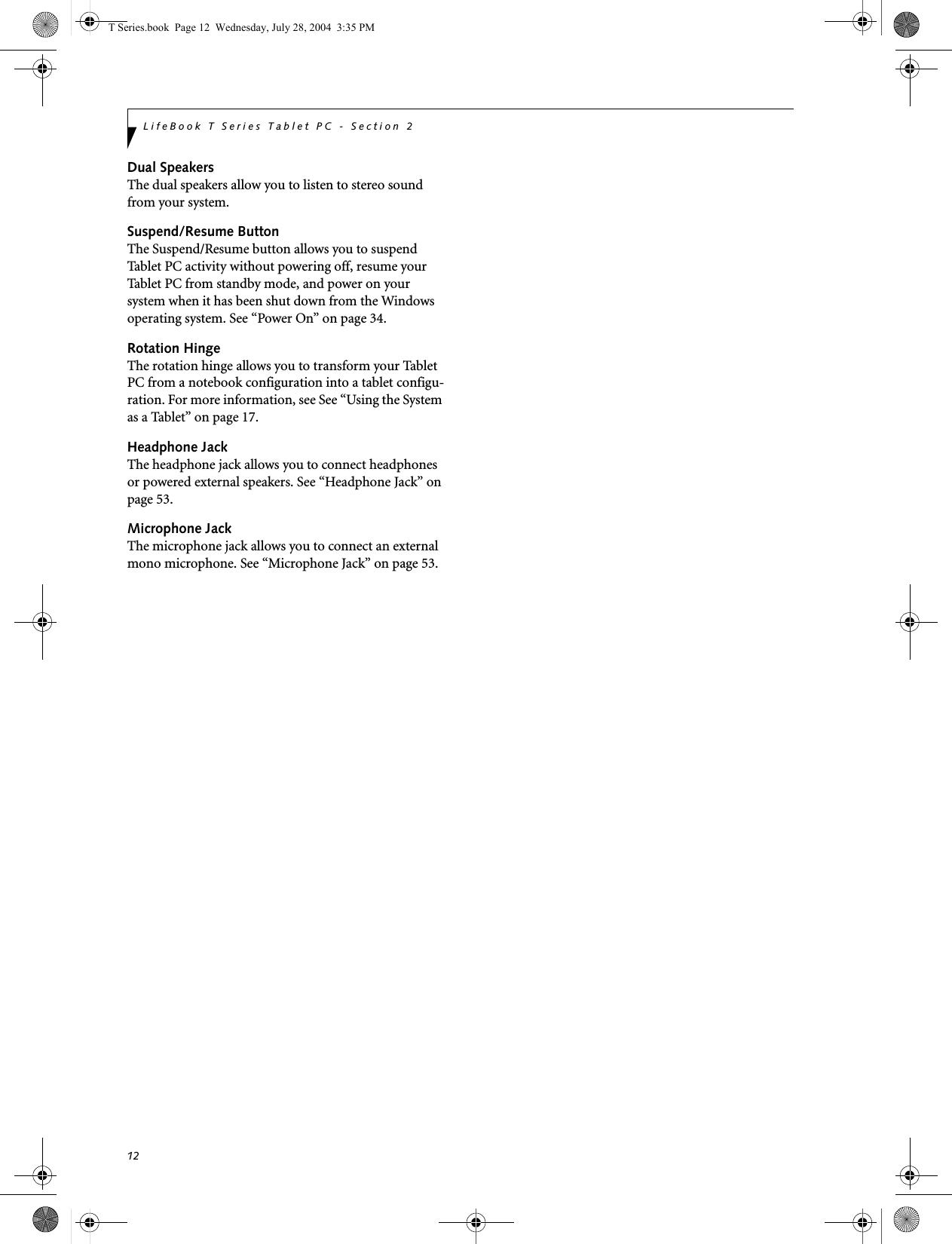 12LifeBook T Series Tablet PC - Section 2Dual SpeakersThe dual speakers allow you to listen to stereo sound from your system.Suspend/Resume ButtonThe Suspend/Resume button allows you to suspend Tablet PC activity without powering off, resume your Tablet PC from standby mode, and power on your system when it has been shut down from the Windows operating system. See “Power On” on page 34.Rotation HingeThe rotation hinge allows you to transform your Tablet PC from a notebook configuration into a tablet configu-ration. For more information, see See “Using the System as a Tablet” on page 17.Headphone JackThe headphone jack allows you to connect headphones or powered external speakers. See “Headphone Jack” on page 53.Microphone JackThe microphone jack allows you to connect an external mono microphone. See “Microphone Jack” on page 53.T Series.book  Page 12  Wednesday, July 28, 2004  3:35 PM
