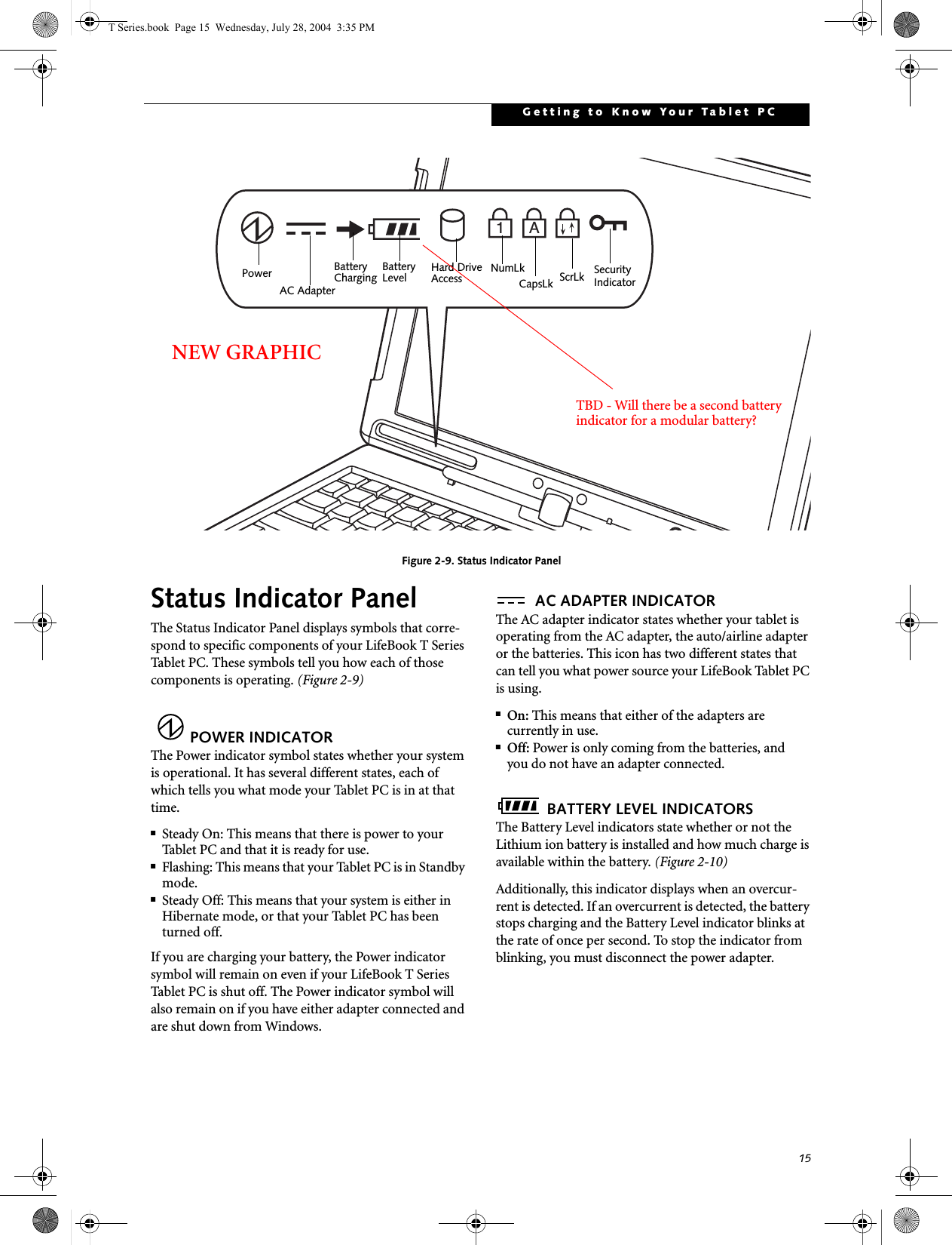 15Getting to Know Your Tablet PCFigure 2-9. Status Indicator PanelStatus Indicator PanelThe Status Indicator Panel displays symbols that corre-spond to specific components of your LifeBook T Series Tablet PC. These symbols tell you how each of those components is operating. (Figure 2-9)POWER INDICATORThe Power indicator symbol states whether your system is operational. It has several different states, each of which tells you what mode your Tablet PC is in at that time.■Steady On: This means that there is power to your Tablet PC and that it is ready for use.■Flashing: This means that your Tablet PC is in Standby mode.■Steady Off: This means that your system is either in Hibernate mode, or that your Tablet PC has been turned off.If you are charging your battery, the Power indicator symbol will remain on even if your LifeBook T Series Tablet PC is shut off. The Power indicator symbol will also remain on if you have either adapter connected and are shut down from Windows.AC ADAPTER INDICATORThe AC adapter indicator states whether your tablet is operating from the AC adapter, the auto/airline adapter or the batteries. This icon has two different states that can tell you what power source your LifeBook Tablet PC is using.■On: This means that either of the adapters are currently in use.■Off: Power is only coming from the batteries, andyou do not have an adapter connected.BATTERY LEVEL INDICATORSThe Battery Level indicators state whether or not the Lithium ion battery is installed and how much charge is available within the battery. (Figure 2-10)Additionally, this indicator displays when an overcur-rent is detected. If an overcurrent is detected, the battery stops charging and the Battery Level indicator blinks at the rate of once per second. To stop the indicator from blinking, you must disconnect the power adapter.A1BatteryLevel Hard DriveAccessBatteryCharging NumLkScrLkSecurityIndicatorCapsLkPowerAC AdapterNEW GRAPHICTBD - Will there be a second battery indicator for a modular battery?T Series.book  Page 15  Wednesday, July 28, 2004  3:35 PM