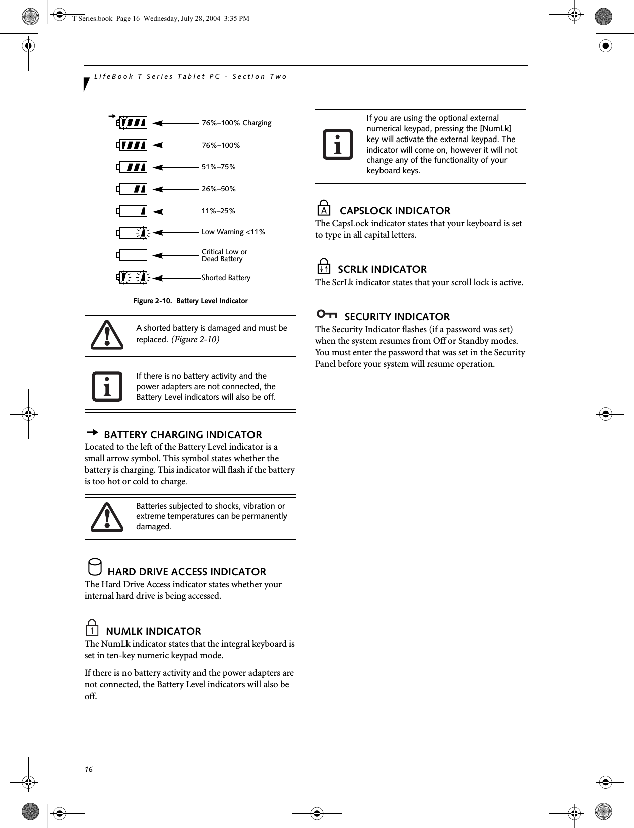 16LifeBook T Series Tablet PC - Section TwoFigure 2-10.  Battery Level IndicatorBATTERY CHARGING INDICATORLocated to the left of the Battery Level indicator is a small arrow symbol. This symbol states whether the battery is charging. This indicator will flash if the battery is too hot or cold to charge.HARD DRIVE ACCESS INDICATORThe Hard Drive Access indicator states whether your internal hard drive is being accessed.NUMLK INDICATORThe NumLk indicator states that the integral keyboard is set in ten-key numeric keypad mode. If there is no battery activity and the power adapters are not connected, the Battery Level indicators will also be off.CAPSLOCK INDICATORThe CapsLock indicator states that your keyboard is set to type in all capital letters. SCRLK INDICATORThe ScrLk indicator states that your scroll lock is active. SECURITY INDICATORThe Security Indicator flashes (if a password was set) when the system resumes from Off or Standby modes. You must enter the password that was set in the Security Panel before your system will resume operation.A shorted battery is damaged and must be replaced. (Figure 2-10) If there is no battery activity and the power adapters are not connected, the Battery Level indicators will also be off.Batteries subjected to shocks, vibration or extreme temperatures can be permanently damaged.76%–100% Charging76%–100%51%–75%26%–50%11%–25%Low Warning &lt;11%Critical Low or Dead BatteryShorted BatteryIf you are using the optional external numerical keypad, pressing the [NumLk] key will activate the external keypad. The indicator will come on, however it will not change any of the functionality of your keyboard keys.T Series.book  Page 16  Wednesday, July 28, 2004  3:35 PM