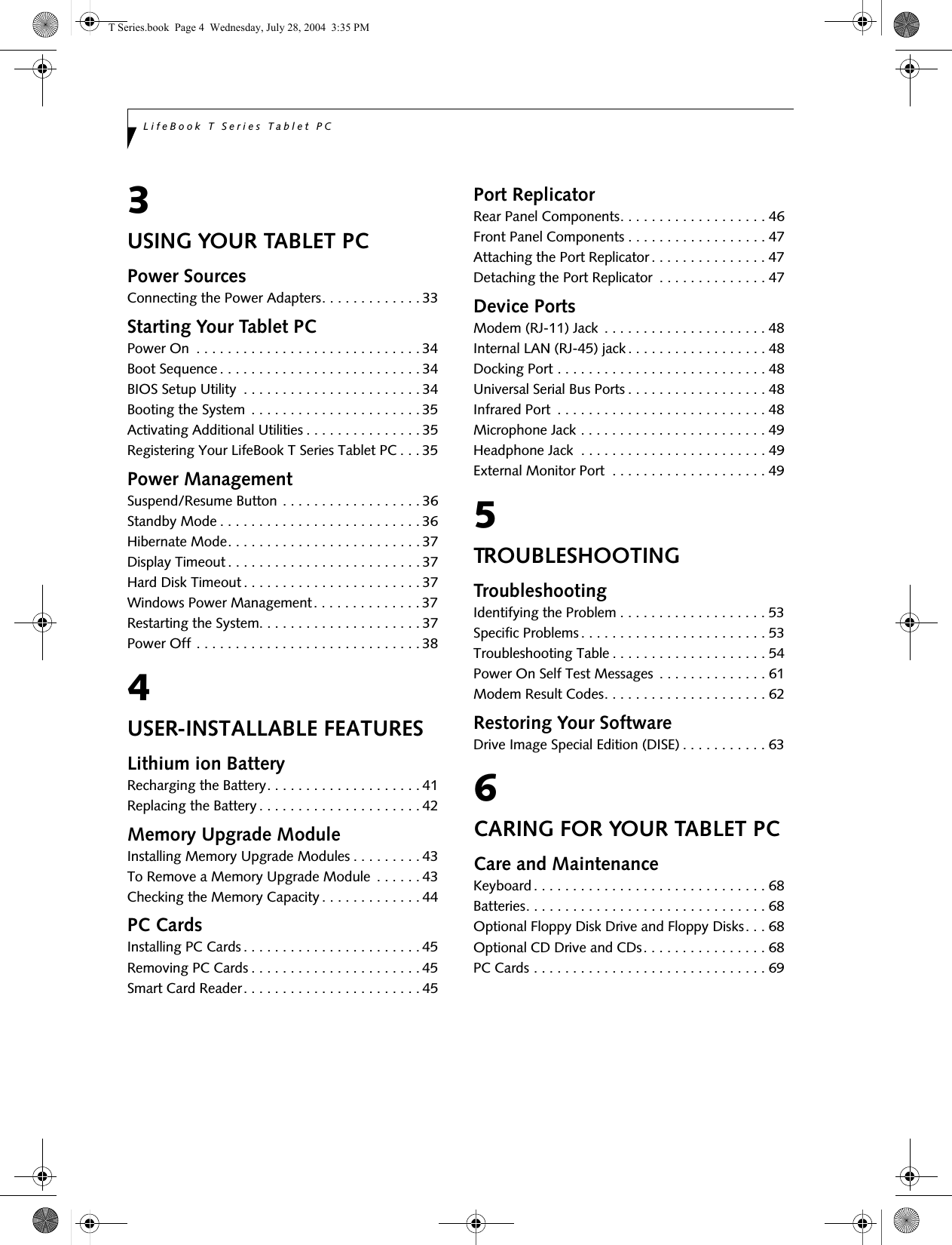 LifeBook T Series Tablet PC3USING YOUR TABLET PCPower SourcesConnecting the Power Adapters. . . . . . . . . . . . . 33Starting Your Tablet PCPower On  . . . . . . . . . . . . . . . . . . . . . . . . . . . . . 34Boot Sequence. . . . . . . . . . . . . . . . . . . . . . . . . . 34BIOS Setup Utility  . . . . . . . . . . . . . . . . . . . . . . . 34Booting the System  . . . . . . . . . . . . . . . . . . . . . . 35Activating Additional Utilities . . . . . . . . . . . . . . . 35Registering Your LifeBook T Series Tablet PC . . . 35Power ManagementSuspend/Resume Button . . . . . . . . . . . . . . . . . . 36Standby Mode . . . . . . . . . . . . . . . . . . . . . . . . . . 36Hibernate Mode. . . . . . . . . . . . . . . . . . . . . . . . . 37Display Timeout . . . . . . . . . . . . . . . . . . . . . . . . . 37Hard Disk Timeout . . . . . . . . . . . . . . . . . . . . . . . 37Windows Power Management. . . . . . . . . . . . . . 37Restarting the System. . . . . . . . . . . . . . . . . . . . . 37Power Off . . . . . . . . . . . . . . . . . . . . . . . . . . . . . 384USER-INSTALLABLE FEATURESLithium ion BatteryRecharging the Battery. . . . . . . . . . . . . . . . . . . . 41Replacing the Battery. . . . . . . . . . . . . . . . . . . . . 42Memory Upgrade ModuleInstalling Memory Upgrade Modules . . . . . . . . . 43To Remove a Memory Upgrade Module  . . . . . . 43Checking the Memory Capacity. . . . . . . . . . . . . 44PC CardsInstalling PC Cards . . . . . . . . . . . . . . . . . . . . . . . 45Removing PC Cards . . . . . . . . . . . . . . . . . . . . . . 45Smart Card Reader. . . . . . . . . . . . . . . . . . . . . . . 45Port ReplicatorRear Panel Components. . . . . . . . . . . . . . . . . . . 46Front Panel Components . . . . . . . . . . . . . . . . . . 47Attaching the Port Replicator. . . . . . . . . . . . . . . 47Detaching the Port Replicator  . . . . . . . . . . . . . . 47Device PortsModem (RJ-11) Jack . . . . . . . . . . . . . . . . . . . . . 48Internal LAN (RJ-45) jack. . . . . . . . . . . . . . . . . . 48Docking Port . . . . . . . . . . . . . . . . . . . . . . . . . . . 48Universal Serial Bus Ports . . . . . . . . . . . . . . . . . . 48Infrared Port  . . . . . . . . . . . . . . . . . . . . . . . . . . . 48Microphone Jack . . . . . . . . . . . . . . . . . . . . . . . . 49Headphone Jack  . . . . . . . . . . . . . . . . . . . . . . . . 49External Monitor Port  . . . . . . . . . . . . . . . . . . . . 495TROUBLESHOOTINGTroubleshootingIdentifying the Problem . . . . . . . . . . . . . . . . . . . 53Specific Problems. . . . . . . . . . . . . . . . . . . . . . . . 53Troubleshooting Table . . . . . . . . . . . . . . . . . . . . 54Power On Self Test Messages . . . . . . . . . . . . . . 61Modem Result Codes. . . . . . . . . . . . . . . . . . . . . 62Restoring Your SoftwareDrive Image Special Edition (DISE) . . . . . . . . . . . 636CARING FOR YOUR TABLET PCCare and MaintenanceKeyboard. . . . . . . . . . . . . . . . . . . . . . . . . . . . . . 68Batteries. . . . . . . . . . . . . . . . . . . . . . . . . . . . . . . 68Optional Floppy Disk Drive and Floppy Disks. . . 68Optional CD Drive and CDs. . . . . . . . . . . . . . . . 68PC Cards . . . . . . . . . . . . . . . . . . . . . . . . . . . . . . 69T Series.book  Page 4  Wednesday, July 28, 2004  3:35 PM