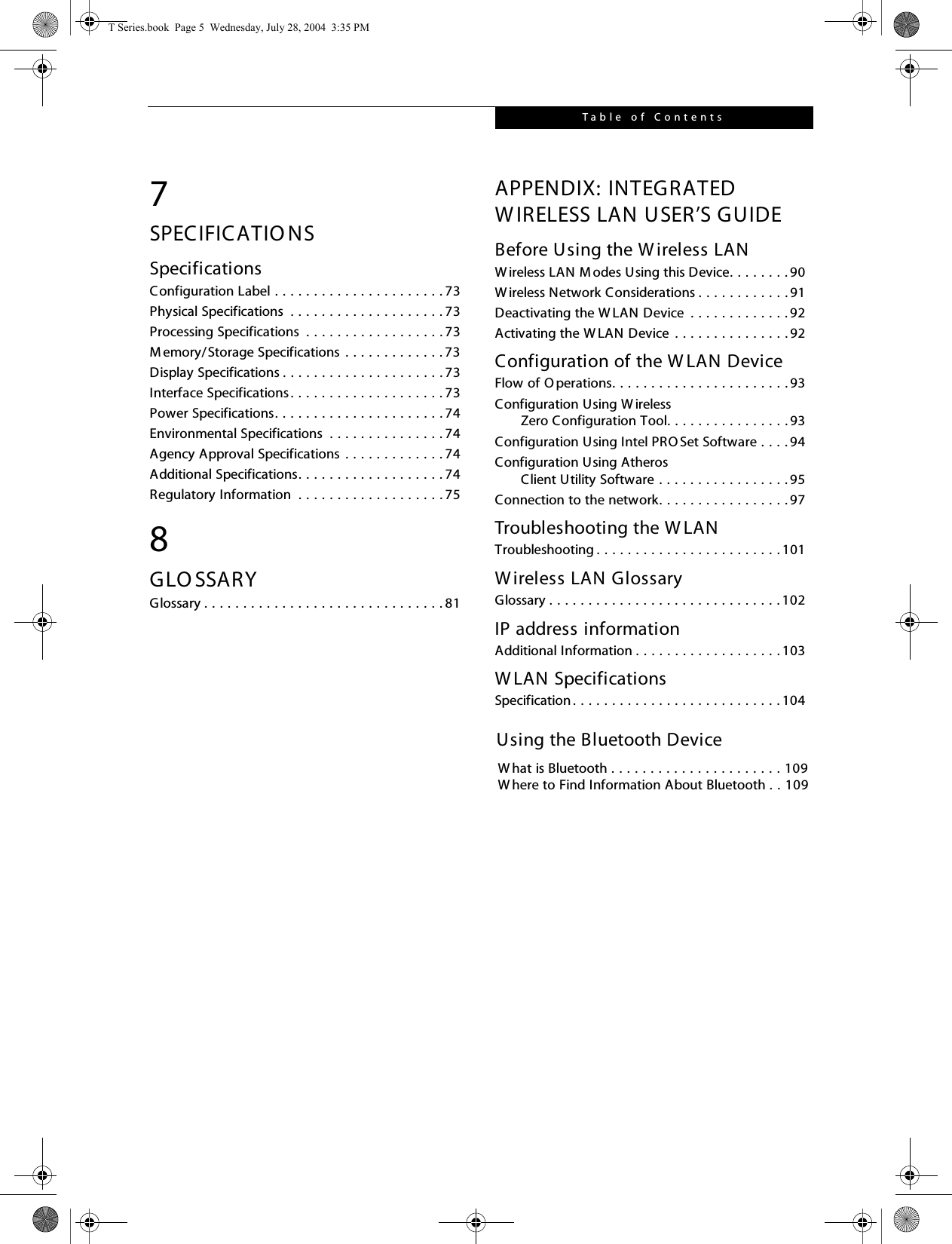 Table  of Contents7SPECIFICATIO NSSpecificationsConfiguration Label . . . . . . . . . . . . . . . . . . . . . . 73Physical Specifications  . . . . . . . . . . . . . . . . . . . . 73Processing Specifications  . . . . . . . . . . . . . . . . . . 73Memory/Storage Specifications  . . . . . . . . . . . . . 73Display Specifications . . . . . . . . . . . . . . . . . . . . . 73Interface Specifications. . . . . . . . . . . . . . . . . . . . 73Power Specifications. . . . . . . . . . . . . . . . . . . . . . 74Environmental Specifications  . . . . . . . . . . . . . . . 74Agency Approval Specifications . . . . . . . . . . . . . 74Additional Specifications. . . . . . . . . . . . . . . . . . . 74Regulatory Information  . . . . . . . . . . . . . . . . . . . 758GLO SSARYGlossary . . . . . . . . . . . . . . . . . . . . . . . . . . . . . . . 81APPENDIX: INTEGRATED W IRELESS LAN USER’S GUIDEBefore Using the W ireless LANW ireless LAN M odes Using this Device. . . . . . . . 90W ireless Network Considerations . . . . . . . . . . . . 91Deactivating the W LAN Device  . . . . . . . . . . . . . 92Activating the W LAN Device . . . . . . . . . . . . . . . 92Configuration of the W LAN DeviceFlow of O perations. . . . . . . . . . . . . . . . . . . . . . . 93Configuration Using W ireless      Zero Configuration Tool. . . . . . . . . . . . . . . . 93Configuration Using Intel PRO Set Software . . . . 94Configuration Using Atheros      Client Utility Software . . . . . . . . . . . . . . . . . 95Connection to the network. . . . . . . . . . . . . . . . . 97Troubleshooting the W LANTroubleshooting . . . . . . . . . . . . . . . . . . . . . . . . 101Wireless LAN GlossaryGlossary . . . . . . . . . . . . . . . . . . . . . . . . . . . . . . 102IP address informationAdditional Information . . . . . . . . . . . . . . . . . . . 103W LAN SpecificationsSpecification . . . . . . . . . . . . . . . . . . . . . . . . . . . 104T Series.book  Page 5  Wednesday, July 28, 2004  3:35 PMUsing the Bluetooth DeviceW hat is Bluetooth . . . . . . . . . . . . . . . . . . . . . . 109W here to Find Information About Bluetooth . . 109