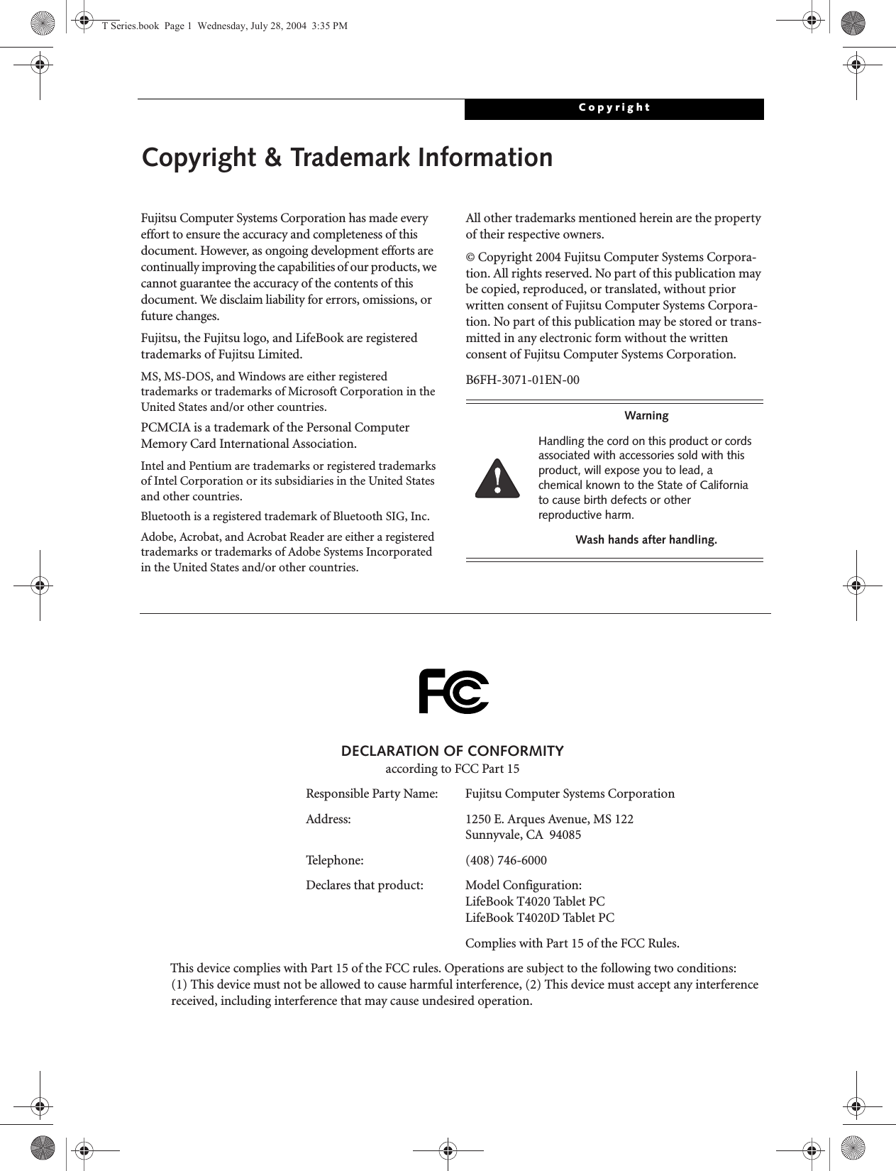 CopyrightCopyright &amp; Trademark InformationFujitsu Computer Systems Corporation has made every effort to ensure the accuracy and completeness of this document. However, as ongoing development efforts are continually improving the capabilities of our products, we cannot guarantee the accuracy of the contents of this document. We disclaim liability for errors, omissions, or future changes.Fujitsu, the Fujitsu logo, and LifeBook are registered trademarks of Fujitsu Limited.MS, MS-DOS, and Windows are either registered trademarks or trademarks of Microsoft Corporation in the United States and/or other countries.PCMCIA is a trademark of the Personal Computer Memory Card International Association.Intel and Pentium are trademarks or registered trademarks of Intel Corporation or its subsidiaries in the United States and other countries.Bluetooth is a registered trademark of Bluetooth SIG, Inc.Adobe, Acrobat, and Acrobat Reader are either a registered trademarks or trademarks of Adobe Systems Incorporated in the United States and/or other countries.All other trademarks mentioned herein are the property of their respective owners.© Copyright 2004 Fujitsu Computer Systems Corpora-tion. All rights reserved. No part of this publication may be copied, reproduced, or translated, without prior written consent of Fujitsu Computer Systems Corpora-tion. No part of this publication may be stored or trans-mitted in any electronic form without the written consent of Fujitsu Computer Systems Corporation.B6FH-3071-01EN-00WarningHandling the cord on this product or cords associated with accessories sold with this product, will expose you to lead, a chemical known to the State of California to cause birth defects or other reproductive harm. Wash hands after handling.DECLARATION OF CONFORMITYaccording to FCC Part 15Responsible Party Name: Fujitsu Computer Systems CorporationAddress:  1250 E. Arques Avenue, MS 122Sunnyvale, CA  94085Telephone: (408) 746-6000Declares that product: Model Configuration:LifeBook T4020 Tablet PC LifeBook T4020D Tablet PCComplies with Part 15 of the FCC Rules.This device complies with Part 15 of the FCC rules. Operations are subject to the following two conditions:(1) This device must not be allowed to cause harmful interference, (2) This device must accept any interference received, including interference that may cause undesired operation.T Series.book  Page 1  Wednesday, July 28, 2004  3:35 PM