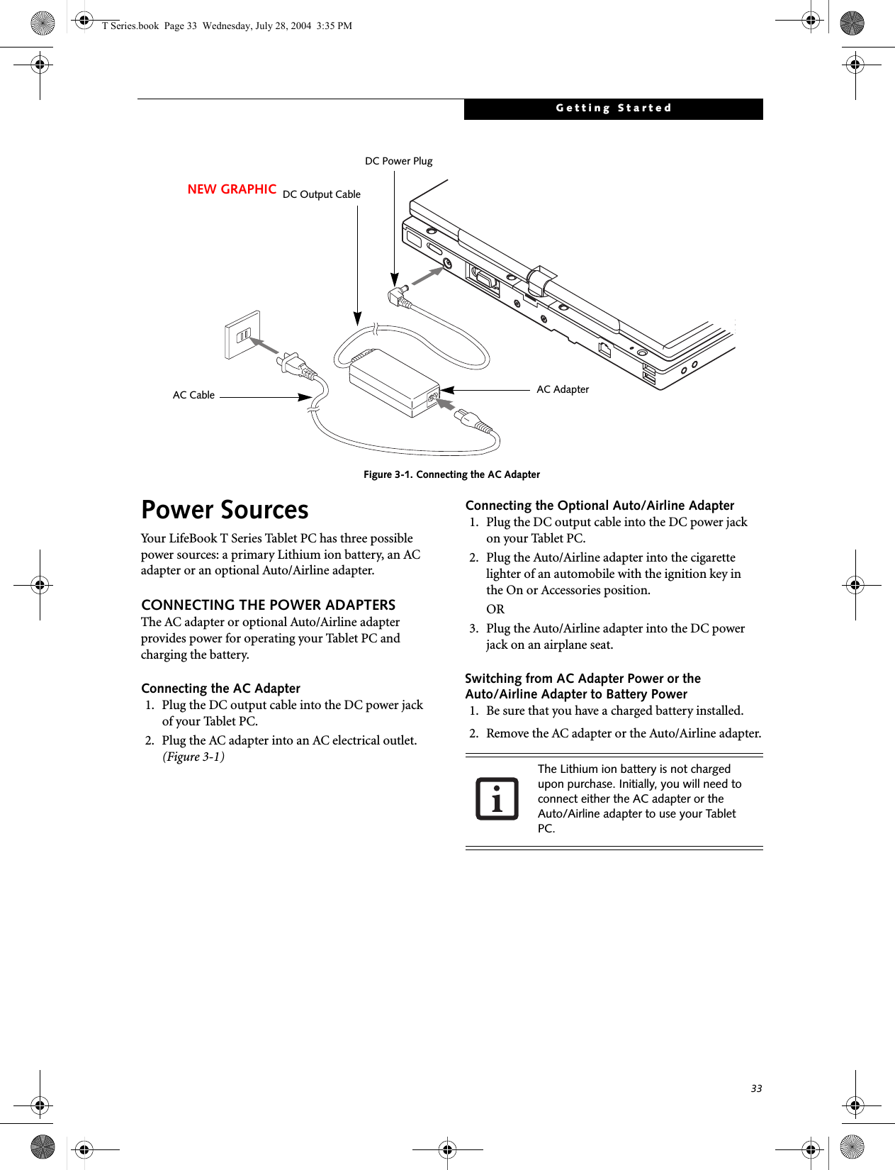 33Getting StartedFigure 3-1. Connecting the AC AdapterPower SourcesYour LifeBook T Series Tablet PC has three possible power sources: a primary Lithium ion battery, an AC adapter or an optional Auto/Airline adapter.CONNECTING THE POWER ADAPTERSThe AC adapter or optional Auto/Airline adapter provides power for operating your Tablet PC and charging the battery. Connecting the AC Adapter1. Plug the DC output cable into the DC power jackof your Tablet PC.2. Plug the AC adapter into an AC electrical outlet. (Figure 3-1)Connecting the Optional Auto/Airline Adapter1. Plug the DC output cable into the DC power jackon your Tablet PC.2. Plug the Auto/Airline adapter into the cigarette lighter of an automobile with the ignition key inthe On or Accessories position.OR3. Plug the Auto/Airline adapter into the DC power jack on an airplane seat.Switching from AC Adapter Power or theAuto/Airline Adapter to Battery Power1. Be sure that you have a charged battery installed.2. Remove the AC adapter or the Auto/Airline adapter.DC Power PlugDC Output CableAC AdapterAC CableNEW GRAPHICThe Lithium ion battery is not charged upon purchase. Initially, you will need to connect either the AC adapter or the Auto/Airline adapter to use your Tablet PC.T Series.book  Page 33  Wednesday, July 28, 2004  3:35 PM