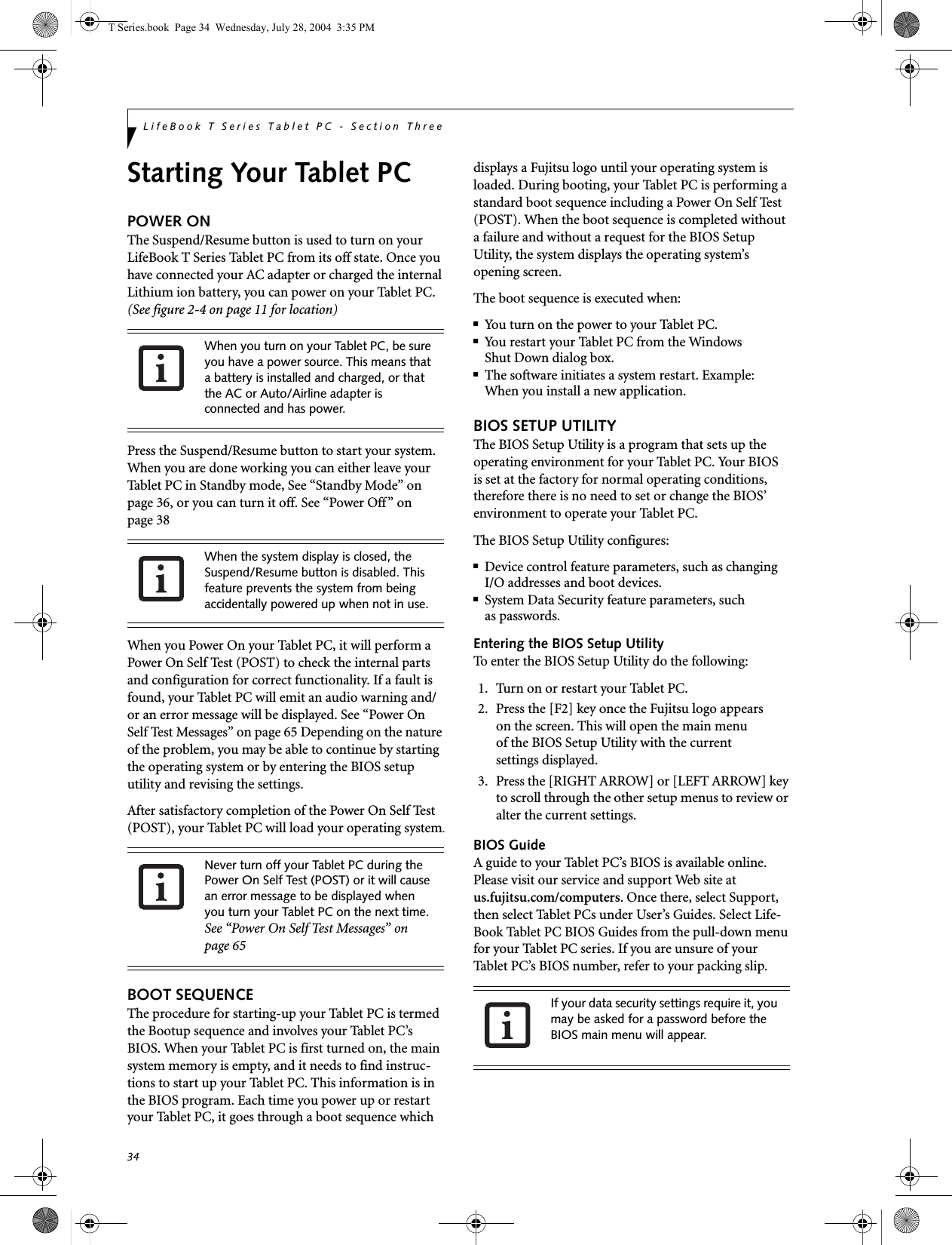 34LifeBook T Series Tablet PC - Section ThreeStarting Your Tablet PCPOWER ONThe Suspend/Resume button is used to turn on your LifeBook T Series Tablet PC from its off state. Once you have connected your AC adapter or charged the internal Lithium ion battery, you can power on your Tablet PC. (See figure 2-4 on page 11 for location)Press the Suspend/Resume button to start your system. When you are done working you can either leave your Tablet PC in Standby mode, See “Standby Mode” on page 36, or you can turn it off. See “Power Off” on page 38When you Power On your Tablet PC, it will perform a Power On Self Test (POST) to check the internal parts and configuration for correct functionality. If a fault is found, your Tablet PC will emit an audio warning and/or an error message will be displayed. See “Power On Self Test Messages” on page 65 Depending on the nature of the problem, you may be able to continue by starting the operating system or by entering the BIOS setup utility and revising the settings.After satisfactory completion of the Power On Self Test (POST), your Tablet PC will load your operating system.BOOT SEQUENCEThe procedure for starting-up your Tablet PC is termed the Bootup sequence and involves your Tablet PC’s BIOS. When your Tablet PC is first turned on, the main system memory is empty, and it needs to find instruc-tions to start up your Tablet PC. This information is in the BIOS program. Each time you power up or restart your Tablet PC, it goes through a boot sequence which displays a Fujitsu logo until your operating system is loaded. During booting, your Tablet PC is performing a standard boot sequence including a Power On Self Test (POST). When the boot sequence is completed without a failure and without a request for the BIOS Setup Utility, the system displays the operating system’s opening screen.The boot sequence is executed when:■You turn on the power to your Tablet PC.■You restart your Tablet PC from the WindowsShut Down dialog box.■The software initiates a system restart. Example:When you install a new application.BIOS SETUP UTILITYThe BIOS Setup Utility is a program that sets up the operating environment for your Tablet PC. Your BIOSis set at the factory for normal operating conditions, therefore there is no need to set or change the BIOS’ environment to operate your Tablet PC.The BIOS Setup Utility configures:■Device control feature parameters, such as changingI/O addresses and boot devices.■System Data Security feature parameters, suchas passwords.Entering the BIOS Setup UtilityTo enter the BIOS Setup Utility do the following: 1. Turn on or restart your Tablet PC.2. Press the [F2] key once the Fujitsu logo appearson the screen. This will open the main menuof the BIOS Setup Utility with the currentsettings displayed.3. Press the [RIGHT ARROW] or [LEFT ARROW] key to scroll through the other setup menus to review or alter the current settings.BIOS GuideA guide to your Tablet PC’s BIOS is available online. Please visit our service and support Web site at us.fujitsu.com/computers. Once there, select Support, then select Tablet PCs under User’s Guides. Select Life-Book Tablet PC BIOS Guides from the pull-down menu for your Tablet PC series. If you are unsure of your Tablet PC’s BIOS number, refer to your packing slip.When you turn on your Tablet PC, be sure you have a power source. This means that a battery is installed and charged, or that the AC or Auto/Airline adapter is connected and has power.When the system display is closed, the Suspend/Resume button is disabled. This feature prevents the system from being accidentally powered up when not in use. Never turn off your Tablet PC during the Power On Self Test (POST) or it will cause an error message to be displayed when you turn your Tablet PC on the next time. See “Power On Self Test Messages” on page 65If your data security settings require it, you may be asked for a password before the BIOS main menu will appear.T Series.book  Page 34  Wednesday, July 28, 2004  3:35 PM