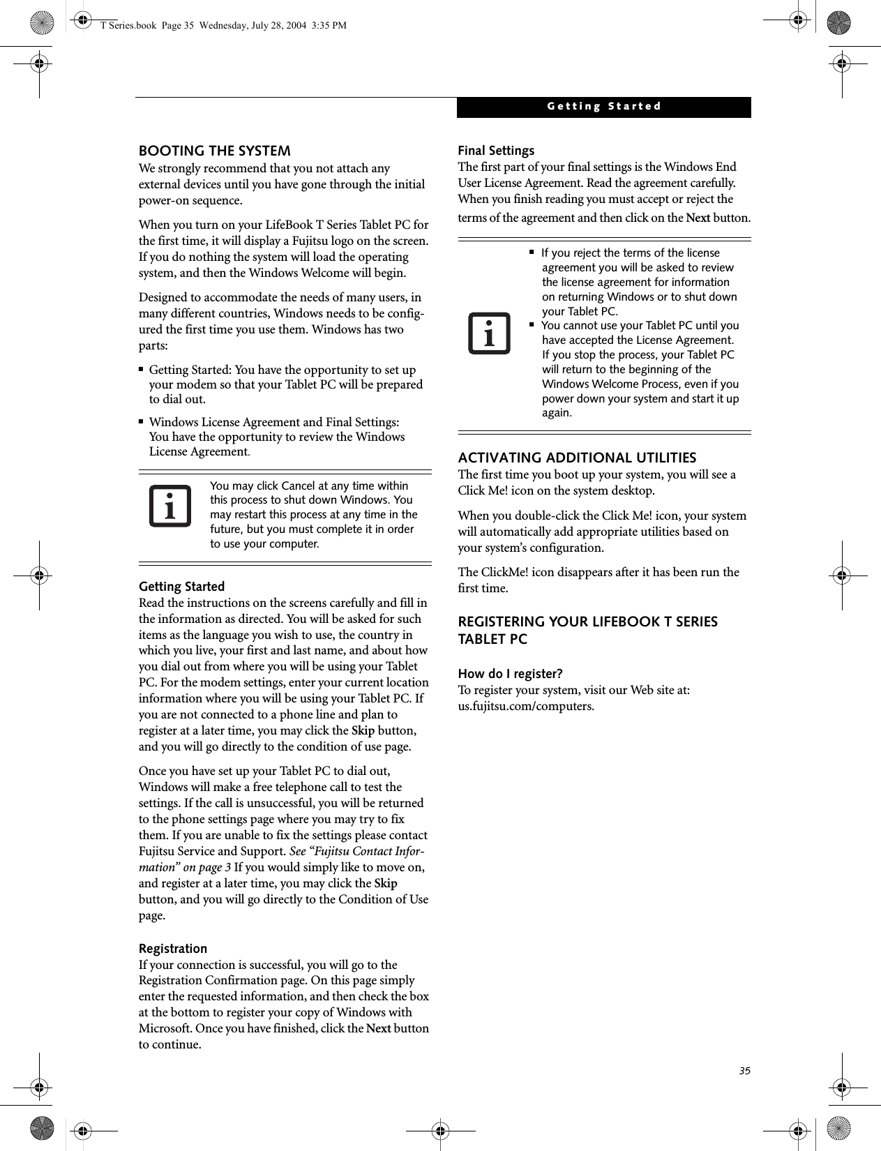 35Getting StartedBOOTING THE SYSTEM We strongly recommend that you not attach any external devices until you have gone through the initial power-on sequence.When you turn on your LifeBook T Series Tablet PC for the first time, it will display a Fujitsu logo on the screen. If you do nothing the system will load the operating system, and then the Windows Welcome will begin.Designed to accommodate the needs of many users, in many different countries, Windows needs to be config-ured the first time you use them. Windows has two parts: ■Getting Started: You have the opportunity to set up your modem so that your Tablet PC will be prepared to dial out. ■Windows License Agreement and Final Settings:You have the opportunity to review the Windows License Agreement.Getting StartedRead the instructions on the screens carefully and fill in the information as directed. You will be asked for such items as the language you wish to use, the country in which you live, your first and last name, and about how you dial out from where you will be using your Tablet PC. For the modem settings, enter your current location information where you will be using your Tablet PC. If you are not connected to a phone line and plan to register at a later time, you may click the Skip button, and you will go directly to the condition of use page.Once you have set up your Tablet PC to dial out, Windows will make a free telephone call to test the settings. If the call is unsuccessful, you will be returned to the phone settings page where you may try to fix them. If you are unable to fix the settings please contact Fujitsu Service and Support. See “Fujitsu Contact Infor-mation” on page 3 If you would simply like to move on, and register at a later time, you may click the Skip button, and you will go directly to the Condition of Use page.RegistrationIf your connection is successful, you will go to the Registration Confirmation page. On this page simply enter the requested information, and then check the box at the bottom to register your copy of Windows with Microsoft. Once you have finished, click the Next button to continue.Final SettingsThe first part of your final settings is the Windows End User License Agreement. Read the agreement carefully. When you finish reading you must accept or reject the terms of the agreement and then click on the Next button.ACTIVATING ADDITIONAL UTILITIESThe first time you boot up your system, you will see a Click Me! icon on the system desktop. When you double-click the Click Me! icon, your system will automatically add appropriate utilities based on your system’s configuration.The ClickMe! icon disappears after it has been run the first time.REGISTERING YOUR LIFEBOOK T SERIES TABLET PCHow do I register?To register your system, visit our Web site at: us.fujitsu.com/computers.You may click Cancel at any time within this process to shut down Windows. You may restart this process at any time in the future, but you must complete it in order to use your computer.■If you reject the terms of the license agreement you will be asked to review the license agreement for information on returning Windows or to shut down your Tablet PC.■You cannot use your Tablet PC until you have accepted the License Agreement. If you stop the process, your Tablet PC will return to the beginning of the Windows Welcome Process, even if you power down your system and start it up again.T Series.book  Page 35  Wednesday, July 28, 2004  3:35 PM