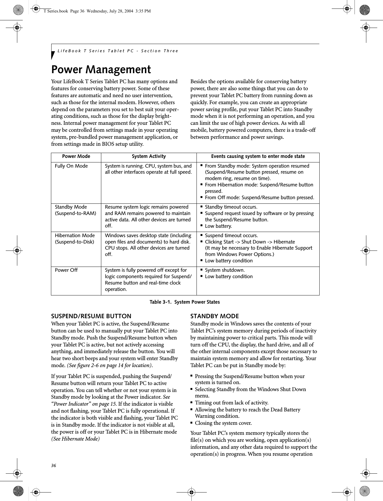 36LifeBook T Series Tablet PC - Section ThreePower ManagementYour LifeBook T Series Tablet PC has many options and features for conserving battery power. Some of these features are automatic and need no user intervention, such as those for the internal modem. However, others depend on the parameters you set to best suit your oper-ating conditions, such as those for the display bright-ness. Internal power management for your Tablet PC may be controlled from settings made in your operating system, pre-bundled power management application, or from settings made in BIOS setup utility.Besides the options available for conserving battery power, there are also some things that you can do to prevent your Tablet PC battery from running down as quickly. For example, you can create an appropriate power saving profile, put your Tablet PC into Standby mode when it is not performing an operation, and you can limit the use of high power devices. As with all mobile, battery powered computers, there is a trade-off between performance and power savings.Table 3-1.  System Power StatesSUSPEND/RESUME BUTTONWhen your Tablet PC is active, the Suspend/Resume button can be used to manually put your Tablet PC into Standby mode. Push the Suspend/Resume button when your Tablet PC is active, but not actively accessing anything, and immediately release the button. You will hear two short beeps and your system will enter Standby mode. (See figure 2-6 on page 14 for location).If your Tablet PC is suspended, pushing the Suspend/Resume button will return your Tablet PC to active operation. You can tell whether or not your system is in Standby mode by looking at the Power indicator. See “Power Indicator” on page 15. If the indicator is visible and not flashing, your Tablet PC is fully operational. If the indicator is both visible and flashing, your Tablet PC is in Standby mode. If the indicator is not visible at all, the power is off or your Tablet PC is in Hibernate mode (See Hibernate Mode)STANDBY MODEStandby mode in Windows saves the contents of your Tablet PC’s system memory during periods of inactivity by maintaining power to critical parts. This mode will turn off the CPU, the display, the hard drive, and all of the other internal components except those necessary to maintain system memory and allow for restarting. Your Tablet PC can be put in Standby mode by:■Pressing the Suspend/Resume button when your system is turned on.■Selecting Standby from the Windows Shut Down menu.■Timing out from lack of activity.■Allowing the battery to reach the Dead BatteryWarning condition.■Closing the system cover.Your Tablet PC’s system memory typically stores the file(s) on which you are working, open application(s) information, and any other data required to support the operation(s) in progress. When you resume operation Power Mode System Activity Events causing system to enter mode stateFully On Mode System is running. CPU, system bus, and all other interfaces operate at full speed.■From Standby mode: System operation resumed (Suspend/Resume button pressed, resume on modem ring, resume on time).■From Hibernation mode: Suspend/Resume button pressed.■From Off mode: Suspend/Resume button pressed.Standby Mode(Suspend-to-RAM)Resume system logic remains powered and RAM remains powered to maintain active data. All other devices are turned off.■Standby timeout occurs.■Suspend request issued by software or by pressing the Suspend/Resume button.■Low battery.Hibernation Mode(Suspend-to-Disk)Windows saves desktop state (including open files and documents) to hard disk. CPU stops. All other devices are turned off.■Suspend timeout occurs.■Clicking Start -&gt; Shut Down -&gt; Hibernate (It may be necessary to Enable Hibernate Support from Windows Power Options.)■Low battery conditionPower Off System is fully powered off except for logic components required for Suspend/Resume button and real-time clock operation.■System shutdown.■Low battery conditionT Series.book  Page 36  Wednesday, July 28, 2004  3:35 PM