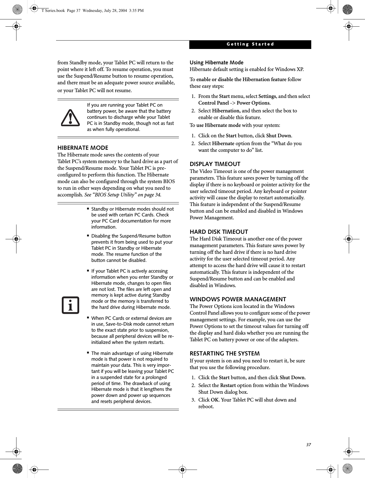 37Getting Startedfrom Standby mode, your Tablet PC will return to the point where it left off. To resume operation, you must use the Suspend/Resume button to resume operation, and there must be an adequate power source available, or your Tablet PC will not resume.HIBERNATE MODEThe Hibernate mode saves the contents of yourTablet PC’s system memory to the hard drive as a part of the Suspend/Resume mode. Your Tablet PC is pre-configured to perform this function. The Hibernate mode can also be configured through the system BIOS to run in other ways depending on what you need to accomplish. See “BIOS Setup Utility” on page 34.Using Hibernate ModeHibernate default setting is enabled for Windows XP. To   enable or disable the Hibernation feature follow these easy steps:1. From the Start menu, select Settings, and then select Control Panel -&gt; Power Options.2. Select Hibernation, and then select the box to enable or disable this feature.To   use Hibernate mode with your system:1. Click on the Start button, click Shut Down.2. Select Hibernate option from the “What do you want the computer to do” list.DISPLAY TIMEOUT The Video Timeout is one of the power management parameters. This feature saves power by turning off the display if there is no keyboard or pointer activity for the user selected timeout period. Any keyboard or pointer activity will cause the display to restart automatically. This feature is independent of the Suspend/Resume button and can be enabled and disabled in Windows Power Management.HARD DISK TIMEOUTThe Hard Disk Timeout is another one of the power management parameters. This feature saves power by turning off the hard drive if there is no hard drive activity for the user selected timeout period. Any attempt to access the hard drive will cause it to restart automatically. This feature is independent of the Suspend/Resume button and can be enabled and disabled in Windows.WINDOWS POWER MANAGEMENT The Power Options icon located in the Windows Control Panel allows you to configure some of the power management settings. For example, you can use the Power Options to set the timeout values for turning off the display and hard disks whether you are running the Tablet PC on battery power or one of the adapters. RESTARTING THE SYSTEMIf your system is on and you need to restart it, be sure that you use the following procedure. 1. Click the Start button, and then click Shut Down.2. Select the Restart option from within the Windows Shut Down dialog box.3. Click OK. Your Tablet PC will shut down and reboot.If you are running your Tablet PC on battery power, be aware that the battery continues to discharge while your Tablet PC is in Standby mode, though not as fast as when fully operational. ■Standby or Hibernate modes should not be used with certain PC Cards. Check your PC Card documentation for more information.■Disabling the Suspend/Resume button prevents it from being used to put your Tablet PC in Standby or Hibernate mode. The resume function of the button cannot be disabled.■If your Tablet PC is actively accessing information when you enter Standby or Hibernate mode, changes to open files are not lost. The files are left open and memory is kept active during Standby mode or the memory is transferred to the hard drive during Hibernate mode.■When PC Cards or external devices are in use, Save-to-Disk mode cannot return to the exact state prior to suspension, because all peripheral devices will be re-initialized when the system restarts.■The main advantage of using Hibernate mode is that power is not required to maintain your data. This is very impor-tant if you will be leaving your Tablet PC in a suspended state for a prolonged period of time. The drawback of using Hibernate mode is that it lengthens the power down and power up sequences and resets peripheral devices.T Series.book  Page 37  Wednesday, July 28, 2004  3:35 PM