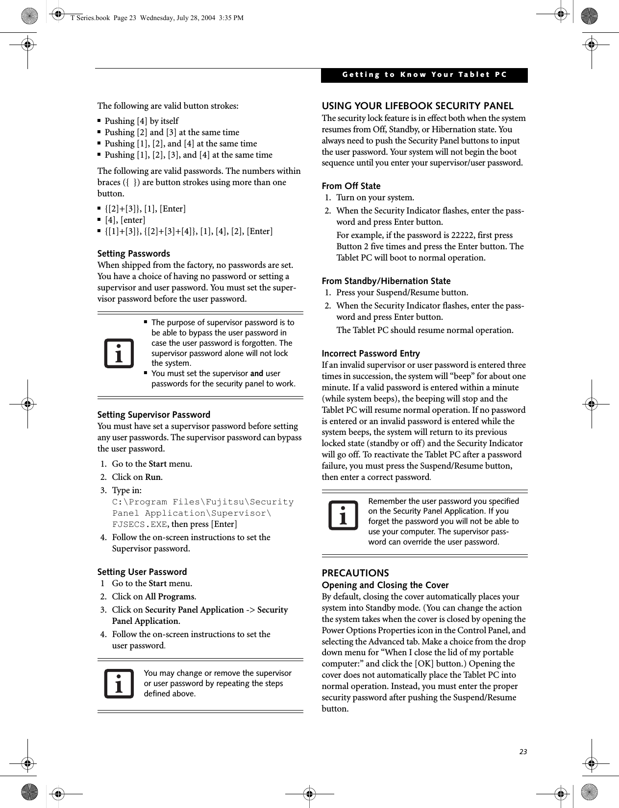 23Getting to Know Your Tablet PCThe following are valid button strokes: ■Pushing [4] by itself■Pushing [2] and [3] at the same time■Pushing [1], [2], and [4] at the same time■Pushing [1], [2], [3], and [4] at the same timeThe following are valid passwords. The numbers within braces ({  }) are button strokes using more than one button. ■{[2]+[3]}, [1], [Enter]■[4], [enter]■{[1]+[3]}, {[2]+[3]+[4]}, [1], [4], [2], [Enter]Setting PasswordsWhen shipped from the factory, no passwords are set. You have a choice of having no password or setting a supervisor and user password. You must set the super-visor password before the user password. Setting Supervisor PasswordYou must have set a supervisor password before setting any user passwords. The supervisor password can bypass the user password.1. Go to the Start menu.2. Click on Run.3. Type in:C:\Program Files\Fujitsu\Security Panel Application\Supervisor\ FJSECS.EXE, then press [Enter]4. Follow the on-screen instructions to set theSupervisor password.Setting User Password1  Go to the Start menu.2. Click on All Programs.3. Click on Security Panel Application -&gt; Security Panel Application.4. Follow the on-screen instructions to set theuser password.USING YOUR LIFEBOOK SECURITY PANELThe security lock feature is in effect both when the system resumes from Off, Standby, or Hibernation state. You always need to push the Security Panel buttons to input the user password. Your system will not begin the boot sequence until you enter your supervisor/user password.From Off State1. Turn on your system.2. When the Security Indicator flashes, enter the pass-word and press Enter button.For example, if the password is 22222, first press Button 2 five times and press the Enter button. The Tablet PC will boot to normal operation.From Standby/Hibernation State1. Press your Suspend/Resume button.2. When the Security Indicator flashes, enter the pass-word and press Enter button.The Tablet PC should resume normal operation.Incorrect Password EntryIf an invalid supervisor or user password is entered three times in succession, the system will “beep” for about one minute. If a valid password is entered within a minute (while system beeps), the beeping will stop and the Tablet PC will resume normal operation. If no password is entered or an invalid password is entered while the system beeps, the system will return to its previous locked state (standby or off) and the Security Indicator will go off. To reactivate the Tablet PC after a password failure, you must press the Suspend/Resume button, then enter a correct password.PRECAUTIONSOpening and Closing the CoverBy default, closing the cover automatically places your system into Standby mode. (You can change the action the system takes when the cover is closed by opening the Power Options Properties icon in the Control Panel, and selecting the Advanced tab. Make a choice from the drop down menu for “When I close the lid of my portable computer:” and click the [OK] button.) Opening the cover does not automatically place the Tablet PC into normal operation. Instead, you must enter the proper security password after pushing the Suspend/Resume button.■The purpose of supervisor password is to be able to bypass the user password in case the user password is forgotten. The supervisor password alone will not lock the system.■You must set the supervisor and user passwords for the security panel to work.You may change or remove the supervisor or user password by repeating the steps defined above.Remember the user password you specified on the Security Panel Application. If you forget the password you will not be able to use your computer. The supervisor pass-word can override the user password.T Series.book  Page 23  Wednesday, July 28, 2004  3:35 PM